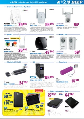 A BEEP trobaràs més de 35.000 productes
Extensors de cobertura / Repetidors

EW-7438RPn V2 EDI45

29’90€

- Amplia les xarxes Wi-Fi existents 802.11b/g/n - Configuració iQ
per a una extensió fàcil de Wi-Fi - Troba la millor ubicació per gaudir
d’una cobertura Wi-Fi adequada amb LED de força de senyal - Disseny
compacte i de connexió a la paret per a una ubicació adequada - Funció
de Hardware WPS (configuració protegida per Wi-Fi)

59’99€

F9K1122as BELK1289

- Amplia l’abast de la seva xarxa sense fils actual per gaudir de major
mobilitat a casa - Antenes duals per assolir un rang de senyal màxim
-	Doble banda “2.4 GHz i 5 GHz” (fins a 300 Mbps en 2.4 GHz i 5 GHz)
- 1 port Ethernet integrat per connectar dispositius amb cable - Disseny
compacte i lleuger - Fàcil instal·lació

64€

WN2000RPT NGR332

- 10/100Base-T(X) - IEEE 802.11b - IEEE 802.11g - IEEE 802.11n
- 2.4 GHz - 55 mm, 32.5 mm ,114 mm

Power Line

Routers
Antenes de 9 dBi!

BR-6428nC EDI69

26’90€

- Enrutador, punt d’accés i extensor d’abast 3-en-1
- Instal·lació intel·ligent iQ Setup per a una instal·lació intel·ligent,
automàtica i veloç que no requereix CD - Antena d’alt guany de
9 dBi: millora l’abast i la cobertura sense fils - Xarxa per a invitats:
proporciona connectivitat i, a la vegada, manté als invitats aïllats de la
xarxa principal - Botó de configuració protegida per Wi-Fi (WPS): per a
una configuració fàcil, amb només un clic

Adaptador Wi-Fi USB

N600 DUAL BAND BELK1075

49’99€

- Doble banda simultània “2.4 GHz i 5 GHz” (fins a 300 Mbps en 2.4 GHz
i 5 GHz) - Ideal per transmetre arxius multimèdia i per a videojocs - 4
ports Ethernet per a connexions per cable - 2 ports USB 2.0 compatible
impressores USB i HDD externs - Seguretat preconfigurada

SAI

59€

XAVB5401 NGR333

- Converteix qualsevol punt de presa de corrent d’accés a Internet d’alta
velocitat - Aquest kit és ideal per als dispositius tals com televisors d’alta
definició, reproductors/DVR, reproductors de Blu-ray, PCs i consoles de
jocs a la seva xarxa domèstica i Internet connexió

Powerbank
ENER338
ENER339
ENER340
ENER341

179’90€

DUAL PLAY N600 BELK1034

24

’99€

- Doble banda “2.4 GHz i 5 GHz” (fins a 300 Mbps en 2.4 GHz i 5 GHz)
- Ideal per transmetre arxius multimèdia i per a videojocs

Ellipse PRO 650 VA  EAT11

- SAI Line Interactive especialment desenvolupat per protegir estacions
de treball que executen aplicacions exigents - El Ellipse PRO inclou
un display LCD que permet realitzar mesuraments i conèixer l’estat
en temps real - Tambén incorpora preses de sortida EcoControl que
permeten estalviar fins a un 20% d’energia i una funció de reducció
avançada de sobretensions (ASR)

36 MESOS DE
GARANTIA!

’99€
WD549

14’90€

- Carrega a tot color amb la bateria portàtil recarregable de 2200mAh,
ideal per recarregar el teu smartphone, consola portàtil, MP3 o altres
dispositius allà on estiguis - Ultralleuger i compacte amb clauer
- Indicador LED de càrrega i connectors intercanviables

Caixes externes discs durs

27’25€

1 TB

68

POWERBANK 2200

64’90€

USB 3.0

2 TB

114’90€
WD550

75’90€
WD561
WD562
WD554
WD553

Disc dur extern
Elements Portable 2,5”

Disc dur extern 	
Passport Ultra 2,5” 1Tb

- Senzill, ràpid i portàtil - USB 3.0 i USB 2.0
- Color negre

- Còpia de seguretat portàtil ultracompacta, automàtica
i al núvol - USB 3.0 i USB 2.0

2,5”

NW521
- Carcassa HD extern 3,5” - Super speed
USB 3.0: fins a 10 vegades més ràpid que
USB 2.0

NW612
- Caixa de disc dur extern sense fils

 