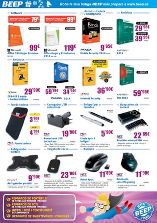Troba la teva botiga BEEP més propera a www.beep.es
Antivirus tauleta
/ smartphone

Software
Emporta-te’l amb la compra
del teu PC o portàtil per

79€

99€

Emporta-te’l amb la compra
del teu PC o portàtil per

5 LLICÈNCIES

Antivirus

1 EQUIP

1 LLICÈNCIA

29’95€
39’95€

5 LLICÈNCIES

KAS54

3 EQUIPS

KAS55

99€

Office 365 Hogar Premium
MIC1089

119€

Office Hogar y Estudiantes
2013 MIC1090

Antivirus

9’95€

Mobile Security 2014 PS145

2014

3 LLICÈNCIES
+ UTILITIES EDIC.
PLATÍ

3 EQUIPS

29

’99€

2014 ES 1 equip
+ Norton Utilities

3 EQUIPS

36’90€

2 EQUIPS

59’96€ 34’94€
PS138

PS137

Internet Security

2014

SYM256

Carregador USB
cotxe/casa

Funda tauleta

SYM249

Bolígraf per a
tauletes

MD 2014

59’96€
KAS58

Adaptadors de
corrent
NW599
NW600

7”

3’90€
NW595

10,1”

4’90€

19’90€

NW626

Powerbank USB
coche/casa 	

Funda tauleta

NW604

- Power Bank 1000 connector per a cotxe i
casa - Connector USB sortida

Targeta de xarxa

Refrigerador
portàtil

9’90€

Refrigerador portàtil 	

IN317

- Refrigerador portàtil 10”-15” negre + HUB

23’90€

	 NW607
- Dispositiu Wi-Fi USB 2.0 de 300 Mbps,

compatible amb 802.11n/b/g - Incorpora
tecnologia MIMO que permet tenir major rang
de cobertura per millorar la connexió

REPARACIÓ DE PORTÀTILS
DE TOTES LES MARQUES I MODELS

REPARACIÓ DE PC’S

DE TOTES LES MARQUES I MODELS

INSTAL·LACIÓ I CONFIGURACIÓ

DE COMPONENTS

REPARACIÓ DE SMARTPHONEs I CONSOLES

Llapis òptic i
bolígraf 	

5’90€

22’89€

Adaptador universal 90W 	 NW593

- Doble funció: llapis òptic i bolígraf per a
escriptura en paper color negre o blanc

- Adaptador universal de 90W - Inclou 10
clavilles de càrrega

Ratolins

Ratolí òptic 	

11’89€
NW606

- Ratolí sense fils Windows 8 - 2.4 GHz
Bluetrace - Botons d’accés ràpid que et
porten directament a Windows 8

11’90€

Ratolí òptic
sense fils gaming 	

NW608

- El ratolí gaming té 5 botons - 2.4 GHz
- 1600DPI màx

 