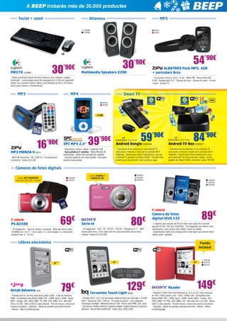A BEEP trobaràs més de 35.000 productes
Teclat + ratolí

Altaveus

MP5

LOG990
LOG989

30

’90€

MK270 LOG965

ZIP24
ZIP25

30

ALBATROS Pack MP5, 4GB 		
+ auriculars Arco

Multimedia Speakers Z200

- Fiable combinació sense fils amb minúscul nano receptor Logitech
Unifying® - La tecnologia sense fils avançada de 2,4 GHz de Logitech®
ofereix una connexió ràpida i fiable a una distància de fins a 10 metres,
sense quasi retards ni interferències

MP3

54’90€

’90€

- 2 auriculars inclosos: Arco + In ear - Ràdio FM - Ranura MicroSD
8 GB - Pantalla tàctil 2,8” - Càmera de fotos - Càmera de vídeo - Format
i-book - Sortida TV

MP4

Smart TV
SPC55
SPC56

4 GB

16’90€

SPC MP4 2,4”

39

’90€

- Reprodueix música i vídeos - Capacitat 4 GB
- Gran pantalla 2,4” extrafina - Ràdio FM amb 30
presintonies - Gestió del contingut per carpetes
- Gravació digital de veu d’alta qualitat - Auriculars
estèreo d’alta qualitat

MP3 MONZA II ZIP10

- MP3 FM transmiter - SD i USB 2.0 - Comandament
a distància - Inclou SD 4 GB

59’90€

84’90€

Android Dongle ENER294

Android TV Box ENER271

- Transforma el teu televisor en una Android TV
amb accés a Internet a través de la connexió Wi-Fi
integrada - Descarrega milers d’aplicacions i jocs per
a Android™ i gaudeix de vídeos FullHD - Versàtil mida
pendrive per emportar-te’l amb tu allà on vagis

- Transforma el teu televisor en una Android TV
amb accés a Internet a través de la connexió Wi-Fi
integrada - Descarrega milers d’aplicacions i jocs
per a Android™ de forma senzilla i ràpida - A més,
gaudeix de vídeos FullHD, sintonitza i grava TDT-HD

Càmeres de fotos digitals
Inclou KIT DIVERSIÓ:
memòria SD 4 GB + funda!

CA2426
CA2427

69

€

PS A2500

- 16 megapíxels - Tipus de càmera: compacta - Mida del sensor òptic:
1/0.0906 mm (1/2,3”) - Zoom òptic: 5 x, Zoom digital: 4 x, Interval de
longitud focal: 5 - 25 mm

SO2674
SO2687
SO2623

Inclou FUNDA +
TARGETA SD!

80€

Sèrie W

- 16 megapíxels - CCD - 5X - 28 mm - 720 HD - Pantalla de 2,7” - 360º
Sweep panorama - Color plata amb kit (caixa decorada, bossa Sony
original i targeta SD de 8 GB)

CA2422
CA2423
CA2424

89€

Càmera de fotos
digital IXUS 132

- L’objectiu gran angular de 28 mm amb zoom òptic 8x et permet
apropar-te més; 16x amb ZoomPlus - 16 megapíxels per obtenir unes
impressions a gran escala molt nítides i fàcils de retallar
- Estabilitzador òptic de la imatge amb IS intel·ligent que ofereix fotos i
vídeos nítids i detallats

Llibres electrònics

Funda
inclosa!

6”

6”

6”

LLeGeIX a LES FOSQUES
SENSE problemEs!
Ketab Advance IJ26

79

€

- Pantalla tàctil 6” de tinta electrònica (800 x 600) - 4 GB de memòria
RAM - Compatible amb Adobe DRM: PDF + DRM, Epub + DRM - Àudio:
MP3 - Imatge: JPG, JPEG, BMP, TIF, PNG, SVG, MNG, ICO - MicroSD
(fins a 32 GB) - Micro USB 2.0 alta velocitat - Permet música i lectura de
manera simultània - Calendari - Mode de pantalla vertical/horitzontal
- Altaveu - Menú multillenguatge

129

€

Cervantes Touch Light BQ63

- Pantalla HD 6” (15,2 cm) tecnologia: detecció tàctil per infraroigs + E-Ink®
Pearl - Resolució 758 x 1.024 px - 16 nivells de grisos - Llum integrada,
Tecnologia frontlight - Memòria interna 4 GB - Arxius amb DRM: .pdf, .epub
- Diccionaris: Anglès definició, Espanyol-Anglès, Anglès-Espanyol, Espanyol
definició - Ranura MicroSDHC/SD - Cable micro USB a USB

Reader

SO2785
SO2776
SO2773

149€

- Pantalla E-Ink® Pearl antirreflectant de 15,2 cm (6”) amb resolució
de 758 x 1024 (ample x alt) - Tàctil - RAM 2 GB - Compatible amb
Adobe DRM: PDF + DRM, Epub + DRM - Àudio: MP3 - Imatge: JPG,
JPEG, BMP, TIF, PNG, SVG, MNG, ICO - MicroSD (fins a 32 GB) - Micro
USB 2.0 alta velocitat - Permet música i lectura de manera simultània
- Calendari - Mode de pantalla vertical/horitzontal - Altaveu - Menú
multillenguatge

 
