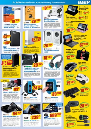En BEEP te atendemos, te escuchamos y te asesoramos
Maletín
portátil 15.6’’ +
ratón negro PT47
Ratón
óptico NW606
Teclado + ratón
Wireless NW609
Ratón Droid
Gaming BMO75
Cámara
webcam 1,3 Mp C270 HD
Cargador coche
dispositivos mini y
micro USB negro BELK1317
Antivirus Internet
Security 1 User 3 PC +
Utilities Ed. Platino SYM262
12’90€
11’90€
19’90€
My cloud 2 TB WD580
- Disco duro de 2 Tb - WD, My Cloud, con
función nube - Gigabit Ethernet - USB 3.0
- Conexión RJ-45, compatible con Windows
o Mac - Color blanco
Altavoces Multimedia
Z150
Antivirus
Internet Security 1 L +
Mobile Security 1 L PS147
1 EQUIPO
19’95€
29’99€
te atendemos, te escuchamos y te asesoramos
19’99€
Disco duro externo
Elements Portable 2,5”
- Sencillo y portátil - USB 3.0 y USB 2.0
MP3 8494
- MP3 4 GB - Stick USB - Radio FM - Batería de
litio - Pantalla iluminada - Lector de tarjetas
MP4 8534
- MP4 4 GB con pulsera y clip deportivo
- Reloj y cronómetro - Táctil - Radio FM
105€
WD550
63’90€
WD549
2 TB
1 TB
139€
2 TB
LOG991
LOG992
20’49€
99€
MP3 8494
¡Incluye
funda + memoria!
LOG710
Cámara
webcam 1,3 Mp C270 HD
CámaraCámara
webcam 1,3 Mp C270 HD
LOG710
dispositivos mini y
BELK1317BELK1317
’90€’90€’90€’90€
Repetidor universal
WN2000RPT NGR212
- Compatible con tecnologías 11b/g/n
- Mejora cobertura y elimina zonas sin
cobertura de Wi-Fi - Funciona con todos los
estándares de seguridad WPA-PSK, WPA2-
PSK, modo mixto y WEP
Pack B-MOVE Dual Force
+ auriculares Raptor +
alfombrilla Runway BMO78
- Kit de teclado y ratón con múltiples funciones
multimedia y accesos directos - Ratón + teclado
con teclas en color verde + auriculares gaming
+ alfombrilla gaming
Repetidor universal
o Mac - Color blanco
29’90€
CámaraCámaraCámaraCámaraCámaraCámaraCámaraCámaraCámara
34’99€
¡10€ de reembolso*
!
*Para más información visite
http://netgear-ac-rebate.
sales-promotions.com
TV 32k20 HISE16
- LED Technology - USB Digital Media Player
- Record Live TV via USB - HDMI - Optical/
Digital Audio Output (SPDIF) - USB
TV ue46f5700s SA1692
- 46” - 100 Hz - Resolución 1.920 x 1.080
(Full HD) - Smart TV - Wi-Fi - 3 HDMI, 2 USB,
Euroconector, Video Compuesto, Componentes,
Ethernet, Audio Óptico - Dolby Digital Plus,
Dolby Pulse
32”
4 GB
46”
689’70€
Disponible en
40”, consulta
en tu tienda
¡NOVEDAD!
Cámara IXUS 145 VUK
- Sensor CCD de 16 Mp - Objetivo zoom 8x
(16x con ZoomPlus), angular de 28 mm
- Procesador DIGIC 4+ - Pantalla LCD de 6,8
cm (2,7”) - Smart Auto para apuntar y disparar
- Vídeos HD y botón de vídeo - Tecnología de
detección de la cara - Efecto miniatura, ojo de
pez y cámara de juguete - Modo ECO
81,3
cm
32”
LED
116,7
cm46”
LED
CA2544
CA2545
CA2546
9200 Android TV Box SPC13
- Android Internet TV, con ella podrás conectar
tu TV de alta definición a Internet - Gracias a
Android y a la tecnología Adobe Flash, podrás
disfrutar de la TV en directo, programas y
series a la carta y de acceso a portales como
Youtube - Ethernet (RJ-45), AVI, H.264, MKV,
ARM Cortex, 1.000 MHz, A8, 4 MB
94’90€
Funda universal tablet
8” stand 3P
Funda universal
16’59€
EVI80
EVI47
EVI48
EVI106
15’59€
17’59€
Funda
universal tablet
7” stand 3P
Funda
EVI44
EVI45
EVI46
EVI104
Funda universal
tablet 10” stand 3P
EVI49
EVI50
EVI90
EVI105
universal tablet
7”
Funda
Refrigerador portátil
Trust Cool Stand TRU424
- Soporte para el ordenador portátil de altura- Soporte para el ordenador portátil de altura
ajustable en 5 posiciones, con 2 ventiladores
y robusta incrustación en aluminio reforzado
para colocar la pantalla del ordenador portátil
a una altura y distancia ergonómicas
SPC65SPC65SPC65SPC65
SPC63SPC63SPC63SPC63
SPC64SPC64SPC64
SPC58SPC58
SPC57SPC57
Auriculares DJ 310
- Auriculares dinámicos circumaurales cerrados
- Sonido estereofónico de gran calidad - Almo-
hadillas ergonómicas con espuma - Diseño con
banda de sujeción acolchada - Micrófono para
usar con móviles - Botón multifunción para
móviles, Smartphones, iPod e iPhone
Auriculares DJ 310
ENER277ENER277
ENER285ENER285
ENER325ENER325
18’90€
24’90€
239€
39’90€
67’90€
Funda con
teclado para tablet
10” KeyFolio™ Pro 2
KEN342
Funda conFunda con
teclado para tablet
10” KeyFolio™ Pro 2
KEN342
Funda conFunda con
teclado para tablet
10” KeyFolio™ Pro 2
Universal
Funda conFunda conFunda conFunda conFunda conFunda conFunda conFunda conFunda conFunda conFunda conFunda conFunda conFunda conFunda con
MaletínMaletínMaletínMaletínMaletínMaletín
4 GB
Ratón Droid
Pack B-MOVE Dual Force
Wireless
19
Teclado + ratónTeclado + ratón
18’90€
28’99€
11’99€
 