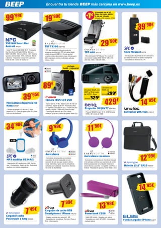Encuentra tu tienda BEEP más cercana en www.beep.es
S901AM Smart Box
Android NPG257
- Smart TV Android USB HDMI Wi-Fi - Procesador
Dual Core Cortex A9 hasta 1,5 GHz - Memoria
RAM 1 GB DDR3 - Memoria interna 4 GB - Sistema
operativo Android 4.2.2 - Wi-Fi-n ethernet - Mando
a distancia - Reproduce música, fotos y películas a
través de USB - Lector de Tarjetas SD
99’99€
TDT T3300 ENER195
- TDT ultra compacto: sintoniza y graba tus
programas favoritos de la TDT con calidad digital
a través del puerto USB 2.0 - Permite también
conectar un disco duro externo o pen drive al puerto
USB y reproducir archivos multimedia: películas,
música y fotos
19’90€
TDT mini SOY278
- Mini sintonizador TDT HD para TV a través del
euroconector y salida HDMI DVB-T, 1280 x 720
(HD 720), 1920 x 1080 (HD 1080)
Maletín 15,6” SP10 KEN187
Proyector 9H.JAV77 BENQ655
- Proyector WXGA formato 16:10 - 3.000 lúmenes 	
- HDMI y 3D a través de HDMI
Conversor VHS Tec1 UTEC1P
Stick Miracast SPC78
- Este dispositivo te permite ver en tu televisor lo
que estés haciendo en tu tablet o Smartphone
- Compatible con Android, iOs y PC
Mini cámara deportiva HD
Nassa WIN9P
- Cámara con pantalla LCD táctil de 2”- Gran
angular de 120º - Capaz de grabar vídeo HD y hacer
fotos con alta resolución
29’90€
39’90€
429€39’95€
14’95€Cámara IXUS 145 VUK
- Sensor CCD de 16 Mp - Objetivo zoom 8x (16x con
ZoomPlus), angular de 28 mm - Procesador DIGIC
4+ - Pantalla LCD de 6,8 cm (2,7”) - Smart Auto para
apuntar y disparar - Vídeos HD y botón de vídeo 	
- Tecnología de detección de la cara - Efecto
miniatura, ojo de pez y cámara de juguete - Modo ECO
89€
¡Incluye
funda + memoria!
Llévatelo SVGA, con
HDMI y 3D a través
de HDMI 1.4 por
Llévatelo con
SVGA por
CA2544
CA2545
CA2546
329€
299€
BENQ637
BENQ654
MP3 acuático 8334A/S
- Reproductor MP3 acuático con 4 GB - Fácil de
usar - Clip deportivo - Batería de litio - Auriculares
acuáticos con distintos adaptadores
34’90€
4 GB
SPC75
SPC76
TRU760
TRU777
TRU758
12’99€
13’99€
7’49€
Cargador coche
Powerwolt 1 Amp KEN505
Cargador de coche USB
Smartphone / iPhone TRU722
- Cargador universal para automóvil - 5W
- Compatible con Smartphone, iPad mini, iPhone o
iPod - Ultracompacto
Powerbank 2200
- Cable USB incluido - Cargador auto, interior
- Compatible con móvil, MP3, MP4 - Alimentación
mediante batería
Funda-cargador iPhone ELB1P
7’99€
14’95€
¡LLévatelo con el V7
COAX TV CABLE 85 DB
2,5m por 1€ más! 	
Limitado a 100 unidades.1€
1€1€++
V7561
Auriculares
- Auriculares circumaurales que combinan
una calidad de sonido impecable con una
explosión de color para que vayas a la última
moda - Cómodos y ligeros son los compañeros
perfectos para tu día a día - Experiencia dinámica
de sonido de alta fidelidad
Auriculares con micro
- Auriculares circumaurales con micrófono integrado
en el cable que combinan una experiencia de sonido
dinámica excepcional con un diseño moderno en
colores frescos y juveniles - Compatible con iPhone y
Android - Repuestas de graves y sonido nítido y claro
ENER374
ENER375
ENER376
ENER336
ENER337
9’99€
11’90€
 