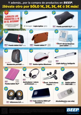 ++5€5€
Ratón óptico Bluetrace
Ratón óptico
M90 USBLOG690
Caja externa HDD 2,5”
aluminio NW605
Alcoholímetro con reloj
DHG5P
Funda tablet 10,1” NW626
Kit de limpieza
para tablet TRU583
Funda tablet 10,1”
++5€5€
++5€5€ ++5€5€ ++5€5€
++5€5€++5€5€
++3€3€ ++3€3€ ++3€3€
Banderola portátil IN185
++4€4€
Altavoces 2.0 NW621
NW631
NW632
NW633
NW500
NW501
Ofertas vigentes del 1 al 25 de julio de 2014. Los precios de esta revista llevan el IVA incluido. Los precios publicitados son los recomendados en nuestras tiendas BEEP y válidos en Península, Ceuta y Melilla. En Ceuta y Melilla
el importe del IVA equivale a la suma de los portes, aduana e impuestos locales, y los precios serán válidos 10 días después de la fecha de validez de este folleto. En caso de que los precios o configuraciones que aparecen en
este catálogo sufran algún tipo de variación, el consumidor será informado en el punto de venta BEEP. Ofertas limitadas a 200 unidades por producto a nivel nacional. El software incluido en los ordenadores y portátiles BEEP
es OEM y se entregará sin cajas ni manuales. Ultrabook, Celeron, Celeron Inside, Core Inside, Intel, logotipo Intel, Intel Atom, Intel Atom Inside, Intel Core, Intel Inside, logotipo Intel Inside, Intel vPro, Itanium, Itanium Inside,
Pentium, Pentium Inside, vPro Inside, Xeon, Xeon Phi, y Xeon Inside son marcas registradas de Intel Corporation en Estados Unidos y en otros países. Para obtener más información sobre la valoración del procesador Intel,
consulte www.intel.es/ranking. No me tires al suelo, deposítame en una papelera.
Funda tablet 7’’
Funda portátil 13,3” NW453
++2€2€ ++2€2€
NW627
NW629
NW630
Lápiz óptico KEN321
KEN323
1€
1€1€++
* PROMOCIONES DE 1€ VINCULADAS
A LA COMPRA DE DETERMINADOS
PRODUCTOS EN BEEP.
¡LOCALIZA LOS
PRODUCTOS A 1€
EN EL INTERIOR!*
++4€4€
Auriculares + micro
profesional NW649
Auriculares
negros TRU589
Lápiz óptico y bolígrafo
NW600
++4€4€
¡llévate otro por SÓLO 1€, 2€, 3€, 4€ ó 5€ más!
Y además...por la compra de productos en BEEP,
 