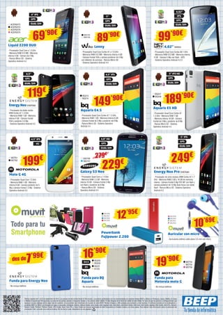 GPS GPS 
DUAL SIM DUAL SIM 
WIK155 
90€ WIK156 
89’- Procesador Dual Core Cortex A7 a 1.6 GHz 
- Memoria RAM 512 MB - Memoria interna 4 GB 
- Cámara frontal VGA y cámara posterior de 5 Mp 
con detector de sonrisas - Ranura Micro SD 
- Sistema Operativo Android 4.4 
189’90€ 149’90€ 
Aquaris E4.5 
- Procesador Quad Core Cortex A7 1.3 GHz 
- Memoria RAM 1 GB - Memoria interna 8 GB 
- Cámara frontal de 5 Mp y posterior de 8 Mp 
- Ranura Micro SD - Sistema Operativo 
Android 4.4 
12’95€ 
Lenny 
4,02” 
4,02” NW654 
- Procesador Dual Core Cortex A9 1 GHz 
- Memoria RAM 512 MB - Memoria interna 
4 GB - Cámara 5 Mp con flash - GPS 
- Sistema Operativo Android 4.2.2 
BQ247 
BQ248 
Aquaris E5 HD 
- Procesador Quad Core Cortex A7 
1.3 GHz - Memoria RAM 1 GB 
- Memoria interna 16 GB - Cámara 
frontal de 5 Mp y posterior de 8 Mp 
- Ranura Micro SD - Sistema 
Operativo Android 4.4 
Energy Neo Pro ENER384 
- Procesador de ocho núcleos ARM Cortex A7 1.7 
GHz - Memoria RAM 2 GB y 16 GB de memoria 
interna - Cámara frontal 5 Mp FOV 88º con flash y 
cámara posterior de 13 Mp Auto-focus con doble 
flash - Ranura Micro SD - Sistema Operativo 
Android 4.2 
SA2158 
SA2157 
279€ 
Galaxy S3 Neo 
- Procesador Quad Core a 1.4 GHz 
- Memoria RAM 1,5 GB - Memoria 
interna 16 GB - Cámara frontal 5 Mp 
con flash y posterior de 8 Mp 
- Ranura Micro SD - Sistema 
Operativo Android 4.4 
MUV66 
MUV67 
MUV49 
MUV68 
MUV50 
MUV69 MUV51 
10’69€ 
MUV52 
Auricular con micro 
- Auriculares estéreo cable plano 3,5 mm con micro 
Powerbank 
Fujipower 2.200 
Liquid Z200 DUO 
- Procesador Dual Core a 1.0 GHz 
- Memoria RAM 512 MB - Memoria 
interna 4 GB - Cámara de 2 Mp 
- Ranura Micro SD - Sistema 
Operativo Android 4.4 
Energy Neo ENER383 
- Procesador de doble núcleo 
ARM Cortex A7 1.3 GHz 
- Memoria RAM 1 GB - Memoria 
interna 4 GB - Cámara frontal 
VGA y posterior 5.0 Mp 
- Sistema Operativo Android 4.2 
Moto G 4G 
- Procesador Quad Core 1.2 GHz 
- Memoria RAM 1 GB - Memoria 
interna 8 GB - Cámara posterior de 5 
Mp y cámara frontal 1.3 Mp - Sistema 
Operativo Android 4.4 
BQ229 
BQ230 E4.5 
BQ231 
B1232 
Funda para BQ 
Aquaris 
- No incluye teléfono 
Funda para 
Motorola moto G 
- No incluye teléfono 
Funda para Energy Neo 
- No incluye teléfono 
Ofertas vigentes del 1 al 25 de septiembre de 2014. Los precios de esta revista llevan el IVA incluido. Los precios publicitados son los recomendados en nuestras tiendas BEEP y válidos en Península, Ceuta y Melilla. En Ceuta 
y Melilla el importe del IVA equivale a la suma de los portes, aduana e impuestos locales, y los precios serán válidos 10 días después de la fecha de validez de este folleto. En caso de que los precios o configuraciones que 
aparecen en este catálogo sufran algún tipo de variación, el consumidor será informado en el punto de venta BEEP. Ofertas limitadas a 200 unidades por producto a nivel nacional. El software incluido en los ordenadores y 
portátiles BEEP es OEM y se entregará sin cajas ni manuales. Ultrabook, Celeron, Celeron Inside, Core Inside, Intel, logotipo Intel, Intel Atom, Intel Atom Inside, Intel Core, Intel Inside, logotipo Intel Inside, Intel vPro, Itanium, 
Itanium Inside, Pentium, Pentium Inside, vPro Inside, Xeon, Xeon Phi, y Xeon Inside son marcas registradas de Intel Corporation en Estados Unidos y en otros países. Para obtener más información sobre la valoración del 
procesador Intel, consulte www.intel.es/ranking. No me tires al suelo, deposítame en una papelera. 
IPS 
4,5” 
99’90€ 
119€ 
4,5” IPS 
4” IPS 
5” 
GPS GPS 
DUAL SIM DUAL SIM 
5” IPS HD 
4,5” IPS 
4G 
GPS 
GPS 
DUAL SIM 
DUAL SIM 
BQ213 
BQ214 
MOT61 
MOT62 
MOT50 
MOT55 
E5 MOT56 
ACER2073 
ACER2072 
ACER2076 
ACER2075 
199€ 249€ 
16’90€ 
19’90€ 
7’99€ des de 
5” IPS 
4,8” HD 
GPS 
GPS 
DUAL SIM 
DUAL SIM 
69’90€ 
229€ 
