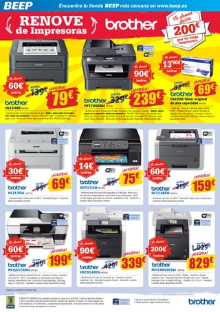 Encuentra tu tienda BEEP más cercana en www.beep.es 
200€ 
¡AHORA!79€ ¡AHORA! 
ANTES: 82’ 90€ 139 € ANTES: 
69€ ¡AHORA! 
239€ 
HL3140CW BRT843 
- Impresora Led color con Wi-Fi - Velocidad 18 ppm color y monocromo 
- Impresión desde dispositivos móviles 
1.029 € 
MFCL8850CDW BRT942 
- Multifunción láser color con Wi-Fi y Dúplex - Impresora, escáner, 
copiadora y fax - Velocidad impresión 30 pppm color y b/n - Especial 
empresas, tóner de hasta 6.000 pág. - Pantalla LCD 12,3 cm. - Impresión 
y escáner desde dispositivos móviles 
Te damos 
30€* 
HL2135W BRT731 
- Impresora láser monocromo con Wi-Fi - Velocidad 20 ppm - Impresión 
desde dispositivos móviles 
ANTES: ¡AHORA! 
MFCJ6520DW BRT907 
- Multifunción tinta profesional A3 y A4 - Impresora, escáner, copiadora 
y fax A3 y A4 - Wi-Fi y red cableada, un sólo equipo para todos los 
usuarios conectados en red - Cartuchos de alta capacidad, 2.400 pág. 
negro y 1.200 color - Impresión y escáner desde dispositivos móviles 
ANTES: 
DCPJ152W BRT892 
- Multifuncional tinta resolución fotográfica x 6.000 ppp - Ahorra con 
los cartuchos independientes, cambia sólo el que esté agotado - Wi-Fi, 
un sólo equipo para todos los usuarios conectados en red - Impresión y 
escaneo desde dispositivos móviles. 
MFC9140CN BRT878 
- Multifunción led color con tarjeta de red - Impresora, escáner, 
copiadora y fax - Velocidad impresión 22 ppm - Impresión y escáner 
desde dispositivos móviles 
HL2240D BRT582 
- Impresora láser monocromo velocidad 24 ppm - Dúplex, ahorra papel con la impre-sión 
a doble cara automática - Conexión USB 2.0 Hi Speed - Compatible S.O. Windows, 
Apple, Linux - Ahorra con el tóner larga duración disponible, TN2220 (2.600 pág.) 
TN2200 Tóner original 
de alta capacidad BRT603 
- 2.600 pág. - Duración estimada según ISO/IEC 
19752 - Ventajas del tóner original: duración de 
páginas veraz, evita atascos y consigue la máxima 
resolución hasta 2.400 x 600 ppp, conserva intacta tu 
garantía de 3 años 
MFC7860DW BRT636 
- Multifunción láser monocromo 26 ppm, Impresora, Fax, Copiadora y Escáner - Dúplex, ahorra 
papel con la impresión a doble cara automática - Red Wi-Fi 802.11b/g y red cableada, sim-plifica 
con un sólo equipo para todos los usuarios de la red - Compatible S.O. Windows, Apple, 
Linux. PCL6 y BRScrip3 - Ahorra con el tóner larga duración disponible, TN2220 (2.600 pág.) 
*Importe ya incluido en el precio final. 
3 AÑOS DE GARANTIA con recogida y entrega sin cargo en tu domicilio. 2 años de garantía estándar + 
1 año de garantía comercial adicional Brother, siempre que registres tu equipo, en nuestra página web 
www.brother.es, en los términos y condiciones allí especificados, en el plazo máximo de 45 días desde 
la fecha de compra que aparece en la factura. 
Imprime y escanea desde tu Smartphone 
o Tablet (Android, Apple, Windows Phone) 
329€ 
¡AHORA! 
¡AHORA! 
¡AHORA! 69€ 
159€ 
75€ 
99 € 
219€ 
89€ ANTE S: 
ANTES: 
A NTES: 
¡AHORA! 
199€ 
259 € 
339€ 829€ ¡AHORA! 429 ANTES: 
€ 
ANTE S : 
Te damos 
60€* 
Te damos 
60€* 
Te damos 
60€* 
Te damos 
14€* 
Te damos 
90€* 
Te damos 
13’90€* 
Te damos 
90€* 
Te damos 
200€* 
Te damos hasta 
por tu vieja 
impresora 
RENOVE 
de Impresoras 
 