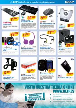 En BEEP te atendemos, te escuchamos y te asesoramos 
11’99€ 30’99€ 
Teclado Piano CHE 74 
- Teclado plano con pulsación silenciosa y grabado 
de tecla láser 
Teclado + ratón 
inalámbricos MK270 LOG965 
- Fiable combinación inalámbrica con minúsculo 
nano receptor Logitech Unifying® - La tecnología 
inalámbrica avanzada de 2,4 GHz de Logitech® 
ofrece una conexión rápida y fiable a una 
distancia de hasta 10 metros, sin apenas retrasos 
ni interferencias 
Refrigerador 
portátil IN279 9’90€ 
LS21 2.1 Stereo Speaker 
System LOG511 
- Sonido equilibrado con plenitud de medios, 
graves profundos y sin distorsión, y agudos 
definidos - Contiene mando a distancia con cable y 
toma de auriculares 
Mini ratón inalámbrico Yvi 
- Micro-receptor; enchúfelo una vez y no tendrá 
que volver a desenchufarlo - Lados de goma para 
un mayor comodidad y mejor agarre - Cobertura 
inalámbrica de 8 m (2,4 GHz) 
Reproductor MP3 Energy 
Active 2 
- Pantalla OLED - 4 GB - Radio FM - Incluye 
brazalete deportivo ajustable y auriculares 
deportivos adaptables 
ENER336 
ENER337 
11’90€ 
Auriculares con micro 
- Auriculares circumaurales con micrófono integrado 
en el cable que combinan una experiencia de sonido 
dinámica excepcional con un diseño moderno en 
colores frescos y juveniles - Compatible con iPhone y 
Android - Respuestas de graves y sonido nítido y claro 
29’90€ 
9’99€ 
TRU623 
TRU730 
TRU731 
ENER330 
ENER331 
ENER332 
29’99€ 
12’99€ 
Soporte coche para 
Smartphone KEN309 
11’99€ 
19’99€ 
Auriculares + micro 
Running One Neon ENER379 
- Auriculares deportivos diseñados para facilitarte 
tus movimientos y que practiques tu deporte favorito 
con absoluta libertad - Combina una gran cantidad 
de sonido con un diseño atractivo, moderno y 
ergonómico - Contesta tus llamadas mientras entrenas 
EVI110 EVI194 
EVI195 EVI196 
5’39€ 
Funda HDD Cocer Shock 
- Funda negra semirrígida para disco duro de 
2,5” - Bolsillo interior para guardar documentos, 
tarjetas, cable USB - Bandas elásticas para 
asegurar tu dispositivo - Cierre con doble 
cremallera 
TRU790 
TRU794 
TRU806 
Powerbank 4400 
- Cable USB incluido - Cargador auto, interior 
- Compatible con móvil, MP3, MP4 - Alimentación 
mediante batería 
17’90€ 
USB 3.0 
Caja externa HDD 2,5” NW620 
VISITA NUESTRA TIENDA ONLINE 
TODO LO QUE NECESITAS 
EN UN SOLO CLICK ¡ 
¡ 
EN INFORMÁTICA Y 
NUEVAS TECNOLOGÍAS 
WWW.BEEP.ES 
Total garantía de compra con el Servicio de 
Atención al Cliente 
Compra online con el respaldo de 300 puntos 
de venta BEEP repartidos por toda España 
¡Máxima comodidad! Recibe tu compra en casa 
o en tu tienda BEEP más cercana. 
 