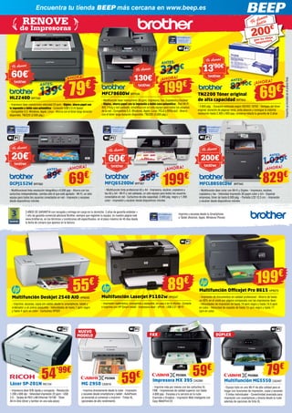 MFCL8850CDW BRT942 
- Multifunción láser color con Wi-Fi y Dúplex - Impresora, escáner, 
copiadora y fax - Velocidad impresión 30 pppm color y b/n - Especial 
empresas, tóner de hasta 6.000 pág. - Pantalla LCD 12,3 cm. - Impresión 
y escáner desde dispositivos móviles 
MFCJ6520DW BRT907 
- Multifunción tinta profesional A3 y A4 - Impresora, escáner, copiadora y 
fax A3 y A4 - Wi-Fi y red cableada, un sólo equipo para todos los usuarios 
conectados en red - Cartuchos de alta capacidad, 2.400 pág. negro y 1.200 
color - Impresión y escáner desde dispositivos móviles 
HL2240D BRT582 
- Impresora láser monocromo velocidad 24 ppm - Dúplex, ahorra papel con 
la impresión a doble cara automática - Conexión USB 2.0 Hi Speed 
- Compatible S.O. Windows, Apple, Linux - Ahorra con el tóner larga duración 
disponible, TN2220 (2.600 pág.) 
TN2200 Tóner original 
de alta capacidad BRT603 
- 2.600 pág. - Duración estimada según ISO/IEC 19752 - Ventajas del tóner 
original: duración de páginas veraz, evita atascos y consigue la máxima 
resolución hasta 2.400 x 600 ppp, conserva intacta tu garantía de 3 años 
MFC7860DW BRT636 
- Multifunción láser monocromo 26 ppm, Impresora, Fax, Copiadora y Escáner 
- Dúplex, ahorra papel con la impresión a doble cara automática - Red Wi-Fi 
802.11b/g y red cableada, simplifica con un sólo equipo para todos los usuarios 
de la red - Compatible S.O. Windows, Apple, Linux. PCL6 y BRScrip3 - Ahorra 
con el tóner larga duración disponible, TN2220 (2.600 pág.) 
3 AÑOS DE GARANTIA con recogida y entrega sin cargo en tu domicilio. 2 años de garantía estándar + 
1 año de garantía comercial adicional Brother, siempre que registres tu equipo, en nuestra página web 
www.brother.es, en los términos y condiciones allí especificados, en el plazo máximo de 45 días desde 
la fecha de compra que aparece en la factura. 
*Importe ya incluido en el precio final. 
Imprime y escanea desde tu Smartphone 
o Tablet (Android, Apple, Windows Phone) 
¡AHORA!79€ 
¡AHORA! 
69€ 
¡AHORA! 
199€ ANTES: 82 ’90€ 139€ A NTE S: 
329 € 
ANTES: 
¡AHORA! 
69€ 89€ 
ANTES: 
¡AHORA! 
199€ 259€ 
ANTE S: 
¡AHORA! 
829€ 
1. 02 9 € ANTES: 
Te damos 
60€* 
Te damos 
60€* 
Te damos 
20€* 
Te damos 
130€* 
Te damos 
13’90€* 
Te damos 
200€* 
Te damos hasta 
por tu vieja 
impresora 
200€ 
RENOVE 
de Impresoras 
Encuentra tu tienda BEEP más cercana en www.beep.es 
DCPJ152W BRT892 
- Multifuncional tinta resolución fotográfica x 6.000 ppp - Ahorra con los 
cartuchos independientes, cambia sólo el que esté agotado - Wi-Fi, un sólo 
equipo para todos los usuarios conectados en red - Impresión y escaneo 
desde dispositivos móviles 
Multifunción Deskjet 2540 AIO HP6049 
- Imprime, escanea, copia sin cables desde tu smartphone, tablet y 
ordenador a un precio asequible - Velocidades de hasta 7 ppm negro 
y hasta 4 ppm en color - Cartuchos HP301 
Multifunción OfficeJet Pro 8615 HP6570 
- Impresión de documentos en calidad profesional - Ahorro de hasta 
un 50% en el coste por página comparado con las impresoras láser 
- Velocidades de impresión de hasta 19 ppm negro y hasta 14,5 ppm 
en color - Velocidad de copiado de hasta 13 cpm negro y hasta 11 
cpm en color 
55€ 89€ 199€ 
Multifunción LaserJet P1102w HP5547 
- Impresión inalámbrica, compartida y asequible, en casa o en la oficina - Conecte 
e imprima con HP Smart Install - Impresora láser - ePrint - USB 2.0 - Wi-Fi 
Láser SP-201N RIC134 
- Impresora láser B/N rápida y compacta - Resolución 
1.200 x 600 dpi - Velocidad impresión 22 ppm - USB 
2.0 - Tarjeta de RED LAN Ethernet 10/100 - Tóner 
All-In-One (tóner y tambor en una sola pieza) 
MG 2950 CA2616 
- Imprime directamente desde la nube - Impresión 
y escaneo desde smartphone y tablet - AutoPower, 
se enciende al comenzar a imprimir - Tintas XL 
opcionales de alto rendimiento 
Impresora MX 395 CA2390 
- Imprime más por menos con los cartuchos XL 
FINE - Impresiones de calidad superior con hasta 
4.800 ppp - Escanea a tu servicio en la nube 
Evernote o Dropbox - Impresión Web inteligente con 
Easy-WebPrint EX 
Multifunción MG5550 CA2457 
- Equipo todo en uno Wi-Fi de alta calidad para el 
hogar con funciones de impresión, copia y escaneo 
- 5 tintas individuales - Conectividad avanzada para 
impresión con smartphone y directa desde la nube 
además de opciones de tinta XL 
54’99€ 59€ 79€ 
FAX DÚPLEX 
NUEVO 
MODELO 
59€ 
 