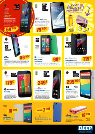 Ofertas vigentes del 1 al 25 de octubre de 2014. Los precios de esta revista llevan el IVA incluido. Los precios publicitados son los recomendados en nuestras tiendas BEEP y válidos en Península, Ceuta y Melilla. En Ceuta y 
Melilla el importe del IVA equivale a la suma de los portes, aduana e impuestos locales, y los precios serán válidos 10 días después de la fecha de validez de este folleto. En caso de que los precios o configuraciones que aparecen 
en este catálogo sufran algún tipo de variación, el consumidor será informado en el punto de venta BEEP. Ofertas limitadas a 200 unidades por producto a nivel nacional. El software incluido en los ordenadores y portátiles BEEP 
es OEM y se entregará sin cajas ni manuales. Ultrabook, Celeron, Celeron Inside, Core Inside, Intel, logotipo Intel, Intel Atom, Intel Atom Inside, Intel Core, Intel Inside, logotipo Intel Inside, Intel vPro, Itanium, Itanium Inside, 
Pentium, Pentium Inside, vPro Inside, Xeon, Xeon Phi, y Xeon Inside son marcas registradas de Intel Corporation en Estados Unidos y en otros países. Para obtener más información sobre la valoración del procesador Intel, 
consulte www.intel.es/ranking. No me tires al suelo, deposítame en una papelera. 
Liquid Z200 DUO 
- Procesador Dual Core a 1.0 GHz 
- Memoria RAM 512 MB - Memoria 
interna 4 GB - Cámara de 2 Mp 
- Ranura Micro SD - Sistema 
Operativo Android 4.4 
Lumia 530 
- Procesador Quad Core 1.2 GHz - Memoria RAM 512 MB - Memoria 
interna 4 GB - Cámara de 5 Mp - Sistema Operativo Windows Phone 8.1 
4” IPS 
GPS 
ACER2072 DUAL SIM 
ACER2073 
ACER2074 
ACER2075 
ACER2076 
NOK168 
NOK169 
NOK172 
NOK173 
69’90€ 
Energy Neo ENER383 
- Procesador de doble núcleo ARM Cortex A7 1.3 GHz - Memoria RAM 
1 GB - Memoria interna 4 GB - Cámara frontal VGA y posterior 5.0 Mp 
- Sistema Operativo Android 4.2 
119€ 
Energy Neo Pro ENER384 
- Procesador de ocho núcleos ARM Cortex 
A7 1.7 GHz - Memoria RAM 2 GB y 16 GB 
de memoria interna - Cámara frontal 5 Mp 
FOV 88º con flash y cámara posterior de 
13 Mp Auto-focus con doble flash - Ranura 
Micro SD - Sistema Operativo Android 4.2 
Moto G5 
- Procesador Quad Core 1.2 GHz 
- Memoria RAM 1GB - Memoria 
interna 8 GB - Cámara posterior de 
8 Mp y frontal de 2 Mp - Sistema 
Operativo android 4.4.4 
249€ 179€ 
5” IPS 
GPS 
DUAL SIM 
Funda para Energy Neo 
- No incluye teléfono 
7’99€ desde 
5” HD 
99€ 
BQ221 
BQ222 
AQUARIS E6 
- Procesador Octa Core Cortex 
A7 a 2 GHz - Memoria RAM 2 GB 
- Memoria interna 16 GB - Cámara 
frontal 5 Mp y posterior de 13 Mp 
con flash dual y autofocus - Ranura 
micro SD - Sistema operativo 
Android 4.4 
299’90€ 
6” 
19’99€ 
16’90€ 
Powerbank 4400 
- Cable USB incluido - Cargador auto, interior 
- Compatible con móvil, MP3, MP4 - Alimentación 
mediante batería 
Funda para 
BQ Aquaris E6 
- No incluye teléfono 
TRU790 
TRU794 
TRU806 
BQ223 
BQ234 
4,02” NW654 
- Procesador Dual Core Cortex A9 1 GHz 
- Memoria RAM 512 MB - Memoria interna 
4 GB - Cámara 5 Mp con flash - GPS 
- Sistema Operativo Android 4.2.2 
IPS 
4,02” 
79’90€ 
GPS 
DUAL SIM 
4” 
GPS 
4,5” 
GPS 
DUAL SIM 
Lenny 
- Procesador Dual Core Cortex A7 a 1.6 GHz - Memoria RAM 512 MB 
- Memoria interna 4 GB - Cámara frontal VGA y cámara posterior de 
5 Mp con detector de sonrisas - Ranura Micro SD - Sistema Operativo 
Android 4.4 
89’90€ 
WIK155 
WIK156 
5” 
GPS 
DUAL SIM 
¡LLÉVATE DE 
REGALO ESTE 
POWERBANK! 
valorado en 12’90€ 
DUAL SIM 
MOT67 DUAL SIM FULL HD 
MOT66 
NW730P 
NW730B 
NW730W 
NW730Y 
