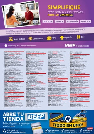 SIMPLIFIQUE 
BEEP, TODAS LAS SOLUCIONES 
PARA SU EMPRESA 
En BEEP encontrará el colaborador que le proporcionará todas las respuestas para las necesidades tecnológicas de 
su empresa. Dedique todo su tiempo a rentabilitzar su negocio, de su tecnología nos encargamos nosotros. 
Aulas digitales Conectividad TPV Impresión Etc. 
Venta de productos 
informáticos 
Venta de recarga 
de cartuchos 
Venta de servicios 
técnicos y reparaciones 
BRE TU 
TIEND 
Solicita información y te mandaremos 
el completo Dossier de negocio de la 
Franquicia BEEP 
977 30 91 03 
.franquicias.beep.es 
NUEVO 
ANDALUCÍA 
ALCALÁ LA REAL. Figueras, 4. T. 953 58 70 10 
ALMERÍA. Dr Giménez Canga Argüelles, 7 (junto antigua 
Sevillana Endesa). T. 950 22 94 15 NUEVA DIRECCIÓN 
ALMERIMAR. Residencial Alborán. C. Jabeque, bloque 5, 16. 
T. 950 49 75 83 NUEVA TIENDA 
ALMUÑÉCAR. Avda. de la Cala, 6. T. 958 63 90 26 
BAILÉN. Plaza de la Constitución, 18. T. 953 67 61 20 
BAZA. Enrique Enríquez, 4 bajo. T. 958 86 13 31 
BENALMÁDENA. Ana Belén, 2 (Arroyo la Miel). T. 952 57 62 01 
CHICLANA DE LA FRONTERA. Ancha, 55. T. 856 11 76 35 
CÓRDOBA. Antonio Maura, 1. T. 957 41 37 19 NUEVA DIRECCIÓN 
DURCAL. Águila s/n. T. 958 78 07 25 
ÉCIJA. Ronda San Agustín, s/n. T. 95 590 51 37 
EL PUERTO DE STA. MARÍA. Carmen Campos Panisse, 4 
(Enfrente de Sevillana-Endesa). T. 956 855 111 
GARRUCHA. Mayor, 250 (frente al Centro Médico). T. 950 13 30 59 
GRANADA. Pedro Antonio Alarcón, 36. T. 958 25 39 39. 
HUERCAL-OVERA. Prolongación Avda. Guillermo Reina, 58 bajos. 
T. 950 13 43 16 
HUESCAR. Avda. Granada, 20. T. 958 74 26 67 
JAÉN. 
- Avda. de Madrid, 24. T. 953 27 69 76 
- Paseo de España, 8 (bulevar). T. 953 27 38 41 
JEREZ DE LA FRONTERA. Enrique Domínguez Rodiño, 
Edificio Huelva I Local 9. T. 956 31 20 37 
LA CAROLINA. Navas de Tolosa, 3. T. 953 66 21 49 
LA LÍNEA DE LA CONCEPCIÓN. Jardines, 48. T. 956 76 24 49 
LINARES. Julio Burell (Esq. Tetuán). T. 953 60 67 24 
MARBELLA. Avda. Ricardo Soriano, 55 T. 952 77 69 03 
MONTILLA. Avda. Manolete, 11. T. 957 65 56 85 
POZOBLANCO. José Estévez, 1. (Esq. Mayor). T. 957 13 09 52 
PUENTE GENIL. Antonio Navas López, 2. 
T. 95 760 25 03 NUEVA GERENCIA 
SANLÚCAR DE BARRAMEDA. Pescadería, 1A. T 956 96 04 52 
SEVILLA. Adriano, 7 (centro). T. 954 22 94 40 
TORREDONJIMENO. Avda. de Jaén, 72. T. 953 30 10 84 
VÉLEZ-MÁLAGA Arroyo Hondo, 40. T. 95 250 83 81 
ARAGÓN 
ALCAÑIZ. Ramón J. Sender, 4 (zona Instituto de Alcañiz). 
T. 978 83 22 01 
BARBASTRO. Corona de Aragón, 46. T. 974 31 03 88 
BINÉFAR. San Pedro, 6. T. 974 42 81 28 
CALATAYUD. San Benito, 1-8. T. 976 88 14 49 
EJEA DE LOS CABALLEROS. Isabel la Católica, 4, T. 976 67 72 47 
FRAGA. San Quintín, 2. T. 974 47 41 20 
HUESCA. Menendez Pidal,14. T. 974 22 21 83 
JACA. Avda. Juan XXIII, 2. T. 974 35 67 33 
MONZÓN. Avda. Cortes de Aragón, 4 bajos (Local 2). 
T. 974 41 60 26 NUEVA DIRECCIÓN 
SARIÑENA. Plaza Constitución, 24. T. 974 57 07 07 
ZARAGOZA. Pablo Picasso, 18. T. 976 73 18 52 
ASTURIAS 
CASTRILLÓN. Ramiro I, 2 - Piedras Blancas. T. 98 553 02 50 
LLANES. Roman Romanos, s/n. T. 98 540 31 65 
NAVIA. As Veigas, 4 (Junto al centro de salud) T. 98 563 05 39 
VEGADEO. Avda. de Taramundi, 11, bajo. T. 984 20 01 10 
CANTABRIA 
CASTRO URDIALES. Eladio Laredo, 6. T. 942 86 27 01 
SANTANDER. Rubio, 23 bajos. T. 942 23 03 42 
CASTILLA LA MANCHA 
ALBACETE Ávila, 12. T. 967 61 83 55 NUEVA TIENDA 
ALMANSA Centro Comercial Rambla Centro, Local 31. 
T. 967 01 69 20 NUEVA TIENDA 
BOLAÑOS DE CALATRAVA. Cristo, 28. T. 926 87 09 49 
CIUDAD REAL. Inmaculada Concepción, 3. T. 926 22 79 09 
CUENCA. Ercavica, 10 (Pozo de las Nieves). T. 969 23 59 22 
DAIMIEL. Jesús, 6. T. 926 26 03 00 
FUENSALIDA. Ramón y Cajal, 51 (local comercial).T. 925 78 48 61 
MADRIDEJOS. -Corner- Sta. Ana, 14. T. 925 46 30 15 
QUINTANAR DE LA ORDEN. Concepción, 15. T. 925 18 15 90 
TARANCÓN. Travesía Tejera, 5. T. 969 32 15 73 
TOMELLOSO. Calvario, 34. T. 926 50 27 58 
VILLARUBIA DE LOS OJOS. Empedrada, 62. T. 926 897 366 
CASTILLA Y LEÓN 
ARENAS DE SAN PEDRO. Escalonilla, 9 local. T. 920 37 18 88 
ARÉVALO. Plaza de San Francisco. 6. 
T. 920 33 71 66 NUEVA TIENDA 
ÁVILA. Paseo San Roque, 6. T. 920 21 42 99 
BÉJAR. 
- Libertad, 25. T. 923 40 31 15 
- Mayor de Sánchez Ocaña, 38. T 923 41 13 66 
BENAVENTE. La Sinoga, 13 (Junto al parking de la mota). 
T. 980 63 87 23 
BURGOS Doctor Fleming, 3 T. 947 20 28 27 NUEVA TIENDA 
GUARDO. Jorge Manrique,4. T. 979 85 33 37 
LA BAÑEZA. Plaza Romero Robledo, 1. T. 987 64 13 69 
LAGUNA DE DUERO. Pablo Picasso, 2. T. 983 18 10 18 
LEÓN. República Argentina, 14. T. 987 26 44 08 
PALENCIA. Avda. Los Vacceos, 3 local 2. T. 979 70 33 02 
RIAZA. Gran vía, 2. T. 921 55 04 04 
SEGOVIA. Los coches, 7. T. 921 41 20 20 
SORIA. Avda. de Valladolid, 103. T. 975 22 06 83 
TORDESILLAS. Plaza Pepe Zorita, 8. T. 983 79 79 52 
TORO. Ctra. de Medina de Rioseco, 6. T. 980 69 48 35 
VALLADOLID. 
- Plaza Portugalete, 3. T. 983 29 72 11 
- Nicolás Salmeron, 23. T. 983 84 82 30 NUEVA TIENDA 
ZAMORA. San Andrés, 23. T. 980 53 34 52 
CATALUÑA 
AMPOSTA. Barcelona, 4. T. 977 70 63 13 
BARCELONA. 
- Baixada de la Plana, 3 (Horta) -Corner- T. 93 357 17 98 
- Casanova, 180. T. 93 419 88 14 
- Freser, 106. T. 93 566 75 44 
- Passeig Maragall 311-317. T. 93 187 57 76 
- Provença, 485. T. 93 436 51 38 
- Rambla del Brasil, 26. T. 93 409 81 58 
- Roger de Flor, 138. T. 93 265 11 07 
- Torres i Bages, 44 (Sant Andreu). NUEVA TIENDA 
BERGA. Prat de la Riba, 5. T. 93 822 34 63 NUEVA TIENDA 
BLANES. Ctra. Malgrat, 5. T. 972 33 44 92 
CAMBRILS. Rambla Jaume I, 29. T. 977 10 30 13 NUEVA TIENDA 
CALELLA. L’Esglèsia, 375 (Local A). 
T. 937 62 62 62 NUEVA TIENDA 
CASTELLDEFELS. Major, 21. T. 93 664 52 33 
CASTELLÓ D’EMPÚRIES-EMPURIABRAVA. Avda. Pompeu Fabra, 
s/n, (Edif. Xons Platja). T. 972 45 64 97 
CERDANYOLA DEL VALLÈS. Prat de la Riba, 30. T. 93 692 89 04 
CERVERA. Vidal de Monpalau, s/n (Rotonda Avda. d’Agramunt). 
T. 973 53 04 22 
CORNELLÀ DE LLOBREGAT. Rubió i Ors, 207. T. 93 474 37 99 
EL MORELL. Plaça Francesc Macià, 1. (Delante de las Escuelas) 
T. 977 84 30 52 
EL PRAT DE LLOBREGAT. Ctra. Marina, 87. T. 93 370 09 08 
EL VENDRELL. Doctor Robert, 21. T. 977 18 19 91 
ESPLUGUES DE LLOBREGAT. De l’Alegria, 20. T. 93 372 79 47 
FIGUERES. Avinguda Salvador Dalí, 87. T. 972 67 80 14 
GAVÀ. Generalitat, 13 (Al lado de Pl. Església). T. 93 662 79 70 
GIRONA. Carrer de la Creu, 53. 
T. 972 44 79 85 NUEVA TIENDA 
GRANOLLERS. Passeig de la Muntanya, 100. 
T. 93 879 58 72 
IGUALADA. Odena, 86. T. 938 05 32 25 
LA BISBAL D’EMPORDÀ. Jaume II, 23. T. 972 64 50 13 
LA SELVA DEL CAMP. Horta, 13. T. 977 84 57 07 
LA GARRIGA. Calàbria, 4. T. 93 871 55 39 
L’HOSPITALET DE LLOBREGAT. 
- General Manso, 33. T. 93 440 50 98 
- Mas, 63. T. 93 449 24 23 
LLEIDA. Joan Fuster, 6 (Cappont). T. 973 21 30 18 
MALGRAT DE MAR. Girona, 59. T. 93 761 00 91 
MANRESA. Carretera de Cardona (Esq. Francesc Moragues). 
T. 93 875 21 02 NUEVA TIENDA 
MATARÓ. Ronda Francesc Macià, 60-62. 
T. 93 799 83 89 NUEVA TIENDA 
MOLINS DE REI. Verge del Pilar, 6. T. 93 668 21 76 
MOLLERUSSA. Avda. del Canal, 7. T. 973 60 33 64 
MONTBLANC. Muralla Sta. Tecla, 22. T. 977 86 33 18 
MÓRA D’EBRE. Dr. Peris, 6. T. 977 40 17 07 
PALAFRUGELL. Mestre Sagrera, 61. T. 972 30 82 44 
REUS. 
- Avda. 11 de Setembre, 11. T. 977 33 19 47 
- Avda. La Salle, 35. T. 977 75 28 87 
- Camí de l’Aleixar, 59 T. 877 06 19 07 NUEVA TIENDA 
- Raval Sta. Anna, 41. T. 977 34 51 68 
RIPOLL. Montgrony, 8. T. 972 70 41 31 
SABADELL. 
- Duran i Sors, 3 (Centro). T. 93 727 05 72 
- Ronda Zamenhof, 153. T. 93 726 28 28 
SANT BOI DE LLOBREGAT. Lluís Pascual Roca, 42 baixos. 
T. 93 652 16 44 
SANT FELIU DE GUÍXOLS. Especiers, 30. T. 972 32 14 30 
SANTA COLOMA DE GRAMANET. Doctor Pagés, 50. T. 93 392 99 30 
SOLSONA. Llobera, 48. T. 973 48 10 51 
TARRAGONA. 
- Avda. Catalunya, 22 (Cant. Rovira i Virgili). T. 977 23 42 04 
- Avda. Ramón y Cajal, 6. T. 977 23 08 31 
TORREDEMBARRA. Avda. de la Sort, 33. T. 977 64 60 69 
TORROELLA DE MONTGRÍ. Figueres, 62. T. 972 75 74 13 
TORTOSA. Sebastián Elcano, 18. T. 977 50 42 27 
VALLS. Passeig de l’Estació, 24. T. 977 60 57 01 
VIC. Trinquet, 2 (Al lado de Rambla del Passeig). T. 93 886 23 26 
VILANOVA I LA GELTRÚ. L’aigua, 14. T. 93 814 12 96 
VILA-SECA. Avinguda Ramon d’Olzina, 7. 
T. 977 37 64 99 NUEVA GERENCIA 
CIUDAD AUTÓNOMA DE CEUTA 
CEUTA. Hns. Gómez Marcelo, 17. Hotel Tryp. T. 856 20 02 71 
CIUDAD AUTÓNOMA DE MELILLA 
MELILLA. Avda. Gral. Aizpuru, 22. T. 952 67 74 37 
COMUNIDAD DE MADRID 
ALCALÁ DE HENARES. 
- Fausto Elhuyar, 6 (entrada por Avda. Juan Carlos I, 9). 
T. 91 265 73 68 
- Avda. Lope de Figueroa, 12. T. 91 888 02 86 
- Era Honda, 9. T. 91 882 19 00 
ALCORCÓN. Avda. de la Libertad, 7. (Metrosur Puerta del Sur) 
T. 91 619 75 60 
ALGETE. Limón Verde, 32. T. 91 629 22 53 
ARGANDA DEL REY. Avda. de Andalucía, 6. T. 91 875 74 76 
COSLADA. Dr. Michavila, 3 (Frente Correos). T. 91 660 17 79 
GALAPAGAR. Plaza Victorino Martín, 8. T. 91 858 03 53 
MADRID. 
- Alcalá, 414 (Centro Comercial Alcalá Norte). T. 91 367 64 15 
- Illescas, 32. (Barrio de Aluche) T. 91 509 90 39 
SAN MARTÍN DE VALDEIGLESIAS. Manantial, 2. T. 91 861 17 14 
VALDEMORO. Pasaje de Colón, 1, local 17. 
T. 918 954 627 NUEVA TIENDA 
COMUNIDAD VALENCIANA 
ALCOI. Isabel la Católica, 10. T. 96 533 94 32 
ALFAZ DEL PI. Avda. del País Valencià, 17. T. 96 588 87 58 
BENICÀSSIM. Avda. Castellón, 31.T. 964 39 00 78 
CARCAIXENT. Martín Talens, 56. T. 96 243 26 39 
CASTELLÓ. Caballeros, 26 bajo. T. 964 22 41 37 NUEVA DIRECCIÓN 
MONCOFA. Camí la Vall, 63 T. 964 58 04 10 
NULES. Sant Bartomeu, 134. T. 964 67 14 77 
OLIVA. Santíssim, 23. T. 96 285 44 52 
PLAYA SAN JUAN. Avda. Fabraquer. Centro comercial Villamarcos 
(El Campello). T. 96 565 93 73 
REQUENA. Poeta Herrero, 4. T. 962 302 337 
SUECA. Ronda Joan Fuster, 10 B. T. 96 171 21 71 
TEULADA. Avda. del Mediterráneo, 158 B. T. 965 74 07 37 
VALENCIA. 
- Archiduque Carlos, 83. T. 96 378 79 54 
- Plaza Holanda, 2-A 14. T. 963 23 69 65 
XÀTIVA. La reina, 21. T. 96 228 14 12 
EUSKADI 
AZKOITIA. Polig. Basterretxe s/n. Local 7 (dentro Eroski). 
T. 943 85 36 48 
BASAURI. Balendin Berriotxoa, 15. 
T. 94 449 78 58 NUEVA DIRECCIÓN 
BEASAIN. Esteban Lasa, 7. T. 943 88 21 84 
BILBAO. Licenciado Poza, 52. T. 944 422 242 
DONOSTIA. 
- José Arana, 4. T. 943 32 60 49 
- Plaza Karlos Santa María, 2 (zona Igara). T. 943 31 65 15 
EIBAR. Estación, 1. T.943 20 62 77 
ERMUA. Probaleku, 4. T. 943 17 90 49 
ERRENTERÍA. Bidasoa, 9 (Pza. de la Música). T. 943 34 41 24 
GERNIKA. Fernando Abaunza,1. T. 946 27 04 36 
IRUN.Almirante Arizmendi, 13 bajo.T. 943 57 48 39 
LAS ARENAS - GETXO. Santa Ana, 5 B. T. 94 431 61 51 
LEIOA. 
- Doctor Luís Bilbao Libano, 23 T. 94 464 63 46 
- Estarretxe, 5 (Entrada lparraguirre). T. 94 480 06 64 
MONDRAGÓN - ARRASATE. Olarte, 35 Bajo. 
T. 943 79 18 86 NUEVA DIRECCIÓN 
TOLOSA. Laskorain, 8. T. 943 69 82 99 
VITORIA. Luis Olariaga, 1-3. T. 945 10 20 69 
ZARAUTZ. Urdaneta, 3. T. 943 83 42 61 
ZUMAIA. Erribera, 6. T. 943 14 30 97 NUEVA TIENDA 
EXTREMADURA 
CÁCERES. Arturo Aranguren, 12. T. 927 24 08 80 
PLASENCIA. Alfonso VIII, 20. T. 927 41 35 52 
GALICIA 
A CORUÑA. Benito Blanco Rajoy, 3. T. 981 13 63 53 
A ESTRADA. Gradín, 52. T. 986 59 01 32 
BURELA. Eijo Garay, 13.T. 982 58 01 41 
LUGO. Montero Rios, 43. T. 982 25 08 51 
NOIA. Lugo, 2 portal 4 Bajo. T. 881 16 09 86 NUEVA TIENDA 
MARÍN. Avda. Orense, 30. T. 986 89 17 74 
O BARCO DE VALDEORRAS. Peña Trevinca, 6. T. 988 34 74 42 
OURENSE. Sainza, 17. T. 988 60 83 49 
PONTEVEDRA. Cruz Gallastegui, 5. T. 986 84 83 75 
RIBADEO. Avda. Galicia, 30. T. 982 12 97 49 
SANTIAGO DE COMPOSTELA. Curros Enriquez, 1. T. 981 58 59 13 
VERÍN. Mariano Carrero, 18. T. 988 59 00 14 
VILAGARCIA DE AROUSA. Fariña Ferreño, 2. T. 986 50 94 43 
ISLAS BALEARES 
CIUTADELLA. Avda. Conqueridor, 17. T. 971 38 51 13 
EIVISSA. Aragón, 105. T. 971 39 81 40 
INCA. Gral. Luque, 300. T. 971 50 73 48 
MANACOR. Ses Parres, 25. T. 971 84 64 95 
MAÓ. Avda. Menorca, 82. T. 971 35 27 14 
PALMA DE MALLORCA. Arxiduc Lluís Salvador, 34. T. 971 20 16 01 
PORTO COLOM. Gravina, 2 (C.C.Eroski). T. 971 82 42 77 
ISLAS CANARIAS. 4 TIENDAS. 
LA RIOJA 
LOGROÑO. Pérez Galdós, 43. T. 941 21 18 07 
NAVARRA-NAFARROA 
BARAÑÁIN. Plaza de los Olmos, 2. T. 948 06 33 80 NUEVA TIENDA 
BURLADA. Hilarion Eslava, 1. T. 948 96 90 96 
PAMPLONA. Marcelo Celayeta, 40. T. 948 12 57 98 
PAMPLONA-ENSANCHE. Paulino Caballero, 47. T. 948 23 42 74 
TUDELA. Calle del Muro, 19. T. 948 82 02 07 
REGIÓN DE MURCIA 
CARTAGENA. 
- Jara, 15. T. 868 09 54 14 
- Ramón y Cajal, 15. T. 968 12 04 48 
JUMILLA. Colón , 4. T. 968 78 40 08 
MURCIA. Mariano Girada, 2. T. 968 96 77 91 
PUERTO DE MAZARRÓN. Avda. Doctor Meca, 85. T. 968 15 57 10 
TORRE PACHECO. Ana María Matute, 1 bis. T. 868 04 79 20 
www.beep.es · empresas@beep.es 
EDUCACIÓN COMERCIO RESTAURACIÓN DESPACHOS 
 