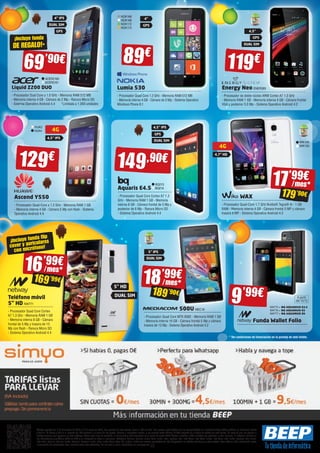 NOK168 
NOK169 
NOK172 
NOK173 
4” 
GPS 
89€ 119€ 
Lumia 530 
- Procesador Quad Core 1.2 GHz - Memoria RAM 512 MB 
- Memoria interna 4 GB - Cámara de 5 Mp - Sistema Operativo 
Windows Phone 8.1 
4,5” IPS 
GPS 
DUAL SIM 
149,90€ 
BQ213 
BQ214 
Aquaris E4.5 
- Procesador Quad Core Cortex A7 1.3 
GHz - Memoria RAM 1 GB - Memoria 
interna 8 GB - Cámara frontal de 5 Mp y 
posterior de 8 Mp - Ranura Micro SD 
- Sistema Operativo Android 4.4 
5” IPS 
DUAL SIM 
4,5” 
GPS 
DUAL SIM 
500U MEC18 
4G 
4,7” HD 
- Procesador Quad Core MTK 6582 - Memoria RAM 1 GB 
- Memoria interna 16 GB - Cámara frontal 5 Mp y cámara 
trasera de 13 Mp - Sistema Operativo Android 4.2 
Energy Neo ENER383 
- Procesador de doble núcleo ARM Cortex A7 1.3 GHz 
- Memoria RAM 1 GB - Memoria interna 4 GB - Cámara frontal 
VGA y posterior 5.0 Mp - Sistema Operativo Android 4.2 
9’99€ 
DUAL SIM 
¡Incluye funda 
DE REGALO!* 
HUA3 
HUA4 4G 
4,5” IPS 
¡Incluye funda flip 
cover y auriculares 
con micrófono! 
4” IPS 
GPS 
16’99€ 
/ mes* 
169’99€ 
Ofertas vigentes del 1 de diciembre de 2014 al 6 de enero de 2015. Los precios de esta revista llevan el IVA incluido. Los precios publicitados son los recomendados en nuestras tiendas BEEP y válidos en Península, Ceuta 
y Melilla. En Ceuta y Melilla el importe del IVA equivale a la suma de los portes, aduana e impuestos locales, y los precios serán válidos 10 días después de la fecha de validez de este folleto. En caso de que los precios o 
configuraciones que aparecen en este catálogo sufran algún tipo de variación, el consumidor será informado en el punto de venta BEEP. Ofertas limitadas a 200 unidades por producto a nivel nacional. El software incluido en 
los ordenadores y portátiles BEEP es OEM y se entregará sin cajas ni manuales. Ultrabook, Celeron, Celeron Inside, Core Inside, Intel, logotipo Intel, Intel Atom, Intel Atom Inside, Intel Core, Intel Inside, logotipo Intel Inside, 
Intel vPro, Itanium, Itanium Inside, Pentium, Pentium Inside, vPro Inside, Xeon, Xeon Phi, y Xeon Inside son marcas registradas de Intel Corporation en Estados Unidos y en otros países. Para obtener más información sobre 
la valoración del procesador Intel, consulte www.intel.es/ranking. No me tires al suelo, deposítame en una papelera. 
WIK149 
WIK150 
WAX 
- Procesador Quad-Core 1.7 GHz Nvidia® Tegra® 4i - 1 GB 
RAM - Memoria interna 4 GB - Cámara frontal 5 MP y cámara 
trasera 8 MP - Sistema Operativo Android 4.3 
Liquid Z200 DUO 
- Procesador Dual Core a 1.0 GHz - Memoria RAM 512 MB 
- Memoria interna 4 GB - Cámara de 2 Mp - Ranura Micro SD 
- Sistema Operativo Android 4.4 *Limitada a 1.000 unidades 
Teléfono móvil 
5” HD NW771 
- Procesador Quad Core Cortex 
A7 1,3 Ghz - Memoria RAM 1 GB 
- Memoria interna 8 GB - Cámara 
frontal de 5 Mp y trasera de 13 
Mp con flash - Ranura Micro SD 
- Sistema Operativo Android 4.4 
18’99€ 
/ mes * 
189’90€ 
17’99€ 
/ mes* 
179’90€ 
5” HD 
DUAL SIM 
NW775 » BQ AQUARIUS E4.5 
NW776 » BQ AQUARIUS E5 
NW777 » BQ AQUARIUS E6 
Funda Wallet Folio 
69’90€ 
ACER2160 
ACER2161 
129€ 
Ascend Y550 
- Procesador Quad-Core a 1.2 GHz - Memoria RAM 1 GB 
- Memoria interna 4 GB - Cámara 5 Mp con flash - Sistema 
Operativo Android 4.4 
A partir 
del 15/12 
* Ver condiciones de financiación en la portada de este folleto. 
