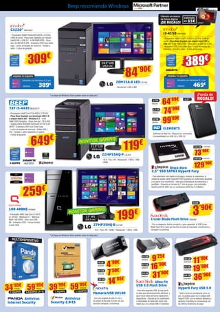 Beep recomienda Windows 
G3220” INN15421 
- Procesador Intel® Pentium® G3220 a 3.0 GHz 
3 MB de caché - Placa base Gigabyte con chipset 
Intel® H81 y USB 3.0 - 4 GB RAM DDR3 - Disco 
duro de 500 GB S-ATA - Grabadora DVD Dual doble 
capa - Lector de tarjetas de memoria - Teclado y 
ratón - 2 años de garantía 
309€ 
“Las Apps de Windows Store pueden variar en cada país.” 
“Las Apps de Windows Store pueden variar en cada país.” 
i3-4150 INN15450 
- Procesador Intel® Core™ i3-4150 a 3.5 GHz 3 MB de 
caché - Placa Base Gigabyte con chipset Intel® H81 y 
USB 3.0 - 4 GB RAM DDR3 - Disco duro de 500 GB S-ATA 
- Grabadora DVD Dual doble capa - Lector de tarjetas de 
memoria - Teclado y ratón - 2 años de garantía 
259€ 
100-400NS HP6693 
- Procesador AMD Dual Core E1-6010 
a 1.35 Ghz - Windows 8.1 - Memoria 
RAM 4 GB DDR3 - Disco duro 500 
GB - Grabadora DVD - Incluye teclado 
y ratón USB 
20M35A-B LED LG1130 
- Resolución 1.600 x 900 
22MP55HQ-P LG1101 
- 16:9 - FULL HD - Resolución: 1.920 x 1.080 
- HDMI 
27MP35HQ-B LG1187 
- 16:9 - FULL HD - HDMI - Resolución: 1.920 x 1.080 
TAY i5-4430 BEE23177 
- Procesador Intel® Core™ i5-4430 a 3.20 GHz 
- Placa Base Gigabyte con tecnología USB 3.0 
y chipset Intel® H97 - Windows 8.1 - 4 GB 
RAM DDR3 Kingston - Disco duro de 1 TB S-ATA 
- Tarjeta gráfica NVIDIA® GeForce® GT730 2 GB 
DDR3 - Grabadora DVD Dual Doble Capa 
- Lector de tarjetas de memoria - Salida VGA y 
DVI - Teclado y ratón inalámbrico Logitech 
- 2 años de garantía 649€ 
389€ 
84’90€ 
¡Funda de 
REGALO! 
120 GB KGN1826 
240 GB KGN1827 
3’90€ 
MEJORA TU EQUIPO 
Llévatelo con Windows 8.1 por 
469€ 
INN25451 
19,5” LED 
(49,6 cm) 
21,5” LED 
(54,6 cm) 
27” IPS 
(68,5 cm) 
MEJORA TU EQUIPO 
Llévatelo con Windows 8.1 por 
389€ 
INN25422 
1 TB 64’99€ 
WD549 
1,5 TB 74’99€ 
2 TB 99’99€ 
ELEMENTS 
- Software de Back Up - Bloqueo por contraseña 
- Compatibilidad con USB 3.0 y USB 2.0 
8 GB 
16 GB 
32 GB 
Memoria USB UV100 
- Con una longitud de sólo 41 mm y 
un grosor de tan sólo 5,8 mm, es una 
solución compacta y económica 
Cruzer Blade Flash Drive SAN365 
- Con su elegancia, diseño compacto y gran capacidad, el USB Cruzer 
Blade Flash Drive hace que sea fácil la copia de seguridad, transferencia y 
compartir tus archivos 
16 GB 
32 GB 
64 GB 
HyperX Fury USB 3.0 
- Tanto si eres un principiante como un 
pro, no podrás pasar sin la unidad USB 
HyperX FURY, con su exterior llamativo y 
agresivo concebido en consonancia con 
las últimas tendencias de juego 
Ultra Fit 
16 GB 
32 GB 
64 GB 
USB 3.0 Flash Drive 
- Este ultra-pequeño USB, de bajo perfil 
es ideal para almacenamiento adicional o 
para mover datos de forma rápida entre 
dispositivos - Disfruta de un rendimiento 
a velocidades de hasta diez veces más 
rápido que una unidad USB 2.0 estándar 
14’95€ 
ADA168 
7’50€ 
ADA156 
4’90€ 
ADA144 
36’90€ 
KGN1847 
19’90€ 
KGN1846 
11’90€ 
KGN1845 
31’90€ 
SAN614 
16’90€ 
SAN613 
9’25€ 
SAN612 
Disco duro 
2,5” SSD SATA3 HyperX Fury 
- Para adentrarte más rápido en el juego y mejorar tu experiencia, la 
unidad de estado sólido HyperX® FURY presenta un rendimiento excelente 
a un precio muy económico - Ideal para ordenadores de sobremesa y 
portátiles - Presenta un formato de 7 mm de grosor y el controlador 
SandForce® SF-2281 con un rendimiento SATA Rev 3.0 (6Gb/s) 
119€ 
199€ 
MONITOR GAMING 
MONITOR GAMING 
2,5” 
1 EQUIPO 59’99€ 
2 EQUIPOS 39’99€ 
Antivirus 
Internet Security 
Antivirus 
Security 2.0 ES 
MULTIDISPOSITIVO 
34’95€ 
PS150 
SYM277 
SYM278 
5 EQUIPOS 
59’95€ 
PS151 
6 EQUIPOS (3+3) 
WD572 
WD550 
Llévate un marco 
de fotos digital 
valorado 
¡DE REGALO! en 15€ 
NW587 
73’90€ 
129’90€ 
8 GB 
 