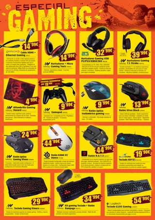 14’99€ 
39’99€ 32’99€ 
Auriculares + Micro 
Gaming Toxic NW642 
- Cómodo, ergonómico y barato - Tu primer 
auricular GAMING 
Auriculares Gaming USB 
PC/PS3/XBOX360 BMO88 
- Compatibilidad con PC, MAC, PS3 y XBOX360 
- Altavoces de 40 mm de gran calidad de sonido 
- Micrófono abatible intuitivo - Control en línea del 
volumen y micrófono - Diadema ajustable y ligera 
para mayor comodidad 
9’99€ 9’99€ 
24’99€ 
Ratón óptico 
inalámbrico gaming NW608 
- Cómodo y confortable - Para largas sesiones de 
juego - Sin cables 
44’99€ 
44’99€ 
29’99€ 34’99€ 
Auriculares Gaming 
7.1 Stroke NW759 
- Sonido envolvente 7.1 con diadema ergonómica 
ajustable y almohadillas de cuero para un mejor 
confort - Control en línea para el volumen y el 
micrófono - Micrófono abatible y omnidireccional 
Gamepad NW499 
- Gamepad 2 en 1 compatible con PC y PlayStation 
3® - Función de vibración - 12 botones 
programables en PC 
Ratón Virus Black NW644 
- Hasta 3.200 dpi ajustables - Diseño ergonómico 
para una mayor comodidad - Acabados en rubber 
para un mayor agarre - Sensor óptico - Resolución 
ajustable 1.000/1.600/2.400/3.200 dpi - 7 Botones 
Ratón R.A.T.3 MADC7 
- ¡Simplicidad con la máxima potencia! Un ratón listo 
para jugar, realmente cómodo - Sus 3.500 DPI’s te 
ayudarán a vencer - No todos los Gamers requieren 
de la misma precisión, emplea la configuración de 
DPI’s disponible, ajústalos a tu gusto 
Cable HDMI + 
Ethernet Gaming GIO13 
- Disfrute de un sonido y vídeo óptimos gracias a 
los contactos dorados y conector IDC que ayudan 
a minimizar fluctuaciones digitales para que el 
audio y la imagen sean excelentes - Imágenes de 
alta calidad para Xbox 360 o PlayStation 3 con este 
cable de resolución 1080p-HD2K con intensidad de 
color de 10 a 48 bits y frecuencia de actualización 
de 120-240Hz 
Ratón óptico 
Gaming Khaos NW669 
- 5 botones - Cada botón puede configurarse - El 
botón lateral puede usarse como dos teclas para 
configurarse con funciones diferentes 
Ratón KANA V2 
blanco STS38 
- Rueda iluminada configurable a traves del software 
SteelSeries Engine - Genera macros de manera 
directa en el propio ratón - Configurable hasta 4.000 
DPI y cuenta con 5 botones programables 
Teclado Gaming Kimera NW628 
- Teclado de membrana especial con diseño gaming - Perfiles y macros 
programables - Teclado retroiluminado 
Kit gaming Teclado + Ratón 
Rampage NW757 
- Múltiples funciones multimedia y accesos directos - Ratón de alta 
precisión con diseño ergonómico 
Teclado KEYZ1 BLU154 
- Teclado de membrana que cuenta con unas 
completas características para adaptar su 
funcionamiento a la rutina de cualquier jugador 
Teclado G105 Gaming LOG973 
- Teclas G programables para acciones individuales y macros - Funciones 
que previenen el efecto fantasma - Logitech® Gaming Keyboard G105 es 
un instrumento imprescindible para jugar en serio 
Llévatelo inalámbrico 
por NW498 19’99€ 
13’99€ 
54’99€ 
14’99€ 
19’90€ 
A partir 
del 10/12 
A partir 
del 10/12 
4’99€ 
Alfombrilla Gaming 
Hazard NW645 
- Tamaño medio, superficie suave, perfecto 
deslizamiento de cualquier tipo de ratón - Diseñada 
para gamers - Altos estándares en calidad y 
rendimiento 
 