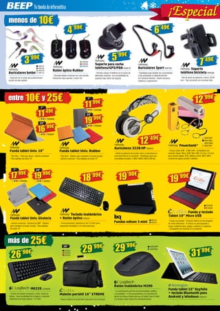 29’99€ 
LOG1060 
LOG1061 
Ratón inalámbrico M280 
- La combinación perfecta de funcionalidad, estética 
y comodidad - La forma asimétrica y la superficie de 
goma con textura hacen que sea un placer usar el ratón, 
y la amplia rueda mejora los desplazamientos 
menos de 10€ 
3’99€ 
NW707 
NW708 
NW709 
NW710 
Auriculares botón 
- Inserción en la oreja que proporcionan 
sonido de alta calidad 
entre 10€ y 25€ 
Funda tablet Univ. 10” 
- Tipo libro - Vista tipo stand - Gancho universal 
- Para tabletas de hasta 10” 
7” 
17’99€ 
NW680 
10” 
19’99€ 
NW681 
más de 25€ 
Auriculares 322B-HP NW550 
- Siente la potencia del sonido como si estuvieras en 
la primera fila de un concierto - Diseñados para una 
comodidad duradera 1.000/1.600/2.400/3.200 dpi 
12’99€ 
Powerbank* 
- Incluye cable USB - 2.600 mAh - Compatible con 
conector Apple, Micro USB, Mini USB, 3.5 mm, 2.0 mm 
para cámara digital, GPS, teléfono móvil, MP3, MP4, 
consola de juegos portátil y tabletas 
7” 
11’99€ 
NW688 
10” 
19’99€ 
NW689 
29’99€ 
16” 
Maletín portátil 16” XTREME 
- Nuevo sistema de acolchado mediante micro burbujas 
26’90€ 
MK220 LOG838 
- Combo de teclado compacto y ratón, teclas es-tándar 
- Gran durabilidad de la batería y conexión 
inalámbrica de largo alcance - 2.4 GHz 
Soporte 
teléfono bicicleta NW598 
- Clip de brazo de apertura y cierre: 35-83 
mm - Tipo universal con mountain bike 
5’99€ 
Soporte para coche 
teléfono/GPS/PDA NW678 
- Permite colocar el teléfono en el coche de 
diferentes maneras, con la posibilidad de 
ajustarlo bajo todos los ángulos 
4’99€ 
Ratón óptico Rubber 
- Cómodo diseño universal con una sencilla 
interacción para apuntar y hacer clic 
Auriculares Sport NW706 
- Diseñados para facilitar tus movimientos 
y que practiques tu deporte favorito 
con absoluta libertad - Diseño atractivo, 
moderno y ergonómico 
NW698 
NW699 
NW700 
6’49€ 
7’49€ 
11’49€ 
NW686 
7” 
Funda tablet Univ. Rubber 
- Tipo libro - Elástico para mantener la funda cerrada 
- Gancho universal - Para tabletas de hasta 10” 
Funda tablet Univ. Giratoria 
- Gancho universal - Giratoria de 360º - Elástico 
para mantener la funda cerrada - Para tabletas 
de hasta 10” 
12’49€ NW730P 
NW730B 
NW730W 
NW730Y 
19’99€ 
EVI239 
EVI240 
Funda y teclado 
Tablet 10’’ Micro USB 
- Funda con teclado - Posición Stand con tres ángulos 
de visión diferentes - El interior es aterciopelado y 
suave, evitando polvo, golpes, arañazos y rozaduras 
- Compatible con Android 4.0 o posterior 
EVI242 
EVI243 
EVI244 
31’99€ 
Funda tablet 10” Keyfolio 
+ teclado Bluetooth para 
Android y Windows KEN417 
Teclado inalámbrico 
+ Ratón óptico NW591 
- Funcionamiento inalámbrico de 2,4 GHz para 
respuesta inmediata y sin interrupciones 
Fundas edison 3 mini 
18’99€ 
BQ275 
BQ276 
16’99€ 
NW687 
10” 
19’90€ 
ial ¡Espec i al  