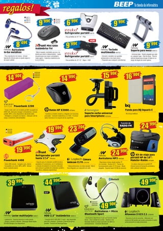 NW711 
NW712 
NW713 
NW714 
8’49€ 
19’99€ 
Powerbank 4400 
- Cable USB incluido - Cargador auto, interior 
- Compatible con móvil, MP3 y MP4 - Alimen-tación 
mediante batería 
TRU730 
TRU731 6’99€ 
Mini ratón 
inalámbrico Yvi 
- Micro-receptor; enchúfelo una vez y no 
tendrá que volver a desenchufarlo - Lados 
de goma para una mayor comodidad y 
mejor agarre - Cobertura inalámbrica de 
8 m (2,4 GHz) 
HUB 
ENER338 
ENER339 
ENER340 
ENER341 16’90€ 
19’99€ 
Refrigerador portátil 
hasta 17,4” TRU424 
- Soporte para el ordenador portátil de altura 
ajustable en 5 posiciones, con 2 ventiladores 
y robusta incrustación en aluminio reforzado 
para colocar la pantalla del ordenador portátil a 
una altura y distancia ergonómicas 
23’20€ 
Cámara 
Webcam C170 LOG792 
- Videoconferencias con toda claridad - Micró-fono 
integrado con reducción de ruido 
24’99€ 
Auriculares MP3 NW588 
- Reproduce música desde tarjetas TF 
(no incluida) - Sonido Hi-Fi - Tiempo de 
funcionamiento sobre 12-15 horas - Modo 
plegable - Soporta hasta 32 GB de memoria 
24’99€ 
Kit de viaje para 
portátil HP de 16”: 
Maletín+Ratón HP5994 
- Un básico ideal para tu portátil HP: 
robusta funda de transporte acolchada y 
ratón cableado tradicional 
49’99€ 
Altavoces Z-523 2.1 LOG659 
- Descubra el arte de escuchar - Altavoces con 
sonido de 360 grados que ayuda a proyectar el audio 
uniformemente en todas direcciones 
39’99€ 44’99€ 
Lector multitarjeto NW611 
- Inalámbrica - Soporta internet en modo puente 
- Stream y acceso a Internet - Descargar desde tarjeta 
SD/USB Storage a los dispositivos 
HDD 2,5” inalámbrico NW612 
- Conexión Wi-Fi IEEE 802.11 b/g/n - App disponible 
para iOS y Android - Conexión a Internet de apoyo 
paralelo - Función de Descarga/Carga 
Teclado 
multimedia NW702 
- Cómodo y duradero con grandes 
prestaciones a muy buen precio 
- Preparado para cualquier contratiempo 
Refrigerador portátil IN279 
- Para portátiles de 10”-15” - Plata 
Refrigerador portátil IN317 
- Para portátiles de 10”-15” - Negro - HUB 
Soporte para mesa NW613 
- Universal plata - Diseño plegable que cabe 
en cualquier lugar - Fácil de llevar - Pies de 
silicona blanda para encajar el tablet en un 
rango de ángulo de visión óptima 
Auriculares 
In-Ear metálicos 
- Para reproductor de música - Incluye 
tapones de silicona para un ajuste seguro y 
de mayor calidad 
9’99€ TRU623 
9’99€ 
9’99€ 
9’99€ 
Funda para BQ Aquaris E 
- No incluye teléfono 
15’99€ 
Soporte coche universal 
para Smartphone KEN309 
14’90€ 
Powerbank 2200 
- Carga a todo color con la batería portátil recargable de 
2200 mAh, ideal para recargar tu Smartphone, consola 
portátil, MP3 u otros dispositivos allá donde estés 
- Ultraligero y compacto con llavero - Indicador LED de 
carga y conectores intercambiables 
14’99€ 
Ratón HP X3000 HP5644 
- Combina un diseño moderno y elegante con funciones 
avanzadas - Conexión inalámbrica a 2,4 GHz - El sensor 
óptico funciona en la mayoría de las superficies 
TRU790 
TRU794 
TRU806 
Función de 
RADIO FM 
2,5” 
49’90€ 
ENER387 
ENER388 
ENER389 
Auriculares + Micro 
Bluetooth Sport 
- Auriculares deportivos in-ear con función manos 
libres - Gran calidad de sonido - Gestiona tus 
llamadas desde el propio auricular sin dejar tu 
entrenamiento - Conexión Bluetooth 
eg al r e g a l os! 
 