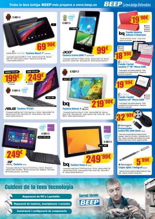 Servicio técnico
Cuidem de la teva tecnologiaCuidem de la teva tecnologia
Servei tècnicReparació de PC's i portàtils
Reparació de tauletes, smartphones i consoles
Instal·lació i configuració de components
69’90€
199€
Troba la teva botiga BEEP més propera a www.beep.es
Tauleta Neo2 7” ENER436
- Processador Quad Core ARM A7 1.3 GHz - Memòria interna 8 GB - Memòria
RAM 1 GB - Càmera frontal i posterior - Disposa de ranura MicroSD
- Sistema Operatiu Android 4.4
Tauleta TF103
- Processador Intel® Bay Trail T Z3745 Quad Core a 1.86 GHz - Memòria RAM 1 GB
- Memòria interna 16 GB - Ranura Micro SD - Càmera posterior 3 Mp i frontal
- Sistema Operatiu Android 4.4
10,1” IPS
SENSE TECLAT
ASK3322
ASK3324
BQ245
BQ246
10,1” IPS
10,1” IPS
Tauleta Edison 3
- Processador Quad Core Cortex A7 1.3 GHz - Memòria RAM 2 GB - Memòria
interna 32 GB - Ranura Micro SD - Càmera posterior 5 Mp i frontal 2 Mp - 150 ppi
(MDPI) - Sistema Operatiu Android 4.4
Tauleta Tesla 2 BQ264
- Processador Intel® Atom™ Z3735F Quad Core a 1.33 GHz - Memòria RAM 2 GB
- Memòria interna 32 GB - Càmera posterior 5 Mp i frontal 2 Mp - Ranura Micro
SD - Sistema Operatiu Windows 8.1
219’90€
249’90€
Tauleta NW745
- Processador Intel® Atom™ Quad Core™ Z3735F fins a 1.83 GHz - Windows 8.1
- Memòria RAM 2 GB DDR3L - Memòria interna de 32 GB - Multitàctil - Inclou Office
365 Personal (suscripció 1 any inclosa)
10,1” IPS LCD
249€
BQ251
BQ252
BQ253
BQ254
Funda tauleta 	
Edison 3 DuoCase
- Posició horitzontal i vertical - La tapa inclou
sistema de tancament
19’90€
19’99€
18’99€
Funda i teclat
Tauleta 10’’ Micro USB
- Funda elegant i amb acabat waterproof - Teclat
compatible amb el sistema Android - Disposa de
tancament de seguretat
Funda i teclat
tauleta 7”/8” Micro USB
- Funda elegant i amb acabat waterproof - Teclat
compatible amb el sistema Android - Disposa de
tancament de seguretat
EVI239
EVI240
EVI241
EVI236
EVI237
EVI238
Presentador
sense fils amb làserKEN59
- Punter làser vermell perfecte per destacar els teus
missatges - Abast fins a 20 metres - Compatible amb PC
i Mac - Disseny comfortable i fàcil d’utilitzar amb controls
intuïtius de làser, avanç, retrocés i apagat de pantalla
Llapis òptic i bolígrafKEN619
- Bolígraf amb funció doble de bolígraf tradicional i llapis
òptic - Ideal per al treball i el temps lliure
32’99€
5’89€
Tauleta Iconia ONE 7 ACER2039
- Processador Intel® Atom™ Z2560 a 1.60 GHz - Memòria RAM 1 GB - Memòria
interna 8 GB - Càmera 2 Mp - Ranura Micro SD - Sistema Operatiu Android 4.2
99€
7’’ IPS HD
7’’
249€
AMB TECLAT
ASK3321
ASK3323
 