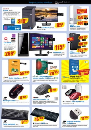 LG20M37A-P LG1303
- Resolució: 1.600 x 900
Ratolí òptic rubber NW699
- Còmode disseny universal amb una senzilla interacció per apuntar i fer clic
Mini ratolí sense fils Yvi
- Micro-receptor; connecta’l una vegada i no hauràs de tornar-lo a
desendollar - Costats de goma per a més comoditat i millor adherència
- Cobertura sense fils de 8 m (2,4 GHz)
95€
19,5” LED
(49,6 cm)
MILLORA EL TEU EQUIP
Emporta-te’l amb Windows 8.1
per:
399€
INN25422
G3220” INN15421
- Processador Intel® Pentium® G3220 a 3.0 GHz
3 MB de cau - Placa base Gigabyte amb xipset
Intel® H81 i USB 3.0 - 4 GB RAM DDR3 - Disc
dur de 500 GB S-ATA - Gravadora DVD Dual doble
capa - Lector de targetes de memòria
- Teclat i ratolí
- 2 anys de garantia
319€
100-400NS HP6693
- Processador AMD Dual Core
E1-6010 a 1.35 GHz - Windows 8.1
- Memòria RAM 4 GB DDR3 - Disc
dur 500 GB - Gravadora DVD
- Inclou teclat i ratolí USB
269€
Internet Security
multidispositiu PS157
- Protegeix la teva família i la teva identitat contra els perills d’Internet
- Multidispositiu (Windows i Android) - 1 usuari
Norton Security SYM278
- Protegeixi la seva informació i dispositius contra virus, amenaces en línia,
robatori d’identitat i estafes financeres
39’95€
2 EQUIPS
Antivirus Kaspersky
Internet Security MD 2015 KAS83
- Protecció contra virus i amenaces d’Internet, pagament segur i control
parental
TRU623
TRU730
TRU731
9’99€
11’99€
Teclat multimèdia NW702
- Còmode i durador amb grans prestacions a molt bon preu
9’99€
LOG1051
LOG1052
LOG1053
LOG1054
Làser mouse M150
- Ratolí òptic USB per a Mac o PC
15’99€
59’99€
29’95€
K290 LOG988
- Un teclat còmode d’escriptura summament silenciosa - Reposamans
integrat - USB
Adaptador Bluetooth
V4.0 USB NW690
- Adaptador USB súper compacte per afegir l’última tecnologia Bluetooth
4.0 al seu ordinador portàtil o d’escriptori
16’99€
6’49€
22M45HQ-B LG1125
- Temps de resposta 2 ms - HDMI
- Resolució: 1.920 x 1.080
21,5”
(54,6 cm)
115€
5 EQUIPS
EDICIÓ ESPECIAL!
19’95€
LLICÈNCIES IL·LIMITADES
Beep recomana Windows
My cloud
- Disc dur de xarxa, genera el teu núvol privat i
accedeix des del teu PC, tauleta o smartphone
ANTIVIRUS MCAFeE
MOBILE SECURITY
DE REGAL!
Elements
- Software de Back Up - Bloqueig amb contrasenya
- Compatibilitat amb USB 3.0 i USB 2.0
FUNDA
DE REGAL!
2,5”
66’90€
1 TB
WD549
80’90€
1,5 TB
WD572
102’90€
2 TB
WD550
180’59€
3 TB
150’99€
WD579
2 TB
WD580
 