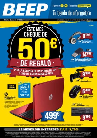 * Promoción limitada a 500 unidades. Por la compra de cualquier portátil HP que aparezca en este catálogo y uno de los cinco accesorios Netway que aparecen en
esta portada, recibirás un cheque regalo por valor de 50€ para canjear en tu próxima compra en BEEP. Más información en tu tienda BEEP o en www.beep.es.
15,6”HD
(39,6 cm)
HP Notebook
15-r211ns HP6980
- Procesador Intel® Core™ i3-4005U (1.7 GHz, 	
3 MB de caché, 2 núcleos) - Windows 8.1 	
- Memoria SDRAM 4 GB DDR3L - Disco
duro de 500 GB - Tarjeta gráfica
NVIDIA® GeForce® 820M
1 GB DDR3
499€
Teclado
multimedia NW702
Ratón óptico
rubber NW698
Gamepad NW499
9’99€
9’99€
6’49€
Auriculares
322B-HP NW550
9’99€
Tarjeta de red inal. USB
2.0 300 MBPS NANO NW578
14’99€
50€
50€
Este mes,
CHEQUE DE
Financiación de Productos Informáticos. Ejemplo: Precio al contado 1.000,00 €. Plazo 12 meses, 1 cuota de 83,37 € y 11 cuotas de 83,33 €. Tipo Deudor Fijo 0,00%, T.A.E. 3,79% (La T.A.E. podrá
variar ligeramente en función del día de la firma del contrato y de la fecha de pago de las cuotas). Intereses subvencionados por Ticnova. Importe mínimo a financiar 180,00 €. Comisión por
aplazamiento 2,00% 20,00 €, al contado. Importe Total del Crédito 1.000,00 €, Coste Total del Crédito 20,00 €, Importe Total Adeudado 1.020,00 €. Siendo el día de contratación el 01/03/2015 y el
primer pago el 01/04/2015. Oferta válida hasta el 31/03/2015. Financiación ofrecida, sujeta a estudio y aprobación por parte de Santander Consumer Finance, S.A.
12 MESES SIN INTERESES T.A.E. 3,79%
Síguenos en Tiendaonline WWW.BEEP.ES
Válido del 1 AL 25 DE MARZO DE 2015 | www.beep.esEdición General. Nº 193 | PRECIOS IVA INCLUIDO
 