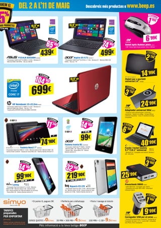 F554LA-XX500H ASK3636
- Processador Intel® Core™ i3-4030U a 1.9 GHz - Windows 8.1 	
- Memòria RAM 4 GB DDR3L - Disc dur 500 GB
HP Notebook 15-r213nsHP6853
- Processador Intel® Core™ i7-5500U a 2,4 GHz - Windows 8.1 	
- Memòria RAM 8 GB a DDR3L - Disc dur 1 TB
- Targeta gràfica NVIDIA® GeForce® 820M 2 GB DDR3
Aspire E5-571 ACER2117
- Processador Intel® Core™ i5-4210U a 1.7 GHz - Windows 8.1 - Memòria RAM 4 GB
DDR3L - Disc dur 1 TB
Tauleta Iconia B1 ACER2039
- Processador Intel® Atom™ Z2560 a 1.60 GHz
- Memòria RAM 1 GB - Memòria interna 8 GB
- Càmera 2 Mp - Ranura Micro SD - Sistema
Operatiu Android 4.2
ETRETORNEM
3’75€
ETRETORNEM
1’05€
ETRETORNEM
6’15€
499€
699€
Tauleta Neo2 7”ENER436
- Processador Quad Core ARM A7 1.3 GHz - Memòria interna 8 GB - Memòria RAM 1 GB
- Càmera frontal i posterior - Disposa de ranura Micro SD - Sistema Operatiu Android 4.4
7”
7” IPS HD
74’90€ 99€
ETRETORNEM
11’24€
ETRETORNEM
14’85€
Aquaris E5 LTE
- Processador Quad Core A53 1.2 GHz - Memòria RAM 1
GB - Memòria interna 16 GB - Càmera frontal de 5 Mp i
posterior de 13 Mp - Sistema Operatiu Android 4.4
Lenny
- Processador Dual Core Cortex A7 a 1.6 GHz - Memòria
RAM 512 MB - Memòria interna 4 GB - Càmera frontal
VGA i càmera posterior de 5 Mp amb detector de somriures
- Ranura Micro SD - Sistema Operatiu Android 4.4
5”
DUAL SIM
GPS
99’90€
ETRETORNEM
14’99€
Adaptador universal 90W NW594
- Protecció contra sobrecàrregues, curtcircuits i
sobretensió - Selector de voltatge - Carrega USB per
a diferents dispositius - Inclou 12 clavilles de càrrega
compatibles
24’99€
Ratolí òptic Rubber plata NW701
- USB - Sensor òptic de gran precisió - Fins a 1.600 dpi
Funda i teclat tauleta
9.7”/10.1” universal
- Bluetooth 3.0 - Compatible amb Android, Windows i
iOS - Ultra Slim
6’99€
EVI191
EVI192
40’99€
Powerbank 8800TRU834
- Cable USB inclòs - Carregador auto, interior
- Compatible amb mòbil, MP3 i MP4 - Alimentació
mitjançant bateria
25’99€
ETRETORNEM
3’90€
Carregador USB per al cotxe NW783
- Protecció de sobrecàrrega i curtcircuit - Carrega des de
l’encenedor del cotxe - 5,1 A - 3 ports USB - Compatible
amb iPhone, iPad i smartphone
ETRETORNEM
2’25€
Maletí per a portàtil
universal 14” KEN669
14’99€
ETRETORNEM
1’50€
9’99€
15,6”HD
(39,6 cm)
15,6”LED
(39,6 cm)
439€
ETRETORNEM
65’85€
ETRETORNEM
74’85€
15,6”LED
(39,6 cm)
ETRETORNEM
104’85€
WIK155
WIK156
5” IPS HD
DUAL SIM
4G
219’90€
ETRETORNEM
32’99€
BQ265
BQ266
DEL 2AL’11 DE MAIG Descobreix més productes a www.beep.esRNEM EL
000 PRODUCTES
l’11 de maig
 
