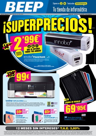 Financiación de Productos Informáticos. Ejemplo: Precio al contado 1.000,00 €. Plazo 12 meses, 1 cuota de 83,37 € y 11 cuotas de 83,33 €. Tipo Deudor Fijo 0,00%, T.A.E. 3,80% (La T.A.E. podrá variar ligeramente en función del día de la firma del
contrato y de la fecha de pago de las cuotas). Intereses subvencionados por BEEP. Importe mínimo a financiar 180,00 €. Comisión por aplazamiento 2,00% 20,00 €, al contado. Importe Total del Crédito 1.000,00 €, Coste Total del Crédito 20,00 €,
Importe Total Adeudado 1.020,00 €. Siendo el día de contratación el 01/06/2015 y el primer pago el 01/07/2015. Oferta válida hasta el 30/06/2015. Financiación ofrecida, sujeta a estudio y aprobación por parte de Santander Consumer Finance, S.A.
12 MESES SIN INTERESES* T.A.E. 3,80%
DCP-J4120DW BRT1000
- Multifunción tinta color profesional - Impresora hasta A3 sin bordes y resolución fotográfica 6.000 x 1.200 ppp
- Copiadora y escáner A4 - Alta velocidad de impresión 20/18 ppm - Ahorra con la impresión automática a doble cara y
con los cartuchos incluidos en el equipo hasta 550 pág. - Admite hasta cartuchos XL de 1.200 pág para reducir costes
- Pantalla táctil de 6,8 cm para controlar todo con un solo dedo - Wi-Fi, Wi-Fi Direct y Conexión Cloud
LC223VALBP BRT985
- Pack de 4 cartuchos de tinta
(negro, cian, magenta y amarillo) 	
- Hasta 550 páginas A4 cada
cartucho según ISO/IEC 24711
LC227XLVALBP BRT990
- Pack de 4 cartuchos XL de tinta (negro,
cian, magenta y amarillo) - Hasta 1.200
páginas A4 cada cartucho según ISO/IEC
24711
Disco duro externo
Passport Ultra 2,5” 1TB
- Copia de seguridad portátil ultracompacta, automática y
en la nube - USB 3.0 y USB 2.0
WD561
WD562
WD553
WD554
*Oferta limitada a 10.000 unidades.
Oferta limitada a la compra de una unidad por cliente.
99€
69’95€
139€
1 TB
¡FUNDA DE REGALO!
59€ si te lo llevas
junto a la
impresora
55€
85€ si te lo llevas
junto a la
impresora
69€
Powerbank
- Deja de preocuparte por quedarte sin batería mientras viajas por un
país lejano, cuando estés en medio de una conversación trascendental
o en cualquier otra situación que te puedas imaginar
IN579
IN580
Síguenos en Tiendaonline WWW.BEEP.ES
Edición General. Nº 196 / PRECIOS IVA INCLUIDO. Válido del 1 al 25 de junio de 2015 / www.beep.es
2’99€
Que se enteren
todos tus amigos
Disponible
a partir del
08/06/2015
14’90€
 