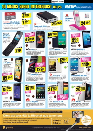 Beep recomana Windows
8 GB
4’99€
SAN603
16 GB
7’99€SAN604
Telèfon S12
StarTac
Phone Max ENER431
- Processador Quad Core A7 a 1.3 GHz
- Memòria RAM 1 GB - Càmera frontal 5 Mp
i càmera posterior 8 Mp - Memòria interna 8
GB - Sistema Operatiu Android 4.4 - Inclou 3
carcasses posteriors de colors
Xperia E3
- Processador Quad Core a 1.2 GHz - Memòria
RAM 1 GB - Memòria interna 4 GB - Càmera
posterior de 5 Mp i frontal VGA - Sistema
Operatiu Android 4.4
G Play Mini
- Processador Octa Core a 1.2 GHz - Memòria
RAM 2 GB - Memòria interna 8 GB - Càmera de
13 Mp - Ranura Micro SD - Sistema Operatiu
Android 4.4
Aquaris E5 LTE
- Processador Quad Core A53 a 1.2 GHz 	
- Memòria RAM 1 GB - Memòria interna 16 GB 	
- Càmera frontal de 5 Mp i posterior de 13 Mp 	
- Sistema Operatiu Android 4.4
P8 Lite
- Processador Octa Core a 1.2 GHz - Memòria
RAM 2 GB - Memòria interna 16 GB - Càmera
posterior de 13 Mp amb flash Led i frontal de 5
Mp - Sistema Operatiu Android 5.0
Moto E 4G
- Processador Quad Core a 1.2 GHz - Memòria
RAM 1 GB - Memòria interna 8 GB - Càmera
principal VGA 5 Mp - Sistema Operatiu
Android 5.0
Goa WIK186
- Processador Dual Core a 1 GHz - Memòria
RAM 512 MB - Memòria interna 4 GB 	
- Càmera de 2 Mp - Ranura MicroSD 	
- Sistema Operatiu Android 4.4
Pop D3
- Processador Dual Core a 1.3 GHz - Memòria
RAM 512 MB - Memòria interna 4 GB 	
- Càmera 5 Mp - Ranura MicroSD - Sistema
Operatiu Android 4.4
Liquid Z520
- Processador Quad Core a 1.3 GHz 	
- Memòria RAM 1 GB - Memòria interna 8
GB - Càmera de 8 Mp amb flash led - Ranura
MicroSD - Sistema Operatiu Android 4.4
Galaxy Grand Neo Plus
- Processador Quad Core a 1.2 GHz - Memòria
RAM 1 GB - Memòria interna 8 GB - Càmera
posterior de 5 Mp amb flash i frontal de 2 Mp 	
- Sistema Operatiu Android 4.4
89’99€
NOVETAT!
15’50€
155€
al mes
Ultra Android
microSDHC + SD Adapter
- Velocitat fins a 48 MB/s - Classe 10 per a vídeo Full HD (1.920
x 1.080) - A prova d’aigua, raigs X, temperatura i cops
- Adaptador SD per a càmeres digitals
4.5” qHD
One Touch
1035D ALC40
- Tecnologia GSM 	
- Forma de carpeta
plegable - Pantalla 	
TFT 1.8”
4.5” qHD NW844
- Processador Quad
Core a 1.3 GHz
- Memòria RAM 1
GB - Memòria interna 8
GB - Càmera frontal de
2 Mp i posterior de 8
Mp - Sistema Operatiu
Android 4.4
129€
5” IPS HD DUAL SIM
MOT80
MOT81
ALC47
ALC50
ACER2266
ACER2267
129€
4G 4,5” HD
49’90€
3,5”
59’90€
4”
99€
5”
SA2264
SA2277
HUA5
HUA6
HUA10
HUA11
BQ265
BQ266
149€
5” TFT
SO3060 	
SO3061
4G 4,5” IPS
24’99€
MOT93	
MOT96	
MOT97
MOT98
21’99€19’90€
219’90€199€
4G
5” HD
5” HD DUAL SIM
26’90€
269€
4G 5”
INCLOU FUNDA DE
REGAL VALORADA
EN 19’90€!
DUAL SIM
DUAL SIM
DUAL SIM
DUAL SIM
29€
INCLOU FUNDA DE
REGAL VALORADA
EN 24’90€!
AURICULARS DE
REGAL VALORATS
EN 4’99€!
INCLOU 2 CARCASSES
DE REGAL VALORADES
EN 9’90€!
Powerbank 8800TRU834
- Cable USB inclòs - Carregador auto, interior - Compatible amb
mòbil, MP3 i MP4 - Alimentació mitjançant bateria
26’99€
INCLOU FUNDA
GUMMIE NEGRA
DE REGAL VALORADA
EN 9’90€!
al mes
al mes
10 MESOS SENSE INTERESSOS! TAE 0%
al mes
10 MESOS SENSE INTERESSOS! TAE 0%
 