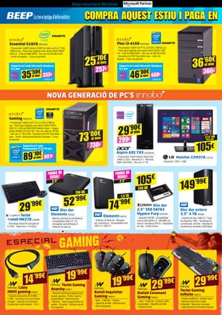 Beep recomana Windows
COMPRA AQUEST ESTIU I PAGA ENCOMPRA AQUEST ESTIU I PAGA EN
21,5” LED
(54,6 cm)
105€
Monitor 22M37A LG1310
- Resolució 1.920 x 1.080
Elements WD572
- Software de Back Up - Bloqueig
per contrasenya - Compatibilitat amb
USB 3.0 i USB 2.0
Disc dur
Elements WD622
- Màxima velocitat de transferència
- Compatibilitat USB 2.0 i 3.0
- Compatible amb Windows 8
- Software de back up
Teclat Gaming
Anarchy NW811
- Teclat de membrana especial amb
disseny gaming - Perfils i macros
programables - Retroil·luminat
- Mecànic - Tecles programables de
batalla - 10 perfils - Software senzill
de programar
Teclat Gaming
Infinite NW815
- 9 tecles multifunció - 6 tecles macro
- Retroil·luminat amb 3 nivells
d’intensitat - Nansa per a transport
- Cable trenat amb connectors daurats
Teclat
+ratolí MK270 LOG965
- Tecnologia sense fils avançada de
2,4 GHz - Abast fins a 10 metres
Aspire AXC-703 ACER2242
- Processador Intel® Celeron Quad-Core
J1900 a 2 GHz - Windows 8.1 - Memòria
RAM 4 GB DDR3 - Disc dur d’1 TB
Essential G1820 INN15476
- Processador Intel® Celeron G1820 de doble nucli a 2.7 GHz
2 MB de cau - Placa base Gigabyte amb xipset Intel® H81M i
USB 3.0 - 4 GB de RAM DDR3 - Disc dur de 500 GB S-ATA
- Lector de targetes - 2 anys de garantia
Plus i3-4160 INN15485
- Processador Intel® Core™ i3 a 3.6 GHz 3 MB de cau
- Placa base Gigabyte amb xipset Intel® H81M i USB
3.0 - 4 GB de RAM DDR3 - Disc dur de 500 GB S-ATA
- Gravadora de DVD Dual doble capa - Lector de
targetes - 2 anys de garantia
Gaming INN15475
- Processador Intel® Core™ i5 a 3.4 GHz 6 MB de
cau - Placa base Gigabyte amb xipset Intel® H97M i
USB 3.0 - 8 GB de RAM DDR3 Ballistix Sport - Targeta
gràfica NVIDIA GT740 2 GB - Disc dur sòlid de 120 GB
+ disc dur d’1 TB S-ATA - Gravadora de DVD Dual doble
capa - Teclat i ratolí gaming Netway Rampage - 2 anys
de garantia
Disc dur
2,5” SSD SATA3
Hyperx Fury KGN1827
- Capacitat 240 GB - Compatibilitat
inversa amb SATA 2.0 - 500 MB/s de
lectura i escriptura (ATTO) - Expectativa
de vida: 1 milió d’hores
Disc dur extern
3.5” 4 TB WD626
- Interfície de disc: USB 3.0 - Tipus
de dispositiu: HDD - Tecnologia de
connectivitat: amb fils - Velocitat de
transferència de dades 5.000 Mbps
FUNDA DE
REGAL!
FUNDA DE
REGAL!
2,5”2,5”
1,5 TB
750 GB
240 GB
74’99€52’99€
29’99€
105€
149’99€
Cable
HDMI gamingNW823
- Suporta resolucions 4K (4.096 ×
2.160) - Connectors de coure lliures
d’oxigen - Suporta so envolupant
Crystal-clear multi-channel - 1,8 m
14’99€ 19’99€
29’99€
Ratiolí Covenant
Gaming NW813
- Làser - 8.200 dpi - 6 botons 100%
programable - Superfície de tefló
- Retroil·luminat
29’99€
29’90€
299€
al mes
257€
25’70€
al mes
Emporta-te’l amb Microsoft Windows
8.1 per:
Emporta-te’l amb Microsoft Windows
8.1 per:
Emporta-te’l amb
Processador i7-4770 per:
INN25477 INN25486
INN15484
35’50€
355€al mes
46’00€
460€al mes
89’10€
891€al mes
366€
36’60€
al mes
73’00€
730€
al mes
NOVA GENERACIÓ DE PC’S
Ratolí Inquisitor
Gaming NW814
- Òptic - 4.000 dpi - 7 botons
- Superfície de tefló - Retroil·luminat
- Amb contrapesos
19’99€
 