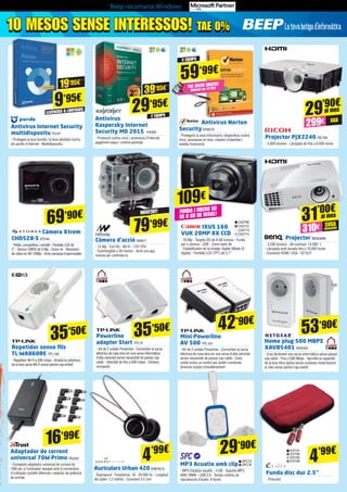 Beep recomana Windows
10 MESOS SENSE INTERESSOS! TAE 0%10 MESOS SENSE INTERESSOS! TAE 0%
Funda disc dur 2.5”
- Poliuretà
Repetidor sense fils
TL-WA860RE TPL148
- Repetidor Wi-Fi a 300 mbps - Amplia la cobertura
de la teva xarxa Wi-Fi sense perdre cap endoll
Powerline
adapter Start TPL79
- Kit de 2 unitats Powerline - Converteix la xarxa
elèctrica de casa teva en una xarxa informàtica
d’alta velocitat sense necessitat de passar cap
cable - Velocitat de fins a 500 mbps - Disseny
compacte
Mini-Powerline
AV 500 TPL124
- Kit de 2 unitats Powerline - Converteix la xarxa
elèctrica de casa teva en una xarxa d’alta velocitat
sense necessitat de passar cap cable - Cada
unitat inclou un switch per poder connectar
diversos equips simultàniament
Projector PJX2240 RIC160
- 3.000 lúmens - Làmpada de fins a 6.000 hores
Càmera Xtrem
CHD528-S STO40
- Petita, competitiva i versàtil - Pantalla LCD de
2” - Sensor CMOS de 5 Mp - Zoom 4x - Resolució
de vídeo en HD 1080p - Amb carcassa impermeable
4’99€
4’99€
Antivirus Internet Security
multidispositu PS157
- Protegeix la teva família i la teva identitat contra
els perills d’Internet - Multidispositiu
Antivirus Norton
SecuritySYM278
- Protegeixi la seva informació i dispositius contra
virus, amenaces en línia, robatori d’identitat i
estafes financeres
Projector BENQ698
- 3.200 lúmens - Alt contrast: 13.000: 1
- Lámpada amb durada fins a 10.000 hores
- Connexió HDMI i VGA - 3D DLP
Home plug 500 MBPS
XAVB5401 NGR333
- Crea fàcilment una xarxa informàtica sense passar
cap cable - Fins a 500 Mbps - Aprofita la capacitat
de la teva fibra òptica sense costoses instal·lacions
ia més sense perdre cap endoll
Adaptador de corrent
universal 70W Primo TRU501
- Compacte adaptador universal de corrent de
70W per a l’ordinador equipat amb 8 connectors
d’ordinador portàtil diferents i selector de potència
de sortida
Antivirus
Kaspersky Internet
Security MD 2015 KAS83
- Protecció contra virus i amenaces d’Internet,
pagament segur i control parental
LLICÈNCIES IL·LIMITADES
2 EQUIPS
9’95€
29’95€
19’95€
39’95€
69’90€
IXUS 160
VUK 20MP 8X CCD
- 20 Mp - Targeta SD de 8 GB inclosa - Funda
per a càmera - USB - Zoom òptic 8x
- Estabilitzador de la imatge: digital (Mode IS
digital) - Pantalla LCD (TFT) de 2,7”
109€
CA2708
CA2712
CA2713
CA2714
FUNDA I MICRO SD
DE 8 GB DE REGAL!
59’99€
5 EQUIPS
PAL SELFIE GRATIS!
Valorat en 14’95€
SVGA
(800x600)
XGA
53’90€
29’90€
42’90€
35’50€
35’50€
16’99€
EVI110
EVI194
EVI195
EVI196SPC75
SPC76
Auriculars Urban 420 ENER212
- Supraaural - Freqüència: 18 - 20.000 Hz - Longitud
del cable: 1.2 metres - Connexió 3.5 mm
MP3 Acuatio amb clip
- MP3 Clip&Go aquàtic - 4 GB - Suporta MP3,
WAV, WMA - USB 2.0 - Temps continu de
reproducció d’àudio: 9 hores
29’90€
31’00€
299€
310€
al mes
al mes
Càmera d’acció NW817
- 12 Mp - Full HD - Wi-Fi - 170º FOV
- Submergible a 30 metres - Amb una app
remota per controlar-la	
79’99€
NOVETAT!
 