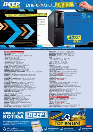 Venda de productes
informàtics
Venda de recàrrega
de cartutxos
Venda de serveis
tècnics i reparacions
977 30 91 03
www.franquicias.beep.es
NOU
OBRE LA TEVA
BOTIGA
Sol·licita informació i et farem arribar
el complet Dossier de negoci de la
Franquícia BEEP
CATALUNYA	
AMPOSTA. Barcelona, 4. T. 977 70 63 13
BARCELONA.
- Baixada de la Plana, 3 (Horta) -Còrner- T. 93 357 17 98
- Casanova, 180. T. 93 419 88 14
- Freser, 106. T. 93 566 75 44
- Pi i Margall, 15 (Gràcia). T. 93 488 54 01
- Provença, 485. T. 93 436 51 38
- Rambla del Brasil, 26. T. 93 409 81 58
- Roger de Flor, 138. T. 93 265 11 07
- Torres i Bages, 44 (Sant Andreu). T. 93 488 45 99
BERGA. Prat de la Riba, 5. T. 93 822 34 63
BLANES. Ctra. Malgrat, 5. T. 972 33 44 92
CALELLA. L’Esglèsia, 375 (Local A).T. 937 62 62 62
CAMBRILS. Rambla Jaume I, 29. T. 977 10 30 13
CASTELLÓ D’EMPÚRIES-EMPURIABRAVA. Av. Pompeu Fabra, s/n, (Edif. Xons
Platja). T. 972 45 64 97
CERDANYOLA DEL VALLÈS. Prat de la Riba, 30. T. 93 692 89 04
CERVERA. Vidal de Monpalau, s/n (Rotonda Avda. d’Agramunt).
T. 973 53 04 22
CORNELLÀ DE LLOBREGAT. Rubió i Ors, 207. T. 93 474 37 99
EL MORELL. Plaça Francesc Macià, 1. (Davant de les Escoles)
T. 977 84 30 52
EL PRAT DE LLOBREGAT. Ctra. Marina, 87. T. 93 370 09 08
EL VENDRELL. Doctor Robert, 21. T. 977 18 19 91
ESPLUGUES DE LLOBREGAT. De l’Alegria, 20. T. 93 372 79 47
FIGUERES. Avinguda Salvador Dalí, 87. T. 972 67 80 14
GAVÀ. Generalitat, 13 (Al costat de Pl. Església). T. 93 662 79 70
GRANOLLERS. Passeig de la Muntanya, 100. T. 93 879 58 72
IGUALADA. Odena, 86. T. 938 05 32 25
L’HOSPITALET DE LLOBREGAT.
- General Manso, 33. T. 93 440 50 98
- Mas, 63. T. 93 449 24 23
LA BISBAL D’EMPORDÀ. Jaume II, 23. T. 972 64 50 13
LA GARRIGA. Calàbria, 4. T. 93 871 55 39
LA SELVA DEL CAMP. Horta, 13. T. 977 84 57 07
LLEIDA. Joan Fuster, 6 (Cappont). T. 973 21 30 18
MALGRAT DE MAR. Girona, 59. T. 93 761 00 91
MANRESA. Carretera Cardona, 93 (cantonada Francesc
Moragas). T. 93 875 21 02
MATARÓ. Ronda Francesc Macià, 60-62. T. 93 799 83 89
MOLINS DE REI. Verge del Pilar, 6. T. 93 668 21 76
MOLLERUSSA. Avda. del Canal, 7. T. 973 60 33 64
MONTBLANC. Muralla Sta. Tecla, 22. T. 977 86 33 18
MÓRA D’EBRE. Dr. Peris, 6. T. 977 40 17 07
PALAFRUGELL. Mestre Sagrera, 61. T. 972 30 82 44
REUS.
- Avda. 11 de Setembre, 11. T. 977 33 19 47
- Avda. La Salle, 35. T. 977 75 28 87
- Camí de l’Aleixar, 59 T. 877 06 19 07
- Raval Sta. Anna, 41. T. 977 34 51 68
RIPOLL. Montgrony, 8. T. 972 70 41 31
SABADELL.
- Duran i Sors, 3 (Centre). T. 93 727 05 72
- Ronda Zamenhof, 153. T. 93 726 28 28
SANT BOI DE LLOBREGAT. Lluís Pascual Roca, 42 baixos.
T. 93 652 16 44
SANT FELIU DE GUÍXOLS. Especiers, 30. T. 972 32 14 30
SANT FELIU DE LLOBREGAT. Josep Maria de Molina, 28.
T. 93 515 57 21 NOVA BOTIGA
SANTA COLOMA DE GRAMANET. Doctor Pagés, 50.
T. 93 392 99 30
SOLSONA. Pere Màrtir Colomés, 2 F.
T. 973 48 10 51 NOVA ADREÇA
TARRAGONA.
- Avda. Catalunya, 22 (Cant. Rovira i Virgili). T. 977 23 42 04
- Avda. Ramón y Cajal, 6. T. 977 23 08 31
TORREDEMBARRA. Avda. de la Sort, 33. T. 977 64 60 69
TORREFORTA (TARRAGONA). Plaça Garcia Lorca, 4. (Nou centre)
T. 977 55 05 55
TORROELLA DE MONTGRÍ. Figueres, 62. T. 972 75 74 13
TORTOSA. Sebastián Elcano, 18. T. 977 50 42 27
VALLS. Passeig de l’Estació, 24. T. 977 60 57 01
VIC. Trinquet, 2 (Al costat de Rambla del Passeig). T. 93 886 23 26
VILANOVA I LA GELTRÚ. L’aigua, 14. T. 93 814 12 96
VILA-SECA. Avinguda Ramon d’Olzina, 7. T. 977 37 64 99
ILLES BALEARS	
CIUTADELLA. Avda. Conqueridor, 17. T. 971 38 51 13
EIVISSA. Aragón, 105. T. 971 39 81 40
INCA. L’Estrella, 20 (cantonada Corro).
T. 971 50 73 48 NOVA ADREÇA
MANACOR. Ses Parres, 25. T. 971 84 64 95
PALMA DE MALLORCA. Arxiduc Lluís Salvador, 34. T. 971 20 16 01
PORTO COLOM. Gravina, 2 (C.C.Eroski). T. 971 82 42 77
>>empreses EN INFORMÀTICA...Simplifiqui
>Venda a domicili de productes tecnològics i informàtics.
>Servei de lliurament i instal·lació.
>Servei d’assistència tècnica, manteniment i reparació.
A les nostres botigues BEEP també trobarà un servei per a professionals
amb totes les solucions tecnològiques que la seva empresa requereixi.
Tècnics experts l’assessoraran i el mantindran informat sobre la tecnologia
que s’adeqüi més a les seves necessitats.
Vostè decideix, nosaltres ens adaptem:
Consulti a la seva botiga BEEP tots els productes i serveis de BEEP EMPRESES.
E73 SFF LNV925
- Processador Intel© Core™ i3-4150
- Windows 7 Pro
- 4 GB RAM
- 500 GB de disc dur
- DVD-RW DL
- Garantia d’1 any OnSite
>>Solucions informàtiques per a empreses
42’90*
€/mes
*Unitats limitades.
429€+IVA
 