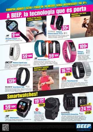 Revisa el teu correu,
trucades i missatges
Adaptable a les teves
experiències
Monitoritza l’activitat
física que realitzes
Ofertes vigents de l’1 al 25 de juliol del 2015. Els preus d’aquesta revista porten l’IVA inclòs. Els preus publicitats són els recomanats a les nostres botigues BEEP i vàlids a Catalunya, consulti preus per a Balears. En cas que els
preus o configuracions que apareixen en aquest catàleg pateixin algun tipus de variació, el consumidor serà informat al punt de venda BEEP. Ofertes limitades a 200 unitats per producte a nivell nacional. El software inclòs als
ordinadors i portàtils BEEP és OEM i es lliurarà sense caixes ni manuals. Ultrabook, Celeron, Celeron Inside, Core Inside, Intel, logotip Intel, Intel Atom, Intel Atom Inside, Intel Core, Intel Inside, logotip Intel Inside, Intel vPro,
Itanium, Itanium Inside, Pentium, Pentium Inside, vPro Inside, Xeon, Xeon Phi, i Xeon Inside són marques registrades d’Intel Corporation als Estats Units i en altres països. Per obtenir més informació sobre la valoració del
processador Intel, consulteu www.intel.es/ranking. No em llencis a terra, diposita’m en una paperera.
A BEEP, la tecnologia que es porta
Smartwatches!
TEC37
TEC40
Polsera
Fitness Classic TX-37
- Mostra la distància recorreguda i les calories cremades
- Segueix el ritme del son - Connexió Bluetooth 4.0
- Resistent a les ratllades, abrasió i cops
Braçalet neoprè NW834
- Braçalet esportiu per a smartphons de fins
a 5,5”
35€
109€
Polsera Liquid Leap
- Monitoritza les 24 h teves activitats físiques i el teu temps dormint
- Resistent a l’aigua - Pantalla tàctil - Durada de la bateria fins a una
setmana - Rep notificacions del
teu smartphone
Horizon plus NW848
- Monitoritza el teu dia a dia i la teva qualitat de son - Rep
notificacions del teu telèfon - Resistent a l’aigua - Duració de la
bateria 15 dies - Inclou 3 polseres intercambiables - Compatible
amb iOs i Android - Sensor UV
Smartband Talk
- Monitoritza les teves activitats físiques - Seguiment automàtic del son
- Vibra quan rebis un missatge o una altra notificació - Inclou micròfon
i altaveu per fer trucades - Resistent a l’aigua
Smartband B2
- Registre d’activitat amb sensor de 6 eixos: passos, calories cremades,
temps d’activitat, son i distància classificada per tipus d’activitat - 5
dies d’autonomia - Trucada sense fils: auricular Bluetooth amb pantalla
tàctil, doble micròfon i cancel·lació
de soroll
ACER2216
59’90€
Polsera
Vivofit 2
- Monitoritza el teu son, passos,
distància i calories cremades
- Rellotge - Resistent a l’aigua
- Durada de la bateria més d’1 any
Pantalla retroil·luminada
GAR107
GAR108
GAR109
GAR110
SO3062
SO3069
HUA7
HUA8
Smartwatch NW715
- Llegeix els teus whatsapp, conta els teus pasos, rep trucades i molt
més - Compatible amb Android - Bluetooth 3.0
59’99€
REP WHATSAPP!
Moto 360 MOT99
- Sempre connectat amb
informació meteorològica,
alertes de vols, trànsit, etc.
- Control de veu - Registre
d’activitat física - Resistent a
l’aigua - Bluetooth 4.0.
19’50€
16’90€
195€
169€
al mes
al mes
Smartwatch Vivoactive
- GPS integrat - Pantalla tàctil a color d’alta resolució i llegible a la
llum del sol - Aplicacions esportives integrades - Seguiment en viu de
l’activitat que et permetrà comprovar les teves estadístiques fins i tot
quan no tinguis a mà teu telèfon - Control de passos - Monitoritza el
període de son - Durada de la bateria fins a 3 setmanes
GAR118
GAR119
GPS
AVIS DE NOTIFICACIONS
24’90€
249€
al mes
139€
9’99€
COMPRA AQUEST ESTIU I PAGA EN 10 MESOS SENSE INTERESSOS! TAE 0%
COMPRA AQUEST ESTIU I PAGA EN 10 MESOS SENSE INTERESSOS! TAE 0%
59’99€
 