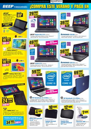 Beep recomienda Windows
BQ305
BQ306
Tablet Edison 3
- Procesador Quad Core A7 a 1.3 GHz - Memoria
RAM 1 GB - Memoria interna 16 GB - Ranura Micro
SD - Cámara posterior 5 Mp y frontal 2 Mp - Sistema
Operativo Android 4.4
Iconia ONE 7 ACER2039
- Procesador Intel® Atom™
Z2560 a 1.60 GHz - RAM 1 GB
- Memoria interna 8 GB
- Cámara 2 Mp - Ranura Micro
SD - Sistema Operativo
Android 4.2
Galaxy Tab 4 10.1
- Procesador Quad Core 1.2 Ghz - Memoria RAM 1.5 GB
- Memoria interna 16 GB - Pantalla 10.1” - Ranura micro
SD - Cámara principal de 3 Mp - Sistema Operativo
Android 4.4
Tablet 10.1” NW837
- Pantalla de 10.1” - Procesador Intel Quad-Core a 1.86
Ghz - Memoria RAM 2 GB - Cámara frontal y trasera de 2
Mp - Ranura MicroSD - Sistema Operativo Windows 8.1
10,1” IPS
19’99€
199’90€
al mes
7” IPS HD
89€
SA2287
SA2288
10,1” IPS
19’99€
199’90€
al mes
G50-80 LNV901
- Procesador Intel® Dual Core™ 	i3-4005U a 1.7 GHz - Windows 8.1 	
- Memoria RAM 4 GB DDR3L - Disco duro 500 GB S-ATA
G50-70 LNV913
- Procesador Intel® Core™ i7-4558U a 2.8 GHz - Windows 8.1 		
- Memoria RAM 4 GB DDR3L - Disco duro 500 GB SATA 2 - Tarjeta
gráfica ATI R5 1 GB
Aspire ES1-572 ACER2224
- Procesador Intel® Pentium N3540 a 2.16 Ghz - Windows 8.1 	
- Memoria RAM 4 GB - Disco duro 500 GB SATA
39’90€
399€ 15,6”
(39,6 cm)
al mes
29’90€
299€ 15,6”LED HD
(39,6 cm)
al mes
CS/E5-571 ACER2261
- Procesador Intel® Core™ i5-5200 a 2.2 GHz - Windows 8.1 	
- Memoria RAM 4 GB DDR3L - Disco duro 500 GB S-ATA
HP Notebook 15-r230ns HP7077
- Procesador Intel® Core™ i5-5200U a 2.2 GHz - Windows 8.1 - 4
GB SDRAM DDR3L - Disco duro SATA de 500 GB - Tarjeta gráfica
NVIDIA® GeForce® 820M de 2 GB DDR3 	- Pantalla LED de 15,6”
49’90€
499€ 15,6”LED
(39,6 cm)
INCLUYE
OFFICE 365 PERSONAL
MIC1221
al mes
HP Notebook 15-r209ns HP7180
- Procesador Intel® Core™ i7-5500U a 2.4 GHz - Windows 8.1 	
- Memoria RAM 4 GB SDRAM DDR3L - Disco duro de 500 GB SATA
- Tarjeta gráfica NVIDIA GeForce 820M DDR3 2 GB
59’90€
599€ 15,6”(39,6 cm)
HD
al mes
59’90€
599€ 15,6”LED
(39,6 cm)
al mes
69’90€
699€ 15,6” HD
(39,6 cm)
al mes
Maletín portátil
11,6” KEN666
- Maletín para portátil de 11,6”
- Negro
Maletín para
portátil universal
14” KEN669
10’99€
12’99€
10,1” IPS
249’90€
24’99€
al mes
INCLUYE
OFFICE 365 PERSONAL
MIC1221
INCLUYE OFFICE
Cleansee 300 SOY146
- Solución limpiadora para
pantallas LCD, TFT, Led,
televisores, CDs, etc.
1’99€
Bolsa para portátil
15.6” SOY196
- Funda para portátiles de
hasta 15.6” en neopreno de
alta densidad - Resistente a
salpicaduras de agua
4’99€
¡COMPRA ESTE VERANO Y PAGA EN¡COMPRA ESTE VERANO Y PAGA EN
Llévatela con pantalla de 11,6”
y memoria interna de 64 GB por:
NW838
349’90€
34’99€
al mes
¡INCLUYE FUNDA DE
REGALO!
Valorada en 15’99€
NEXTBOOK BY
 