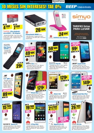 TARIFAS listas
PARA LLEVAR
Válidas tanto para contrato
como prepago. Sin permanencia
Más información
en tu tienda BEEP.
Beep recomienda Windows
8 GB
4’99€
SAN603
16 GB
7’99€SAN604
Teléfono S12 StarTac
Phone Max ENER431
- Procesador Quad Core A7 a 1.3 GHz - Memoria
RAM 1 GB - Cámara frontal 5 Mp y cámara
trasera 8 Mp - Memoria interna 8 GB - Sistema
Operativo Android 4.4 - Incluye 3 carcasas
traseras de colores
Xperia E3
- Procesador Quad Core a 1.2 GHz - Memoria
RAM 1 GB - Memoria interna 4 GB - Cámara
trasera de 5 Mp y frontal VGA - Sistema
Operativo Android 4.4
G Play Mini
- Procesador Octa Core a 1.2 GHz - Memoria
RAM 2 GB - Memoria interna 8 GB - Cámara de
13 Mp - Ranura Micro SD - Sistema operativo
Android 4.4
Aquaris E5 LTE
- Procesador Quad Core A53 a 1.2 GHz 	
- Memoria RAM 1 GB - Memoria interna 16 GB 	
- Cámara frontal de 5 Mp y trasera de 13 Mp 	
- Sistema Operativo Android 4.4
P8 Lite
- Procesador Octa Core a 1.2 GHz - Memoria
RAM 2 GB - Memoria interna 16 GB - Cámara
trasera de 13 Mp con flash Led y frontal de 5
Mp - Sistema Operativo Android 5.0
Moto E 4G
- Procesador Quad Core a 1.2 GHz - Memoria
RAM 1GB - Memoria interna 8 GB - Cámara
principal VGA 5 Mp - Sistema Operativo
Android 5.0
Goa WIK186
- Procesador Dual Core a 1 GHz - Memoria
RAM 512 MB - Memoria interna 4 GB 	
- Cámara de 2 Mp - Ranura MicroSD 	
- Sistema Operativo Android 4.4
Pop D3
- Procesador Dual Core a 1.3 GHz - Memoria
RAM 512 MB - Memoria interna 4 GB 	
- Cámara 5 Mp - Ranura MicroSD - Sistema
Operativo Android 4.4
Liquid Z520
- Procesador Quad Core a 1.3 GHz 	
- Memoria RAM 1 GB - Memoria interna 8
GB - Cámara de 8 Mp con flash led - Ranura
MicroSD - Sistema Operativo Android 4.4
Galaxy Grand Neo Plus
- Procesador Quad Core a 1.2 GHz - Memoria
RAM 1 GB - Memoria interna 8 GB - Camara
trasera de 5 Mp con flash y frontal de 2 Mp 	
- Sistema Operativo Android 4.4
89’99€
¡NOVEDAD!
15’50€
155€
al mes
Ultra Android
microSDHC + SD Adapter
- Velocidad hasta 48 MB/s - Clase 10 para vídeo
Full HD (1.920 x 1.080) - A prueba de agua, rayos
X, temperatura y golpes - Adaptador SD para
cámaras digitales
4.5” qHD
One Touch
1035D ALC40
- Tecnología GSM 	
- Forma de carpeta
plegable - Pantalla 	
TFT 1.8”
4.5” qHD NW844
- Procesador Quad Core
a 1.3 GHz - Memoria
RAM 1 GB - Memoria
interna 8 GB - Cámara
frontal de 2 Mp y trasera
de 8 Mp - Sistema
Operativo Android 4.4
129€
5” IPS HD DUAL SIM
MOT80
MOT81
ALC47
ALC50
ACER2266
ACER2267
129€
4G 4,5” HD
49’90€
3,5”
59’90€
4”
99€
5”
SA2264
SA2277
HUA5
HUA6
HUA10
HUA11
BQ265
BQ266
149€
5” TFT
SO3060 	
SO3061
4G 4,5” IPS
24’99€
MOT93	
MOT96	
MOT97
MOT98
21’99€
19’90€
219’90€199€
4G
5” HD
5” HD DUAL SIM
26’90€
269€
4G 5”
¡INCLUYE FUNDA
DE REGALO VALORADA
EN 19’90€!
DUAL SIM
DUAL SIM
DUAL SIM DUAL SIM
29€
¡INCLUYE FUNDA
DE REGALO VALORADA
EN 24’90€!
¡AURICULARES DE
REGALO VALORADOS
EN 6€!
¡INCLUYE 2 CARCASAS
DE REGALO VALORADAS
EN 9’90€!
Powerbank 8800TRU834
- Cable USB incluido - Cargador auto, interior
- Compatible con móvil, MP3 y MP4 - Alimentación
mediante batería
26’99€
10 MESES SIN INTERESES! TAE 0%10 MESES SIN INTERESES! TAE 0%
¡INCLUYE FUNDA
GUMMIE NEGRA
DE REGALO VALORADA
EN 9’90€!
al mes
al mes al mes
 