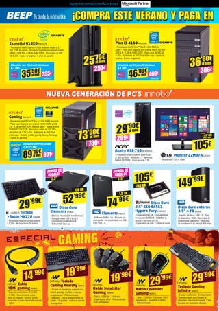 Beep recomienda Windows
21,5” LED
(54,6 cm)
105€
Monitor 22M37A LG1310
- Resolución 1.920 x 1.080
Elements WD572
- Software de Back Up - Bloqueo por
contraseña - Compatibilidad con USB
3.0 y USB 2.0
Disco duro
Elements WD622
- Máxima velocidad de transferencia
- Compatibilidad USB 2.0 y 3.0
- Compatible con Windows 8
- Software de back up
Teclado
Gaming Anarchy NW811
- Teclado de membrana especial con
diseño gaming - Perfiles y macros
programables - Retroiluminado
- Mecánico - Teclas programables de
batalla - 10 perfiles - Software sencillo
de programar
Teclado Gaming
Infinite NW815
- 9 teclas multifunción - 6 teclas macro
- Retroiluminado con 3 niveles de
intensidad - Asa para transporte - Cable
trenzado con conectores dorados
Teclado
+Ratón MK270 LOG965
- Tecnología inalámbrica avanzada de
2,4 GHz - Alcance hasta 10 metros
Aspire AXC-703 ACER2242
- Procesador Intel® Celeron Quad-Core
J1.900 a 2 GHz - Windows 8.1 - Memoria
RAM 4 GB DDR3 - Disco duro de 1 TB
Essential G1820 INN15476
- Procesador Intel® Celeron G1820 de doble núcleo a 2.7
GHz 2 MB de caché - Placa base Gigabyte con chipset Intel®
H81M y USB 3.0 - 4 GB de RAM DDR3 - Disco duro de 500
GB S-ATA - Lector de tarjetas - 2 años de garantía
Plus i3-4160 INN15485
- Procesador Intel® Core™ i3 a 3.6 GHz 3 MB de
caché - Placa base Gigabyte con chipset Intel® H81M y
USB 3.0 - 4 GB de RAM DDR3 - Disco duro de 500 GB
S-ATA - Grabadora de DVD Dual doble capa - Lector de
tarjetas - 2 años de garantía
Gaming INN15475
- Procesador Intel® Core™ i5 a 3.4 GHz 6 MB de caché
- Placa base Gigabyte con chipset Intel® H97M y USB
3.0 - 8 GB de RAM DDR3 Ballistix Sport - Tarjeta gráfica
NVIDIA GT740 2 GB - Disco duro sólido de 120 GB +
disco duro de 1 TB S-ATA - Grabadora de DVD Dual
doble capa - Teclado y ratón gaming Netway Rampage
- 2 años de garantía
Disco Duro
2,5” SSD SATA3
Hyperx Fury KGN1827
- Capacidad 240 GB - Compatibilidad
inversa con SATA 2.0 - 500MB/s de
lectura y escritura (ATTO)
- Expectativa de vida: 1 millón de horas
Disco duro externo
3.5” 4 TB WD626
- Interfaz del disco: USB 3.0 - Tipo
de dispositivo: HDD - Tecnología de
conectividad: alámbrico - Velocidad
de transferencia de datos 5.000 mbps
¡FUNDA DE
REGALO!
¡FUNDA DE
REGALO!
2,5”2,5”
1,5 TB
750 GB
240 GB
74’99€52’99€
29’99€
105€
149’99€
Cable
HDMI gamingNW823
- Soporta resoluciones 4K (4.096
× 2.160) - Conectores de cobre
libres de oxígeno - Soporta sonido
envolvente Crystal-clear multi-channel
- 1,8 m
14’99€ 19’99€
29’99€
Ratón Covenant
Gaming NW813
- Láser - 8.200 dpi - 6 botones 100%
programable - Superficie de teflón
- Retroiluminado
29’99€
29’90€
299€
al mes
257€
25’70€
al mes
Llévatelo con Microsoft Windows
8.1 por:
Llévatelo con Microsoft Windows
8.1 por:
Llévatelo con Procesador
i7-4770 por:
INN25477 INN25486
INN15484
35’50€
355€al mes
46’00€
460€al mes
89’10€
891€al mes
366€
36’60€
al mes
¡COMPRA ESTE VERANO Y PAGA EN¡COMPRA ESTE VERANO Y PAGA EN
73’00€
730€
al mes
NUEVA GENERACIÓN DE PC’S
Ratón Inquisitor
Gaming NW814
- Óptico - 4.000 dpi - 7 botones
- Superficie de teflón - Retroiluminado
- Con contrapesos
19’99€
 