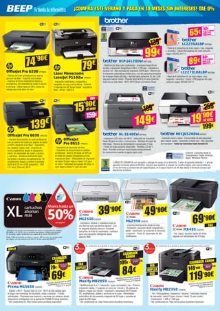 3 AÑOS DE GARANTÍA con recogida y entrega sin cargo en tu domicilio. 2 años de garantía estándar + 1 año de
garantía comercial adicional Brother, siempre que registres tu equipo, en nuestra página web www.brother.es,
en los términos y condiciones allí especificados, en el plazo máximo de 45 días desde la fecha de compra que
aparece en la factura.
Imprime y escanea desde tu
Smartphone o Tablet (Android,
Apple, Windows Phone)
LC223VALBPBRT985
- Pack de 4 cartuchos de tinta (negro, cian, magenta
y amarillo) - Hasta 550 páginas A4 cada cartucho
según ISO/IEC 24711
LC227XLVALBPBRT990
- Pack de 4 cartuchos XL de tinta (negro, cian,
magenta y amarillo) - Hasta 1.200 páginas A4 cada
cartucho según ISO/IEC 24711
99€
139€
65€ si te lo llevas
junto a la
impresora
55€
89€ si te lo llevas
junto a la
impresora
69€
DCP-J4120DWBRT1000
- Multifunción tinta color profesional - Impresora hasta A3 sin
bordes y resolución fotográfica 6.000 x 1.200 ppp - Copiadora y
escáner A4 - Alta velocidad de impresión 20/18 ppm - Ahorra con
la impresión automática a doble cara y con los cartuchos incluidos
en el equipo hasta 550 pág. - Admite hasta cartuchos XL de 1.200
pág para reducir costes - Pantalla táctil de 6,8 cm para controlar
todo con un solo dedo - Wi-Fi, Wi-Fi Direct y Conexión Cloud
HL-3140CWBRT843
- Impresora LED color con Wi-Fi - Velocidad de impresión
hasta 28 ppm en color y monocromo - Bandeja de papel de
250 hojas - Ranura de alimentación manual para 1 hoja
- Tóner de larga duración disponible - Pantalla LCD de 1
línea - Permite continuar imprimiendo temporalmente
en monocromo cuando se agota algún color
MFCJ6520DWBRT907
- Conexión móvil y cloud - Consumibles de alta capacidad
para reducir costes - Impresión a doble cara - Alta velocidad
de impresión - Todas las funciones hasta tamaño A3
149€
199€
259€
19’90€
199€
al mes
OfficeJet Pro 6230 HP6826
- Disfrute del color profesional por menos
que con las láser - Imprima a su medida
- Imprima de forma inalámbrica desde su
smartphone, sin necesidad de router o acceso
a red local - Utilice hasta un 50% menos de
energía que otras láser en color
OfficeJet Pro 6830 HP6706
- Imprime documentos en color profesional
con un ahorro de coste por página de hasta
un 50% respecto a las láser - Impresión,
fax, escáner, copia, web - Imprime de
forma inalámbrica desde tu dispositivo
móvil, sin necesidad de router o acceso
a red local - Gestione fácilmente todas
las tareas y acceda a las aplicaciones 10:
simplemente toque y arrastre la pantalla
táctil de 6,75 cm (2,65 pulgadas) - USB
2.0, Host, Ethernet, Wi-Fi
OfficeJet
Pro 8615 HP6570
- Impresora de inyección de tinta
- Impresión de documentos en calidad
profesional - Ahorro de hasta un 50% en
el coste por página comparado con las
impresoras láser - Velocidades de impresión
de hasta 19 ppm negro y hasta 14,5 ppm
en color - Velocidad de copiado de hasta 13
cpm negro y hasta 11 cpm en color
Láser Monocromo
LaserJet P1102w HP5547
- Impresión inalámbrica, compartida y
asequible, en casa o en la oficina - Conecta
e imprime con HP Smart Install - Impresora
láser - ePrint - USB 2.0
74’90€
79€
139€
15’90€
159€
al mes
MG2550CA2455
- Impresora, escáner y copiadora todo en
uno fácil de usar que ahorra espacio - Con
un elegante acabado blanco y rentables
cartuchos de tinta XL opcionales y software
para una impresión inteligente desde
páginas Web
MG2950CA2616
- Imprime directamente desde la nube
- Impresión y escaneo desde smartphone y
tablet - AutoPower, se enciende al comenzar
a imprimir - Tintas XL opcionales de alto
rendimiento
MX495 CA2704
- Fax, copia y escaneo rápido de varias
páginas con alimentador de 20 hojas
39’90€
Maxify MB2050 CA2629
- Multifuncional 4 en 1: impresión, copia, escaneado y fax - Primera
impresión rápida, 11 páginas en color por minuto y 16 páginas en
blanco y negro por minuto - Impresión y escaneado Wi-Fi desde
PC, smartphones, tablets y servicios en la nube - Alimentador
automático de documentos integrado de 50 hojas y cassette de
papel de 250 hojas
*Ver condiciones en: http://www.canon.es/oferta-impresion/
Maxify MB2350 CA2640
-  Fax / fotocopiadora / impresora / escáner - Velocidad máxima
de impresión: hasta 23 ppm (mono) / hasta 15 ppm (color)
- Exploración: 1.200 x 1.200 ppp
*Ver condiciones en: http://www.canon.es/oferta-impresion/
Pixma MG5650 CA2630
- Dúplex y Wi-Fi - Equipo todo en uno - Wi-Fi de alta calidad para
el hogar con funciones de impresión, copia y escaneo - 5 tintas
individuales - Prepárate para imprimir y escanear sin esfuerzo desde
dispositivos inteligentes con la aplicación PIXMA Printing Solutions.
*Ver condiciones en: http://www.canon.es/oferta-impresion/
Ver condiciones de la garantía en www.canon.es/officewarrantypromotion/ Ver condiciones de la garantía en www.canon.es/officewarrantypromotion/
119’90€
149’90€ - =
*Adicional a la promoción de BEEP
registrándote en www.canon.es
**Hasta el 15 de julio
*Adicional a la promoción de BEEP
registrándote en www.canon.es
**Hasta el 15 de julio
*Adicional a la promoción de BEEP
registrándote en www.canon.es
**Hasta el 15 de julio
84€
109€ - =
CASHBACK
CANON
CASHBACK CANON
49’90€
69’90€
DÚPLEX
69€
79€ - =
CASHBACK
CANON
¡COMPRA ESTE VERANO Y PAGA EN 10 MESES SIN INTERESES! TAE 0%¡COMPRA ESTE VERANO Y PAGA EN 10 MESES SIN INTERESES! TAE 0%
FAX
FAX FAX
DÚPLEX
DÚPLEX
RED
FAX
*Basado en los precios recomendados por Canon, comparando los modelos
PG-540XL y CL-541XL con un cartucho equivalente y distinto del cartucho
XL de Canon, según rendimiento por página de la norma ISO/IEC24711.
Hasta 1.200 documentos en blanco y negro y 900 en color con un bajo coste
por página, con los cartuchos de tinta XL de alta capacidad MAXIFY.
 