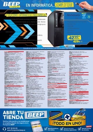 Venta de productos
informáticos
Venta de recarga
de cartuchos
Venta de servicios
técnicos y reparaciones
Solicita información y te mandaremos
el completo Dossier de negocio de la
Franquicia BEEP
ABRE TU
TIENDA
977 30 91 03
www.franquicias.beep.es
NUEVO
ANDALUCÍA	
ALCALÁ LA REAL. Figueras, 4. T. 953 58 70 10
ALMERÍA. Dr Giménez Canga Argüelles, 7 (junto antigua
Sevillana Endesa). T. 950 22 94 15
ALMERIMAR. Residencial Alborán. C. Jabeque, bloque 5, 16.
T. 950 49 75 83
ALMUÑÉCAR. Avda. de la Cala, 6. T. 958 63 90 26
BAILÉN. Plaza de la Constitución, 18. T. 953 67 61 20
BAZA. Enrique Enríquez, 4 bajo. T. 958 86 13 31
BENALMÁDENA. Ana Belén, 2 (Arroyo la Miel). T. 952 57 62 01
CHICLANA DE LA FRONTERA. Ancha, 55. T. 856 11 76 35
CÓRDOBA. Antonio Maura, 1. T. 957 41 37 19
DOS HERMANAS. Leopoldo Alas Clarín, 241.
T. 954 229 440 PRÓXIMA APERTURA
DURCAL. Plaza de los Magnólios s/n Bajo.
T. 958 78 07 25 NUEVA DIRECCIÓN
ÉCIJA. Ronda San Agustín, s/n. T. 95 590 51 37
EL PUERTO DE STA. MARÍA. Manuel Álvaro Bonet, 4
T. 956 204 347 NUEVA DIRECCIÓN
GARRUCHA. Mayor, 250 (frente al Centro Médico).
T. 950 13 30 59
GRANADA. Pedro Antonio Alarcón, 36. T. 958 25 39 39.
HUERCAL-OVERA. Alcalde Pepe Bernal, 3 (Antigua
prolongacion Calle Mercado). T. 950 13 43 16
HUESCAR. Avda. Granada, 20. T. 958 74 26 67
JAÉN.
- Avda. de Madrid, 24. T. 953 27 69 76
- Paseo de España, 8 (bulevar). T. 953 27 38 41
JEREZ DE LA FRONTERA. Enrique Domínguez Rodiño,
Edificio Huelva I. T. 956 31 20 37
LA CAROLINA. Navas de Tolosa, 3. T. 953 66 21 49
LA LÍNEA DE LA CONCEPCIÓN. Jardines, 48. T. 956 76 24 49
LINARES. Julio Burell (Esq. Tetuán). T. 953 60 67 24
MARBELLA. Avda. Ricardo Soriano, 55 T. 952 77 69 03
MONTILLA. Avda. Manolete, 11. T. 957 65 56 85
POZOBLANCO. Avda. Villanueva de Córdoba, 18. T. 957 13
09 52
PUENTE GENIL. Antonio Navas López, 2. T. 95 760 25 03
SANLÚCAR DE BARRAMEDA. Pescadería, 1A. T 956 96 04 52
TORREDONJIMENO. Avda. de Jaén, 72. T. 953 30 10 84
ÚBEDA. Avda. Ciudad de Linares, 11 bajos.
T. 953 755 299 NUEVA TIENDA
VÉLEZ-MÁLAGA Arroyo Hondo, 40. T. 95 250 83 81
ARAGÓN	
BARBASTRO. Corona de Aragón, 46. T. 974 31 03 88
BINÉFAR Y TAMARIT. San Pedro, 6 bajo. T. 974 42 81 28
CALATAYUD. San Benito, 1-8. T. 976 88 14 49
EJEA DE LOS CABALLEROS. Isabel la Católica, 4. T. 976 67
72 47
FRAGA. San Quintín, 2. T. 974 47 41 20
HUESCA. Menendez Pidal,14. T. 974 22 21 83
JACA. Avda. Juan XXIII, 2. T. 974 35 67 33
MONZÓN. Avda. Cortes de Aragón, 4 bajos. T. 974 41 60 26
SARIÑENA. Plaza Constitución, 24. T. 974 57 07 07
SABIÑÁNIGO. Calle de Serrablo, 48. T. 974 56 16 31 NUEVA
TIENDA
ZARAGOZA. Pablo Picasso, 18. T. 976 73 18 52
ASTURIAS	
LLANES. Roman Romanos, s/n. T. 98 540 31 65
NAVIA. As Veigas, 4 (Junto al centro de salud) T. 98 563 05 39
VEGADEO. Avda. de Taramundi, 11, bajo. T. 984 20 01 10
CANTABRIA	
CASTRO URDIALES. Eladio Laredo, 6. T. 942 86 27 01
CASTILLA LA MANCHA 	
ALBACETE Ávila, 12. T. 967 61 83 55
ALMANSA Centro Comercial Rambla Centro, Local 31. 	
T. 967 01 69 20
BOLAÑOS DE CALATRAVA. Cristo, 28. T. 926 87 09 49
CIUDAD REAL. Inmaculada Concepción, 3. T. 926 22 79 09
CUENCA. Ercavica, 10 (Pozo de las Nieves). T. 969 23 59 22
DAIMIEL. Jesús, 6. T. 926 26 03 00
FUENSALIDA. Ramón y Cajal, 51. T. 925 78 48 61
MADRIDEJOS. -Corner- Sta. Ana, 14. T. 925 46 30 15
QUINTANAR DE LA ORDEN. Concepción, 15. T. 925 18 15 90
TARANCÓN. Travesía Tejera, 5. T. 969 32 15 73
TOMELLOSO. Calvario, 34. T. 926 50 27 58
VILLARUBIA DE LOS OJOS. Empedrada, 62. T. 926 897 366
CASTILLA Y LEÓN	
ARENAS DE SAN PEDRO. Escalonilla, 9 local. T. 920 37 18 88
ARÉVALO. Plaza de San Francisco. 6. T. 920 33 71 66
ÁVILA. Paseo San Roque, 6. T. 920 21 42 99
BÉJAR.
- Libertad, 25. T. 923 40 31 15
- Mayor de Sánchez Ocaña, 38. T 923 41 13 66
BENAVENTE. La Sinoga, 13 (Junto al parking de la mota). T.
980 63 87 23
BURGOS Doctor Fleming, 3 T. 947 20 28 27
GUARDO. Jorge Manrique,4. T. 979 85 33 37
LA BAÑEZA. Plaza Romero Robledo, 1. T. 987 64 13 69
LAGUNA DE DUERO. Pablo Picasso, 2. T. 983 18 10 18
LEÓN. República Argentina, 14. T. 987 26 44 08
PALENCIA. Avda. Los Vacceos, 3. T. 979 70 33 02
SEGOVIA. Los coches, 7. T. 921 41 20 20
SORIA. Avda. de Valladolid, 103. T. 975 22 06 83
TORDESILLAS. Plaza Pepe Zorita, 8. T. 983 79 79 52
TORO. Ctra. de Medina de Rioseco, 6. T. 980 69 48 35
VALLADOLID.
- Plaza Portugalete, 3. T. 983 29 72 11
- Nicolás Salmeron, 23. T. 983 84 82 30
ZAMORA. San Andrés, 23. T. 980 53 34 52
CATALUÑA	
AMPOSTA. Barcelona, 4. T. 977 70 63 13
BARCELONA.
- Baixada de la Plana, 3 (Horta) -Corner- T. 93 357 17 98
- Casanova, 180. T. 93 419 88 14
- Freser, 106. T. 93 566 75 44
- Pi i Margall, 15 (Gràcia). T. 93 488 54 01
- Provença, 485. T. 93 436 51 38
- Rambla del Brasil, 26. T. 93 409 81 58
- Roger de Flor, 138. T. 93 265 11 07
- Torres i Bages, 44 (Sant Andreu). T. 93 488 45 99
BERGA. Prat de la Riba, 5. T. 93 822 34 63
BLANES. Ctra. Malgrat, 5. T. 972 33 44 92
CALELLA. L’Esglèsia, 375 (Local A).T. 937 62 62 62
CAMBRILS. Rambla Jaume I, 29. T. 977 10 30 13
CASTELLÓ D’EMPÚRIES-EMPURIABRAVA. Avda. Pompeu
Fabra, s/n, (Edif. Xons Platja). T. 972 45 64 97
CERDANYOLA DEL VALLÈS. Prat de la Riba, 30. T. 93 692
89 04
CERVERA. Vidal de Monpalau, s/n (Rotonda Avda. d’Agramunt).
T. 973 53 04 22
CORNELLÀ DE LLOBREGAT. Rubió i Ors, 207. T. 93 474 37 99
EL MORELL. Plaça Francesc Macià, 1. (Delante de las Escuelas)
T. 977 84 30 52
EL PRAT DE LLOBREGAT. Ctra. Marina, 87. T. 93 370 09 08
EL VENDRELL. Doctor Robert, 21. T. 977 18 19 91
ESPLUGUES DE LLOBREGAT. De l’Alegria, 20. T. 93 372 79 47
FIGUERES. Avinguda Salvador Dalí, 87. T. 972 67 80 14
GAVÀ. Generalitat, 13 (Al lado de Pl. Església). T. 93 662 79 70
GRANOLLERS. Passeig de la Muntanya, 100. T. 93 879 58 72
IGUALADA. Odena, 86. T. 938 05 32 25
L’HOSPITALET DE LLOBREGAT.
- General Manso, 33. T. 93 440 50 98
- Mas, 63. T. 93 449 24 23
LA BISBAL D’EMPORDÀ. Jaume II, 23. T. 972 64 50 13
LA GARRIGA. Calàbria, 4. T. 93 871 55 39
LA SELVA DEL CAMP. Horta, 13. T. 977 84 57 07
LLEIDA. Joan Fuster, 6 (Cappont). T. 973 21 30 18
MALGRAT DE MAR. Girona, 59. T. 93 761 00 91
MANRESA. Carretera Cardona, 93 (cantonada Francesc
Moragas). T. 93 875 21 02
MATARÓ. Ronda Francesc Macià, 60-62. T. 93 799 83 89
MOLINS DE REI. Verge del Pilar, 6. T. 93 668 21 76
MOLLERUSSA. Avda. del Canal, 7. T. 973 60 33 64
MONTBLANC. Muralla Sta. Tecla, 22. T. 977 86 33 18
MÓRA D’EBRE. Dr. Peris, 6. T. 977 40 17 07
PALAFRUGELL. Mestre Sagrera, 61. T. 972 30 82 44
REUS.
- Avda. 11 de Setembre, 11. T. 977 33 19 47
- Avda. La Salle, 35. T. 977 75 28 87
- Camí de l’Aleixar, 59 T. 877 06 19 07
- Raval Sta. Anna, 41. T. 977 34 51 68
RIPOLL. Montgrony, 8. T. 972 70 41 31
SABADELL.
- Duran i Sors, 3 (Centro). T. 93 727 05 72
- Ronda Zamenhof, 153. T. 93 726 28 28
SANT BOI DE LLOBREGAT. Lluís Pascual Roca, 42 baixos.
T. 93 652 16 44
SANT FELIU DE GUÍXOLS. Especiers, 30. T. 972 32 14 30
SANT FELIU DE LLOBREGAT. Josep Maria de Molina, 28.
T. 93 515 57 21 NUEVA TIENDA
SANTA COLOMA DE GRAMANET. Doctor Pagés, 50.
T. 93 392 99 30
SOLSONA. Pere Màrtir Colomés, 2 F.
T. 973 48 10 51 NUEVA DIRECCIÓN
TARRAGONA.
- Avda. Catalunya, 22 (Cant. Rovira i Virgili). T. 977 23 42 04
- Avda. Ramón y Cajal, 6. T. 977 23 08 31
TORREDEMBARRA. Avda. de la Sort, 33. T. 977 64 60 69
TORREFORTA (TARRAGONA). Plaça Garcia Lorca, 4. (Nou
centre)
T. 977 55 05 55
TORROELLA DE MONTGRÍ. Figueres, 62. T. 972 75 74 13
TORTOSA. Sebastián Elcano, 18. T. 977 50 42 27
VALLS. Passeig de l’Estació, 24. T. 977 60 57 01
VIC. Trinquet, 2 (Al lado de Rambla del Passeig). T. 93 886
23 26
VILANOVA I LA GELTRÚ. L’aigua, 14. T. 93 814 12 96
VILA-SECA. Avinguda Ramon d’Olzina, 7. T. 977 37 64 99
CIUDAD AUTÓNOMA DE CEUTA	
CEUTA. Calle Independencia, 5 planta baja.
T. 902 90 94 78 NUEVA TIENDA
CIUDAD AUTÓNOMA DE MELILLA	
MELILLA. Avda. Gral. Aizpuru, 22. T. 952 67 74 37
COMUNIDAD DE MADRID	
ALCALÁ DE HENARES.
- Avda. Lope de Figueroa, 12. T. 91 888 02 86
- Era Honda, 9. T. 91 882 19 00
ALCORCÓN. Avda. de la Libertad, 7. (Metrosur Puerta del Sur)
T. 91 619 75 60
ALGETE. Limón Verde, 32. T. 91 629 22 53
ARGANDA DEL REY. Avda. de Andalucía, 6. T. 91 875 74 76
COSLADA. Dr. Michavila, 3 (Frente Correos). T. 91 660 17 79
GALAPAGAR. Plaza Victorino Martín, 8. T. 91 858 03 53
MADRID.
- Alcalá, 414 (Centro Comercial Alcalá Norte). T. 91 367 64 15
- Illescas, 32. (Barrio de Aluche) T. 91 509 90 39
SAN MARTÍN DE VALDEIGLESIAS. Manantial, 2. T. 91 861
17 14
COMUNIDAD VALENCIANA 	
ALCOI. Isabel la Católica, 10. T. 96 533 94 32
ALFAZ DEL PI. Avda. del País Valencià, 17. T. 96 588 87 58
BENICÀSSIM. Avda. Castellón, 31.T. 964 39 00 78
CASTELLÓN. Caballeros, 26 bajo. T. 964 22 41 37
MONCOFA. Camí la Vall, 63 T. 964 58 04 10
NULES. Sant Bartomeu, 134. T. 964 67 14 77
OLIVA. Santíssim, 23. T. 96 285 44 52
PLAYA SAN JUAN. Avda. Fabraquer. Centro comercial
Villamarcos (El Campello). T. 96 565 93 73
SUECA. Ronda Joan Fuster, 10 B. T. 96 171 21 71
TEULADA. Avda. del Mediterráneo, 158 B. T. 965 74 07 37
VALENCIA.
- Archiduque Carlos, 83. T. 96 378 79 54
- Plaza Holanda, 2-A 14. T. 963 23 69 65
XÀTIVA. La reina, 21. T. 96 228 14 12
EUSKADI	
BASAURI. Balendin Berriotxoa, 15. T. 94 449 78 58
BEASAIN. Esteban Lasa, 7. T. 943 88 21 84
BILBAO. Licenciado Poza, 52. T. 944 422 242
DONOSTIA.
- José Arana, 4. T. 943 32 60 49
- Plaza Karlos Santa María, 2 (zona Igara). T. 943 31 65 15
EIBAR. Estación, 1. T.943 20 62 77
ERMUA. Probaleku, 4. T. 943 17 90 49
ERRENTERÍA. Bidasoa, 9 (Pza. de la Música). T. 943 34 41 24
GERNIKA. Fernando Abaunza,1. T. 946 27 04 36
LAS ARENAS - GETXO. Santa Ana, 5 B. T. 94 431 61 51
LEIOA.
- Doctor Luís Bilbao Libano, 23 T. 94 464 63 46
- Estarretxe, 5 (Entrada lparraguirre). T. 94 480 06 64
MONDRAGÓN - ARRASATE. Olarte, 35 Bajo. T. 943 79 18 86
TOLOSA. Laskorain, 8. T. 943 69 82 99
VITORIA. Luis Olariaga, 1-3. T. 945 10 20 69
ZARAUTZ. Urdaneta, 3. T. 943 83 42 61
ZUMAIA. Erribera, 6. T. 943 14 30 97
EXTREMADURA	
CÁCERES. Arturo Aranguren, 12. T. 927 24 08 80
PLASENCIA. Alfonso VIII, 20. T. 927 41 35 52
GALICIA	
A ESTRADA. Gradín, 52. T. 986 59 01 32
BURELA. Eijo Garay, 13.T. 982 58 01 41
LUGO. Montero Rios, 43. T. 982 25 08 51
MARÍN. Avda. Orense, 30. T. 986 89 17 74
NOIA. Lugo, 2 portal 4 Bajo. T. 881 16 09 86
O BARCO DE VALDEORRAS. Peña Trevinca, 6. T. 988 34 74 42
PONTEVEDRA. Cruz Gallastegui, 5. T. 986 84 83 75
RIBADEO. Avda. Galicia, 30. T. 982 12 97 49
SANTIAGO DE COMPOSTELA. Curros Enriquez, 1. T. 981 58 59 13
VERÍN. Diputación, 5 Bajo. T. 988 59 00 14 NUEVA DIRECCIÓN
VILAGARCIA DE AROUSA. Fariña Ferreño, 2. T. 986 50 94 43
ISLAS BALEARES	
CIUTADELLA. Avda. Conqueridor, 17. T. 971 38 51 13
EIVISSA. Aragón, 105. T. 971 39 81 40
INCA. L’Estrella, 20 (cantonada Corro).
T. 971 50 73 48 NUEVA DIRECCIÓN
MANACOR. Ses Parres, 25. T. 971 84 64 95
PALMA DE MALLORCA. Arxiduc Lluís Salvador, 34. T. 971 20
16 01
PORTO COLOM. Gravina, 2 (C.C.Eroski). T. 971 82 42 77
ISLAS CANARIAS. 4 TIENDAS. 	
LA RIOJA	
LOGROÑO. Pérez Galdós, 43. T. 941 21 18 07
NAVARRA-NAFARROA	
BARAÑÁIN. Plaza de los Olmos, 2. T. 948 06 33 80
BURLADA. Hilarion Eslava, 1. T. 948 96 90 96
PAMPLONA. Marcelo Celayeta, 40. T. 948 12 57 98
PAMPLONA-ENSANCHE. Paulino Caballero, 47. T. 948 23 42 74
TUDELA. Calle del Muro, 19. T. 948 82 02 07
ZIZUR-MAYOR. Parque de Erreniega, 59.
T. 948 06 80 98 NUEVA TIENDA
REGIÓN DE MURCIA	
CARTAGENA. Ramón y Cajal, 15. T. 968 12 04 48
JUMILLA. Colón , 4. T. 968 78 40 08
PUERTO DE MAZARRÓN. Avda. Doctor Meca, 85. T. 968 15 57 10
TORRE PACHECO. Ana María Matute, 1 bis. T. 868 05 80 69
empresas EN INFORMÁTICA...Simplifique
Venta a domicilio de productos tecnológicos e informáticos.
Servicio de entrega e instalación.
Servicio de asistencia técnica, mantenimiento y reparación.
En nuestras tiendas BEEP también encontrará un servicio para profesionales
con todas las soluciones tecnológicas que su empresa requiera. Técnicos
expertos le asesorarán y mantendrán informado sobre la tecnología que se
adecue más a sus necesidades.
Usted decide, nosotros nos adaptamos:
Consulte en su tienda BEEP todos los productos y servicios de BEEP EMPRESAS.
E73 SFF LNV925
- Procesador Intel© Core™ i3-4150
- Windows 7 Pro
- 4 GB RAM
- 500 GB de disco duro
- DVD-RW DL
- Garantía de 1 año OnSite
Soluciones informáticas para empresas
42’90*
€/mes
*Unidades limitadas.
429€+IVA
 