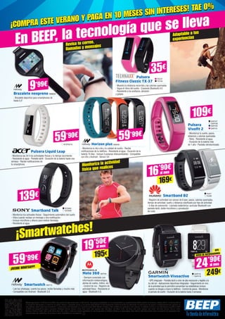 Revisa tu correo,
llamadas y mensajes
Adaptable a tus
experiencias
Monitoriza la actividad
física que realices
Ofertas vigentes del 1 al 25 de julio de 2015. Los precios de esta revista llevan el IVA incluido. Los precios publicitados son los recomendados en nuestras tiendas BEEP y válidos en Península, Ceuta y Melilla. En Ceuta y Melilla
el importe del IVA equivale a la suma de los portes, aduana e impuestos locales, y los precios serán válidos 10 días después de la fecha de validez de este folleto. En caso de que los precios o configuraciones que aparecen en
este catálogo sufran algún tipo de variación, el consumidor será informado en el punto de venta BEEP. Ofertas limitadas a 200 unidades por producto a nivel nacional. El software incluido en los ordenadores y portátiles BEEP
es OEM y se entregará sin cajas ni manuales. Ultrabook, Celeron, Celeron Inside, Core Inside, Intel, logotipo Intel, Intel Atom, Intel Atom Inside, Intel Core, Intel Inside, logotipo Intel Inside, Intel vPro, Itanium, Itanium Inside,
Pentium, Pentium Inside, vPro Inside, Xeon, Xeon Phi, y Xeon Inside son marcas registradas de Intel Corporation en Estados Unidos y en otros países. Para obtener más información sobre la valoración del procesador Intel,
consulte www.intel.es/ranking. No me tires al suelo, deposítame en una papelera.
En BEEP, la tecnología que se lleva
¡Smartwatches!
TEC37
TEC40
Pulsera
Fitness Classic TX-37
- Muestra la distancia recorrida y las calorías quemadas
- Sigue el ritmo del sueño - Conexión Bluetooth 4.0
- Resistente a los arañazos, abrasión
y golpesBrazalete neopreno NW834
- Brazalete deportivo para smartphones de
hasta 5,5”
35€
109€
Pulsera Liquid Leap
- Monitoriza las 24 h tus actividades físicas y tu tiempo durmiendo
- Resistente	al agua - Pantalla táctil - Duración de la batería hasta una
semana - Recibe notificaciones de
tu smartphone
Horizon plus NW848
- Monitoriza tu día a día y tu calidad de sueño - Recibe
notificaciones de tu teléfono - Resistente al agua - Duración de la
batería 15 días - Incluye 3 pulseras intercambiables - Compatible
con iOs y Android - Sensor UV
Smartband Talk
- Monitoriza tus activades físicas - Seguimiento automático del sueño
- Vibra cuando recibas un mensaje u otra notificación
- Incluye micrófono y altavoz para realizar llamadas
- Resistente al agua
Smartband B2
- Registro de actividad con sensor de 6 ejes: pasos, calorías quemadas,
tiempo de actividad, sueño y distancia clasificado por tipo de actividad
- 5 días de autonomía - Llamada inalámbrica: auricular Bluetooth con
pantalla táctil, doble micrófono y cancelación
de ruido
ACER2216
59’90€
Pulsera
Vivofit 2
- Monitoriza tu sueño, pasos,
distancia y calorías quemadas
- Reloj - Resistente al agua
- Duración de la batería más
de 1 año - Pantalla retroiluminada
GAR107
GAR108
GAR109
GAR110
SO3062
SO3069
HUA7
HUA8
Smartwatch NW715
- Lee tus whatsapp, cuenta tus pasos, recibe llamadas y mucho más
- Compatible con Android - Bluetooth 3.0
59’99€
¡RECIBE WHATSAPP!
Moto 360 MOT99
- Siempre conectado con
información meteorológica,
alertas de vuelos, tráfico, etc.
- Control de voz - Registro de
actividad física - Resistente al
agua - Bluetooth 4.0.
19’50€
195€
al mes
Smartwatch Vivoactive
- GPS integrado - Pantalla táctil a color de alta resolución y legible a la
luz del sol - Aplicaciones deportivas integradas - Seguimiento en vivo
de la actividad que te permitirá comprobar tus estadísticas incluso
cuando no tengas a mano tu teléfono - Control de pasos - Monitoriza
el periodo de sueño - Duración de la batería hasta 3 semanas
GAR118
GAR119
GPS
AVISO DE NOTIFICACIONES
24’90€
249€
al mes
139€
9’99€
¡COMPRA ESTE VERANO Y PAGA EN 10 MESES SIN INTERESES! TAE 0%
¡COMPRA ESTE VERANO Y PAGA EN 10 MESES SIN INTERESES! TAE 0%
59’99€
16’90€
169€
al mes
 