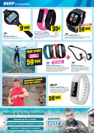 Servicio técnico
Cuidem de la teva tecnologiaCuidem de la teva tecnologia
Servei tècnicReparació de PC's i portàtils
Reparació de tauletes, smartphones i consoles
Instal·lació i configuració de components
Monitoritza l’activitat
física que realitzes
Braçalet neoprè NW834
- Braçalet esportiu per a smartphones de fins a 5,5”
SmartwatchNW715
- Llegeix els teus WhatsApp, compta els teus passos, rep trucades i
molt més - Compatible amb Android - Bluetooth 3.0
59’99€
59’90€
REP WHATSAPP!
TEC37
TEC40
Polsera
Fitness Classic TX-37
- Mostra la distància recorreguda i les calories cremades - Segueix
el ritme de la son - Connexió Bluetooth 4.0 - Resistent a les
ratllades, abrasió i cops
35€
Polsera Liquid Leap ACER2216
- Monitoritza les 24 h les teves activitats físiques i
el teu temps dormint - Resistent a l’aigua - Pantalla
tàctil - Durada de la bateria fins a una setmana
- Rep notificacions del teu smartphone
Polsera Horizon plus NW848
- Monitoritza el vostre dia a dia i la teva qualitat de son - Rep
notificacions del teu telèfon - Resistent a l’aigua - Durada de
la bateria 15 dies - Inclou 3 polseres intercanviables 	
- Compatible amb iOs i Android - Sensor UV
Auriculars Sport NW706
- Auriculars esportius dissenyats per facilitar els
teus moviments i que practiquis el teu esport
preferit amb absoluta llibertat - Disseny atractiu,
modern i ergonòmic
Inclou 3 polseres
intercanviables
59’99€
POLSERA +
AURICULARS
PACK SPORT
9’99€
 