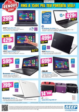 Beep recomana Windows
Aspire E5-571P ACER2238
- Processador Intel® Core™ i3-4005U a 1.7 GHz
- Windows 8.1 - 4 GB de memòria RAM DDR3 - 1 TB de disc dur
FINS A 150€ PEL TEU PORTÁTIL VELL!FINS A 150€ PEL TEU PORTÁTIL VELL!
Pla
RENOVE
Aspire ES1-572 ACER2224
- Processador Intel® Pentium N3540 a 2.16 GHz - Windows 8.1 	
- Memòria RAM 4 GB - Disc dur 500 GB SATA
ES-573 ACER2290
- Processador Intel® Core™ i5-5200U a 2.2 GHz - Windows
8.1 - 4 GB de memòria RAM DDR3L - 500 GB de disc dur
HP Notebook 15-r249ns HP7243
- Processador Intel® Core™ i3-4005U amb gràfics HD Intel® 4.400 a 1.7 GHz
- Windows 8.1 - 4 GB de memòria SDRAM DDR3L - 500 GB de disc dur SATA
299€
429€ 499€
15,6”LED HD
(39,6 cm)
15,6”WLED
(39,6 cm)
TÀCTIL
429€
15,6”LED
(39,6 cm)
G50-70 LNV913
- Processador Intel® Core™ i7-4558U a 2.8 GHz
- Windows 8.1 - Memòria RAM 4 GB DDR3L
- Disc dur 500 GB SATA 2 - Targeta gràfica ATI R5 1 GB
Z50-70 LNV905
- Processador Intel® Core™ i7-4510U a 2 GHz - Windows 8.1 	- Memòria RAM 8 GB DDR3L - Disc dur
d’1 TB - Targeta gràfica NVIDIA GeForce 840M 4 GB DDR3
F555LD-XX995H ASK3873
- Processador Intel® Dual Core™ i7-5500U a
2.4 GHz - Windows 8.1 - 8 GB de memòria RAM
DDR3 - 1 TB de disc dur - Targeta gràfica Nvidia
GeForce GT820M 2 GB DDR3
Laptop Retro bag VIVE 16”
599€
15,6”WLED
(39,6 cm)
799€
15,6”WLED
(39,6 cm)
699€
15,6”WLED
(39,6 cm)
Ofertes vigents de l’1 al 25 de setembre de 2015. Els preus d’aquesta revista porten l’IVA inclòs (21%). Els preus publicitats són els recomanats a les nostres botigues BEEP i vàlids a Catalunya, consulti preus per a Balears.
En el cas que els preus o configuracions que apareixen en aquest catàleg sofreixin algun tipus de variació, el consumidor serà informat al punt de venda BEEP. Ofertes limitades a 200 unitats per producte a nivell nacional. El
software inclòs als ordinadors i portàtils BEEP és OEM i es lliurarà sense caixes ni manuals. Ultrabook, Celeron, Celeron Inside, Core Inside, Intel, logotip Intel, Intel Atom, Intel Atom Inside, Intel Core, Intel Inside, logotip Intel
Inside, Intel VPRO, Itanium, Itanium Inside, Pentium, Pentium Inside, VPRO Inside, Xeon, Xeon Phi, i Xeon Inside són marques registrades d’Intel Corporation als Estats Units i a altres països. Per obtenir més informació sobre
la valoració del processador Intel, consulti www.intel.es/ranking. No em llencis al terra, diposita’m en una paperera.
15,6”WLED
(39,6 cm)
* Consulta condicions del Pla Renove a la botiga BEEP o a www.beep.es © 2015 Intel Corporation. Intel, el logotip Intel i Intel Core són marques comercials d’Intel Corporation als Estats Units i a altres països.
EVI274
EVI275
EVI276
EVI277
EVI278
14’99€
 