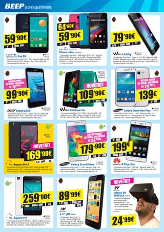 Pop D3
- Processador Dual Core™ a 1.3 GHz - Memòria RAM 512 MB
- Memòria interna 4 GB - Càmera 5 Mp - Ranura MicroSD
- Sistema Operatiu Android 4.4
ALC47
ALC50
59’90€
4” DUAL SIM
Lenny
- Processador Dual Core™ Cortex A7 a 1.6 GHz - Memòria RAM
512 MB - Memòria interna 4 GB - Càmera frontal VGA i càmera
posterior de 5 Mp amb detector de somriures - Ranura Micro SD
- Sistema Operatiu Android 4.4
5”
DUAL SIM
GPS
79’90€
WIK155
WIK156
Liquid Z520
- Processador Quad Core™ a 1.3 GHz - Memòria RAM 1 GB
- Memòria interna 8 GB - Càmera de 8 Mp amb flash led
- Ranura MicroSD - Sistema Operatiu Android 4.4
ACER2266
ACER2267
99’90€
5”
INCLOU FUNDA
DE REGAL VALORADA
EN 19’90€!
DUAL SIM
Galaxy Grand Prime
- Processador Quad-Core™ a 1.2 GHz - Memòria RAM 1 GB
- Memòria interna 8 GB - Càmera principal de 8 Mp i frontal de
5 Mp - Ranura MicroSD - Sistema Operatiu Android 5.0
SA2340
SA2339
Phone colors ENER424
- Processador Dual Core™ ARM Cortex A7 a 1 GHz - Memòria
RAM 512 MB - Memòria interna 4 GB - Càmera frontal VGA i
càmera posterior de 5 Mp amb flash LED - Sistema Operatiu
Android 4.4 - Inclou tres carcasses posteriors de colors
* Limitat a 200 unitats.
59’90€
4” DUAL SIM
64’90€
GPS
DUAL SIM
4.5” qHD NW844
- Processador Quad Core™ a
1.3 GHz - Memòria RAM 1 GB
- Memòria interna 8 GB - Càmera
frontal de 2 Mp i posterior de 8 Mp
- Sistema Operatiu Android 4.4
89’99€
4.5” qHD
Rainbow Lite
- Processador Quad-Core™ a 1.3 GHz - Memòria RAM 1 GB
- Memòria interna 8 GB - Càmera principal de 5 Mp i frontal
de 2 Mp - Ranura MicroSD - Sistema Operatiu Android 5.0
NOVETAT!
109’90€
5”H+ DUAL SIM
WIK241
WIK242
WIK243
WIK244
Aquaris M4.5
- Processador Quad-Core™ Cortex A-53 - Memòria RAM 1 GB
- Memòria interna 8 GB - Càmera principal de 8 Mp i frontal de 5 Mp
- Ranura MicroSD - Sistema Operatiu Android 5.0
BQ321
BQ322
4G
DUAL SIM
5” FHD
259’90€
Aquaris M5
- Processador Octa Core™ A53 fins a 1.5 GHz - 2 GB de memòria
RAM - 16 GB de memòria interna - Càmera posterior de 13 Mp
amb flash dual i autofocus - Sistema Operatiu Android 5.0
BQ323
BQ324
169’90€
4,5” qHD 4G
NOVETAT!
179’90€
5” FHD
DUAL SIM
G Play Mini
- Processador Octa Core™ a 1.2 GHz - Memòria RAM 2 GB
- Memòria interna 8 GB - Càmera de 13 Mp - Ranura Micro SD
- Sistema Operatiu Android 4.4
HUA10
HUA11
199€
Galaxy Grand Neo Plus
- Processador Quad Core™ a 1.2 GHz - Memòria RAM 1 GB
- Memòria interna 8 GB - Camara posterior de 5 Mp amb flash i
frontal de 2 Mp - Sistema Operatiu Android 4.4
SA2264
SA2277
139€
5” TFT
INCLOU FUNDA
DE REGAL VALORADA
EN 24’90€!
INCLOU FUNDA
DE REGAL VALORADA
EN 24’90€!
5” qHD4G
Ulleres 3D
SPECULA NW875
- Gaudeix d’un espectacle
visual dissenyat per a
smartphones de 4,7”a 6”
- Cinturó adaptable per al cap
- Fàcil i senzill d’utilitzar
* Disponible a partir del 15 de
setembre
24’99€
NOVETAT!
 