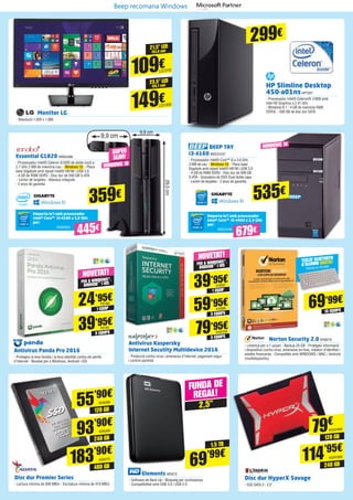 Norton Security 2.0SYM279
- Llicència per a 1 usuari - Backup 25 GB - Protegeix informació
i dispositius contra virus, amenaces en línia, robatori d’identitat i
estafes financeres - Compatible amb WINDOWS / MAC / Android
(multidispositiu)
Antivirus Kaspersky
Internet Secutity Multidevice 2016
- Protecció contra virus i amenaces d’Internet, pagament segur
i control parental
Antivirus Panda Pro 2016
- Protegeix la teva família i la teva identitat contra els perills
d’Internet - Novetat per a Windows, Android i iOS
1 EQUIP
PER A WINDOWS®,
ANDROID™ I iOS
PER A WINDOWS®,
ANDROID™ I iOS
1 EQUIP
5 EQUIPS
3 EQUIPS
5 EQUIPS
10 EQUIPS
24’95€
39’95€
39’95€
59’95€
79’95€
69’99€
NOVETAT!
NOVETAT!
PS160
KAS97
PS161
KAS98
KAS100
TECLAT BLUETOOTH
d’ALUMINI GRATIS!
Valorat en 24,99€
21,5” LED
23,5” LED
(54,6 cm)
(59,7 cm)
109€
149€
Monitor LG
- Resolució 1.920 x 1.080
LG1310
LG1305
Emporta-te’l amb processador
Intel® Core™ i3-4160 a 3,6 GHz
per:
INN25500
445€
359€
9,9 cm
29,5cm
Essential G1820 INN25498
- Processador Intel® Celeron G1820 de doble nucli a
2.7 GHz 2 MB de memòria cau - Windows 10 - Placa
base Gigabyte amb xipset Intel® H81M i USB 3.0 	
- 4 GB de RAM DDR3 - Disc dur de 500 GB S-ATA	
- Lector de targetes - Altaveus integrats
- 2 anys de garantia
9,9 cm
29,5cm
SUPER
SLIM!
Elements WD572
- Software de Back Up - Bloqueig per contrasenya
- Compatibilitat amb USB 3.0 i USB 2.0
FUNDA DE
REGAL!
2,5”
1,5 TB
69’99€
BEEP TAY
i3-4160 BEE23197
- Processador Intel® Core™ i3 a 3.6 GHz
3 MB de cau - Windows 10 - Placa base
Gigabyte amb xipset Intel® H81M i USB 3.0
- 4 GB de RAM DDR3 - Disc dur de 500 GB
S-ATA - Gravadora de DVD Dual doble capa 	
- Lector de targetes - 2 anys de garantia
535€
Emporta-te’l amb processador
Intel® Core™ i5-4460 a 3,4 GHz
per:
BEE23198
679€
HP Slimline Desktop
450-a01nsHP7257
- Processador Intel® Celeron® J1800 amb
Intel HD Graphics a 2.41 GHz
- Windows 8.1 - 4 GB de memòria RAM
DDR3L - 500 GB de disc dur SATA
Disc dur HyperX Savage
- SSD SATA 3 - 2.5”
Disc dur Premier Series
- Lectura mínima de 500 MB/s - Escriptura mínima de 410 MB/s
120 GB
240 GB
79€
114’95€
KGN1964
KGN1965
480 GB
183’90€
ADA270
240 GB
93’90€
ADA269
120 GB
55’90€
ADA268
WINDOWS 10
WINDOWS 10
299€
Beep recomana Windows
 