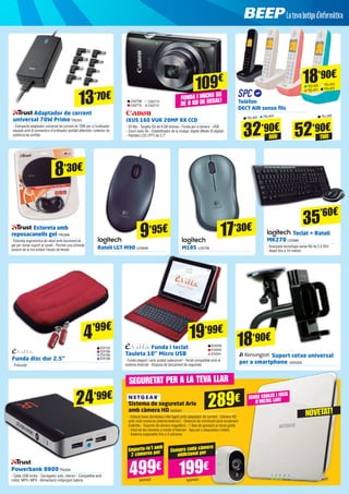 Adaptador de corrent
universal 70W Primo TRU501
- Compacte adaptador universal de corrent de 70W per a l’ordinador
equipat amb 8 connectors d’ordinador portàtil diferents i selector de
potència de sortida
13’70€
17’30€
19’99€
IXUS 160 VUK 20MP 8X CCD
- 20 Mp - Targeta SD de 8 GB inclosa - Funda per a càmera - USB
- Zoom òptic 8x - Estabilitzador de la imatge: digital (Mode IS digital)
- Pantalla LCD (TFT) de 2,7”
Ratolí LGT-M90 LOG690 M185 LOG795
CA2708
CA2712
CA2713
CA2714
109€
FUNDA I MICRO SD
DE 8 GB DE REGAL!
9’95€ Teclat + Ratolí
MK270 LOG965
- Avançada tecnologia sense fils de 2,4 GHz
- Abast fins a 10 metres
Estoreta amb
reposacanells gel TRU396
- Estoreta ergonòmica de ratolí amb farciment de
gel per donar suport al canell - Permet una còmoda
posició de la mà evitant l’excés de tensió
Sistema de seguretat Arlo
amb càmera HD NGR401
- Estació-base domèstica intel·ligent amb adaptador de corrent - Càmera HD
amb visió nocturna (interior/exterior) - Detecció de moviment amb enviament
d’alertes - Suports de càmera magnètics - 7 dies de gravació al núvol gratis 	
- Visió de les càmeres a través d’Internet - App per a dispositius mòbils
- Sistema expansible fins a 4 càmeres
35’60€
Funda disc dur 2.5”
- Poliuretà
4’99€
EVI110
EVI194
EVI195
EVI196
Funda i teclat
Tauleta 10’’ Micro USB
- Funda elegant i amb acabat waterproof - Teclat compatible amb el
sistema Android - Disposa de tancament de seguretat
Suport cotxe universal
per a smartphone KEN309
EVI239
EVI240
EVI241
18’90€
Powerbank 8800TRU834
- Cable USB inclòs - Carregador auto, interior - Compatible amb
mòbil, MP3 i MP4 - Alimentació mitjançant bateria
8’30€
24’99€
289€ SENSE CABLES I FÀCIL
D’INSTAL·LAR!
SEGURETAT PER A LA TEVA LLAR
499€ 199€
Emporta-te’l amb
2 càmeres per Compra cada càmera
addicional per
NGR402 NGR400
Telèfon
DECT AIR sense fils
32’90€
52’90€
DÚO TRÍ0
18’90€
TEL426
TEL425 TEL424
TEL420 TEL422
TEL421 TEL423
NOVETAT!
 
