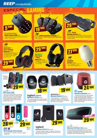 Bombeta
Led E27 NW842
- 2 en 1 bombeta led - 7,5 W
- Freda - Altaveu Bluetooth 10 W
Ratolí Inquisitor Gaming NW814
- Òptic - 4.000 dpi - 7 botons - Superfície de tefló - Retroil·luminat
- Amb contrapesos
Ratolí Tacens MM0 MRS6
- Ratolí retroil·luminat i ergonòmic amb tecles de funció
específica - Ideal per jugar
27’99€
19’99€5’99€
Teclat
Gaming Infinite NW815
- 9 tecles multifunció - 6 tecles macro - Retroil·luminat amb
3 nivells d’intensitat - Nansa per transport - Cable trenat amb
connectors daurats
29’99€
29’99€
Auriculars +
micro Gaming
Nemesis NW819
- Micròfon lateral amb sistema de
cancel·lació del soroll - 20-20000
Hz - 110 dB - 40 mm - Efecte
cancel·lació soroll
Auriculars
+ Micro
Xonar X7 BMO101
- 20-20.000 Hz - 115 dB - 50
mm - Compatible amb PC/PS4
- 2,2 m de cable
29’99€
Stereo
Speakers Z120LOG793
- Pots connectar qualsevol font d’àudio que utilitzi
un connector estàndard, com la presa d’auriculars
del reproductor d’MP3
Altaveus Voizze 2.1SOY239
- Sistema d’altaveus 2.1 - Dissenyat amb les
més avançades prestacions tant tècnica com
estèticament - Pensats per cobrir les demandes
dels consumidors més exigents
18’99€ 19’90€ S6000
Wireless speakerHP6743
- Sorprengui a tots amb un so nítid que desafia
la mida i que flueix des del petit altaveu HP
Wireless Mini Speaker S6000 - Compatible amb
tauleta o smartphone Windows®, Android i
Apple® - Bluetooth® activat per transmetre les
seves cançons preferides
MP4 Reader Pure Sound
- Pantalla tàctil d’1.8”- Ràdio FM - Ranura per a targetes
- Bateria de liti
Altaveus Z213 2.1 LOG1049
- Greus plens, disseny compacte - Els altaveus Z213 ofereixen
greus profunds i potents que afegeixen una altra dimensió a les
pel·lícules, la música i els jocs
Altaveus B3 Music Box ENER481
- Altaveu portàtil amb tecnologia Bluetooth® i fins a 14 hores
de música sense interrupcions gràcies a la seva bateria de liti
recarregable - 6W de potència real - Micròfon integrat per parlar
còmodament amb les mans totalment lliures
29’90€
29’90€
MP3 Stick 8GB
- Amb aquest reproductor MP3 (que disposa de
sintonitzador de ràdio FM) no solament podràs
escoltar la teva música i emissores preferides
amb una qualitat d’àudio superior, sinó que a
més podràs portar les teves pel·lícules, fotos i
documents allà on vagis
ENER305
ENER353
ENER479
ENER480
29’90€
28’90€
29’90€
SPC112
SPC109
SPC111
SPC110
24’99€
NOVETAT!
4 GB 8 GB
 