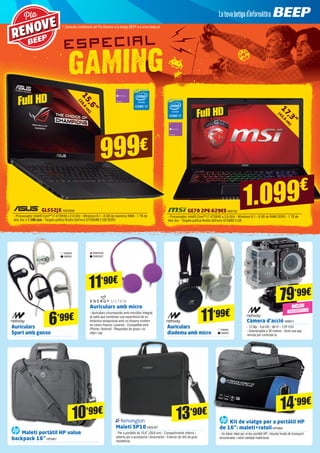 Càmera d’acció NW817
- 12 Mp - Full HD - Wi-Fi - 170º FOV
- Submergible a 30 metres - Amb una app
remota per controlar-la
79’99€
17,3”
(43,9
cm
)
GE70 2PE-629ES MSI702
- Processador Intel® Core™ i7 4720HQ a 2.6 GHz - Windows 8.1 - 8 GB de RAM DDR3 - 1 TB de
disc dur - Targeta gràfica Nvidia GeForce GTX860 2 GB
1.099€
GL552JX ASK3896
- Processador Intel® Core™ i7-4720HQ a 2.6 GHz - Windows 8.1 - 8 GB de memòria RAM - 1 TB de
disc dur a 7.200 rpm - Targeta gràfica Nvidia GeForce GTX950M 2 GB DDR3
Auriculars amb micro
- Auriculars circumaurals amb micròfon integrat
al cable que combinen una experiència de so
dinàmica excepcional amb un disseny modern
en colors frescos i juvenils - Compatible amb
iPhone i Android - Respostes de greus i so
nítid i clar
Auriculars
Sport amb ganxo
Auriculars
diadema amb micro
ENER336
ENER337
11’90€
11’99€
Kit de viatge per a portàtil HP
de 16”: maletí+ratolíHP5994
- Un bàsic ideal per al teu portàtil HP: robusta funda de transport
encoixinada i ratolí cablejat tradicional
14’99€
Maletí SP10 KEN187
- Per a portàtils de 15,6” (39,6 cm) - Compartiments interns i
externs per a accessoris i documents - Exterior de niló de gran
resistència
13’90€
Maletí portàtil HP value
backpack 16”HP5461
10’99€
NW829
NW830
NW831
NW832
6’99€
15,6”
(39,6
cm
)
Pla
RENOVE
999€
Full HD
Full HD
* Consulta condicions del Pla Renove a la botiga BEEP o a www.beep.es
INCLOU
ACCESSORIS
 
