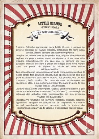 Antonio Colombo apresenta, para Little Circus, o espaço de
projeto especial de Rafael Silveira, intitulado Un Giro nella
Mente. Rafael Silveira diz sobre este projeto:
"Imagine um homem que, ao longo dos anos, adquirir a habilidade de
explorar sua própria mente, como um viajante a pé em uma selva
psíquica. Sistematicamente, ano após ano, ele caminha por suas
paisagens mentais, descobrir e gravar em esboços deste novo mundo
como um pintor 16º viajante do século em uma missão
artístico-científica."
Tem sido dito que uma pessoa é grande como nossos sonhos. O
nosso amigo tem grandes sonhos, mas apenas os seus dois pés
para explorar um continente inteiro. Foi quando, em um dia
incomum, tudo mudou. Em uma de suas explorações ele
encontrou algo, o que poderia permitir-lhe para ir além do seu
campo visual: Uma bicicleta
Un Giro della Mente trazer para "Vigília" (como eu nomeei o que
nossa sociedade chamar o nosso "mundo real") uma coleção de
retratos dos achados mais interessantes em sua primeira
viagem em duas rodas ".
Imaginativo trabalho de Silveira combina pintura clássica
ﬁgurativa, imagens de quadrinhos de inspiração e assunto
surreal, resultando em um universo onde os sonhos são
misturados com a vida de vigília e o impossível parece banal.
- Un Giro Nella mente -
Little Circus
de Rafael Silveira
 