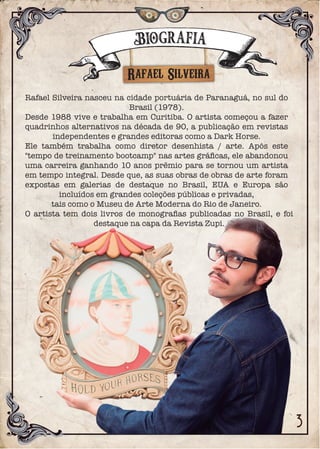 Rafael Silveira
Rafael Silveira nasceu na cidade portuária de Paranaguá, no sul do
Brasil (1978).
Desde 1988 vive e trabalha em Curitiba. O artista começou a fazer
quadrinhos alternativos na década de 90, a publicação em revistas
independentes e grandes editoras como a Dark Horse.
Ele também trabalha como diretor desenhista / arte. Após este
"tempo de treinamento bootcamp" nas artes gráﬁcas, ele abandonou
uma carreira ganhando 10 anos prêmio para se tornou um artista
em tempo integral. Desde que, as suas obras de obras de arte foram
expostas em galerias de destaque no Brasil, EUA e Europa são
incluídos em grandes coleções públicas e privadas,
tais como o Museu de Arte Moderna do Rio de Janeiro.
O artista tem dois livros de monograﬁas publicadas no Brasil, e foi
destaque na capa da Revista Zupi.
Biografia
 
