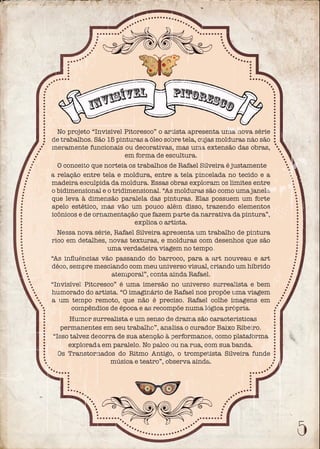 No projeto “Invisível Pitoresco” o artista apresenta uma nova série
de trabalhos. São 15 pinturas a óleo sobre tela, cujas molduras não são
meramente funcionais ou decorativas, mas uma extensão das obras,
em forma de escultura.
O conceito que norteia os trabalhos de Rafael Silveira é justamente
a relação entre tela e moldura, entre a tela pincelada no tecido e a
madeira esculpida da moldura. Essas obras exploram os limites entre
o bidimensional e o tridimensional. “As molduras são como uma janela
que leva à dimensão paralela das pinturas. Elas possuem um forte
apelo estético, mas vão um pouco além disso, trazendo elementos
icônicos e de ornamentação que fazem parte da narrativa da pintura”,
explica o artista.
Nessa nova série, Rafael Silveira apresenta um trabalho de pintura
rico em detalhes, novas texturas, e molduras com desenhos que são
uma verdadeira viagem no tempo.
“As inﬂuências vão passando do barroco, para a art nouveau e art
déco, sempre mesclando com meu universo visual, criando um híbrido
atemporal”, conta ainda Rafael.
“Invisível Pitoresco” é uma imersão no universo surrealista e bem
humorado do artista. “O imaginário de Rafael nos propõe uma viagem
a um tempo remoto, que não é preciso. Rafael colhe imagens em
compêndios de época e as recompõe numa lógica própria.
Humor surrealista e um senso de drama são características
permanentes em seu trabalho”, analisa o curador Baixo Ribeiro.
“Isso talvez decorra de sua atenção à performance, como plataforma
explorada em paralelo. No palco ou na rua, com sua banda.
Os Transtornados do Ritmo Antigo, o trompetista Silveira funde
música e teatro”, observa ainda.
Invisível pitoresco
 