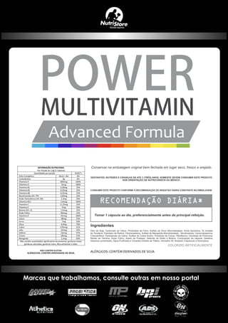 INFORMAÇÃO NUTRICIONAL
Por Porção de 1,0g (1 Cápsula)
Quantidade por porção %VD(*)
Valor Energético 0kcal = 0kJ 0%
Carboidratos 0g 0%
Vitamina A 600mcg 100%
Vitamina D 5mcg 100%
Vitamina B1 0,30mg 25%
Vitamina B2 0,32mg 25%
Vitamina B6 0,32mg 25%
Nicotinamida (Vit. PP) 4,00mg 25%
Ácido Pantotênico (Vit. B5) 1,3mg 26%
Vitamina B12 2,4mcg 100%
Vitamina C 11,25mg 25%
Vitamina E 5mg 50%
Biotina (Vit. H) 7,5mcg 25%
Ácido Fólico 60mcg 25%
Vitamina K 65mcg 100%
Cálcio 80mg 25%
Ferro 7mg 50%
Zinco 4,9mg 70%
Cobre 370mcg 41%
Iodo 32mcg 25%
Selênio 16mcg 47%
Cromo 18mcg 51%
Manganês 1,5mg 65%
Não contém quantidades significativas de proteínas, gorduras totais,
gorduras saturadas, gorduras trans, fibra alimentar e sódio.
 