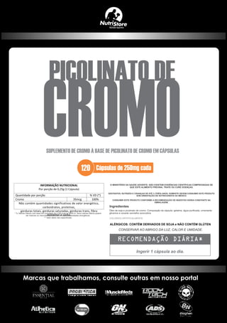 Ingerir 1 cápsula ao dia.
Ingredientes
CONSERVAR AO ABRIGO DA LUZ, CALOR E UMIDADE.
Cápsulas de 250mg cada
SUPLEMENTO DE CROMO À BASE DE PICOLINATO DE CROMO EM CÁPSULAS
PICOLINATO DE
CROMO120
INFORMAÇÃO NUTRICIONAL
Por porção de 0,25g (1 Cápsula)
Quantidade por porção % VD (*)
Cromo 35mcg 100%
Não contém quantidades significativas de valor energético,
carboidratos, proteínas,
gorduras totais, gorduras saturadas, gorduras trans, fibra
alimentar e sódio.
 