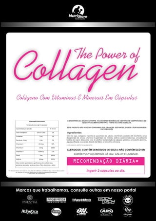 Informação Nutricional
Por porção de 1,0g (2 cápsulas)
Quantidade por porção % VD (*)
Valor Energético 6 kcal = 26kJ 1%
Proteínas 0,5g 1%
Gorduras Totais 0,5g 1%
Vitamina C 22,5mg 50%
Vitamina E 10mg 100%
Vitamina A 434mcg 72%
Zinco 7mg 100%
Selênio 34mcg 100%
Não contém quantidades significativas de carboidratos,
gorduras saturadas, gorduras trans, fibra alimentar e sódio.
ESTE PRODUTO NÃO DEVE SER CONSUMIDO POR CRIANÇAS, GESTANTES, IDOSOS E PORTADORES DE
ENFERMIDADES
Ingerir 2 cápsulas ao dia.
Ingredientes
ALÉRGICOS: CONTÉM DERIVADOS DE SOJA e NÃO CONTÉM GLÚTEN
Colágeno Com Vitaminas E Minerais Em Cápsulas
The Power of
 