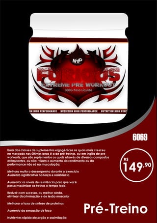 Pré-Treino
Uma das classes de suplementos ergogênicos as quais mais cresceu
no mercado nos últimos anos é a de pré-treinos, ou em inglês de pre-
workouts, que são suplementos os quais através de diversos compostos
estimulantes, ou não, visam o aumento do rendimento ou da
performance não só na musculação;
·
Melhora muito o desempenho durante o exercício
Aumento significativo na força e resistência
Aumentar os níveis de resistência para que você
possa maximizar os treinos o tempo todo
Reduzir com sucesso, ou melhor ainda,
eliminar discriminação e de lesão muscular
Melhorar a taxa de síntese de proteínas
Aumento da sensação de foco
Nutrientes rápida absorção e assimilação
149
6069
 