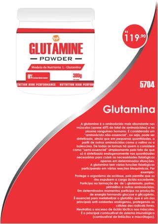 Glutamina
A glutamina é o aminoácido mais abundante nos
músculos (quase 60% do total de aminoácidos) e no
plasma sanguíneo humano. É considerada um
“aminoácido não-essencial”, ou seja, pode ser
sintetizada, ainda que em pequenas quantidades, a
partir de outros aminoácidos como a valina ou a
isoleucina. De todas as formas há quem a considere
como “semi-essencial” simplesmente pelo fato de que
só é sintetizada endogenamente nas quantidades
necessárias para cobrir as necessidades fisiológicas
apenas em determinadas situações.
A glutamina tem várias funções fisiológicas
participando em várias reações bioquímicas. Por
exemplo:
Protege o organismo da acidose, pois permite que os
rins expulsem a carga ácida excedente.
Participa na formação de de L-glutamato, purina,
pirimidina e outros aminoácidos.
Em determinados momentos participa na produção
de energia formando glucose e glicogénio.
É essencial para metabolizar o glutatião que é um dos
principais anti-oxidantes endógenos, protegendo as
células dos radicais livres.
Neutraliza o excesso de ácido láctico nos músculos.
É o principal combustível do sistema imunológico
(combustível de linfócitos e macrófagos).
119
5704
 