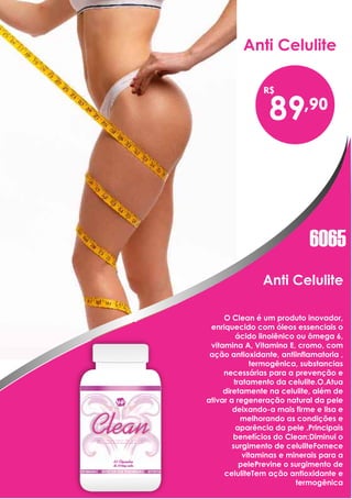 Anti Celulite
Anti Celulite
89
O Clean é um produto inovador,
enriquecido com óleos essenciais o
ácido linolênico ou ômega 6,
vitamina A, Vitamina E, cromo, com
ação antioxidante, antiinflamatoria ,
termogênica, substancias
necessárias para a prevenção e
tratamento da celulite.O.Atua
diretamente na celulite, além de
ativar a regeneração natural da pele
deixando-a mais firme e lisa e
melhorando as condições e
aparência da pele .Principais
benefícios do Clean:Diminui o
surgimento de celuliteFornece
vitaminas e minerais para a
pelePrevine o surgimento de
celuliteTem ação antioxidante e
termogênica
6065
 