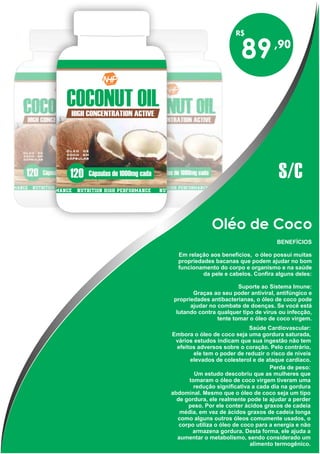 Oléo de Coco
BENEFÍCIOS
Em relação aos benefícios, o óleo possui muitas
propriedades bacanas que podem ajudar no bom
funcionamento do corpo e organismo e na saúde
da pele e cabelos. Confira alguns deles:
Suporte ao Sistema Imune:
Graças ao seu poder antiviral, antifúngico e
propriedades antibacterianas, o óleo de coco pode
ajudar no combate de doenças. Se você está
lutando contra qualquer tipo de vírus ou infecção,
tente tomar o óleo de coco virgem.
Saúde Cardiovascular:
Embora o óleo de coco seja uma gordura saturada,
vários estudos indicam que sua ingestão não tem
efeitos adversos sobre o coração. Pelo contrário,
ele tem o poder de reduzir o risco de níveis
elevados de colesterol e de ataque cardíaco.
Perda de peso:
Um estudo descobriu que as mulheres que
tomaram o óleo de coco virgem tiveram uma
redução significativa a cada dia na gordura
abdominal. Mesmo que o óleo de coco seja um tipo
de gordura, ele realmente pode te ajudar a perder
peso. Por ele conter ácidos graxos de cadeia
média, em vez de ácidos graxos de cadeia longa
como alguns outros óleos comumente usados, o
corpo utiliza o óleo de coco para a energia e não
armazena gordura. Desta forma, ele ajuda a
aumentar o metabolismo, sendo considerado um
alimento termogênico.
89
S/C
 